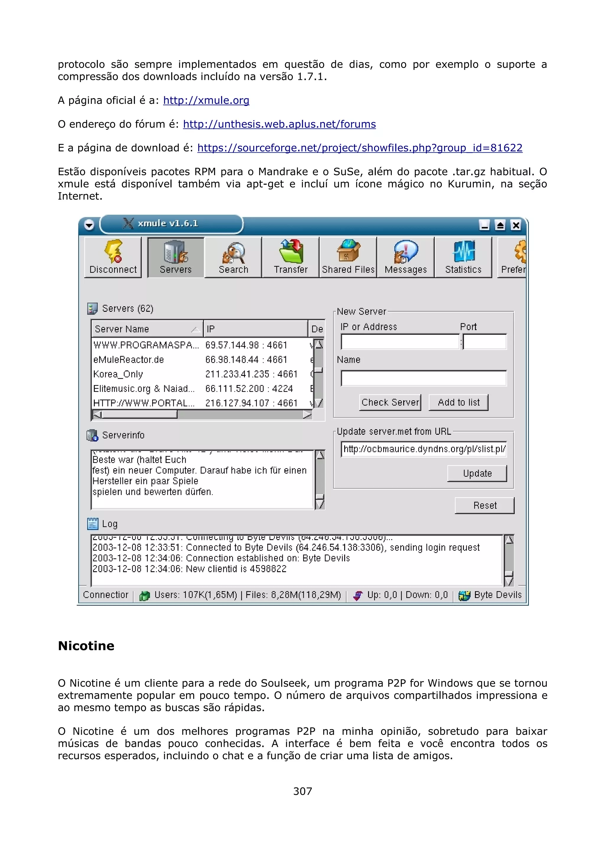 protocolo são sempre implementados em questão de dias, como por exemplo o suporte a
compressão dos downloads incluído na versão 1.7.1.

A página oficial é a: http://xmule.org

O endereço do fórum é: http://unthesis.web.aplus.net/forums

E a página de download é: https://sourceforge.net/project/showfiles.php?group_id=81622

Estão disponíveis pacotes RPM para o Mandrake e o SuSe, além do pacote .tar.gz habitual. O
xmule está disponível também via apt-get e incluí um ícone mágico no Kurumin, na seção
Internet.




Nicotine

O Nicotine é um cliente para a rede do Soulseek, um programa P2P for Windows que se tornou
extremamente popular em pouco tempo. O número de arquivos compartilhados impressiona e
ao mesmo tempo as buscas são rápidas.

O Nicotine é um dos melhores programas P2P na minha opinião, sobretudo para baixar
músicas de bandas pouco conhecidas. A interface é bem feita e você encontra todos os
recursos esperados, incluindo o chat e a função de criar uma lista de amigos.


                                           307
 