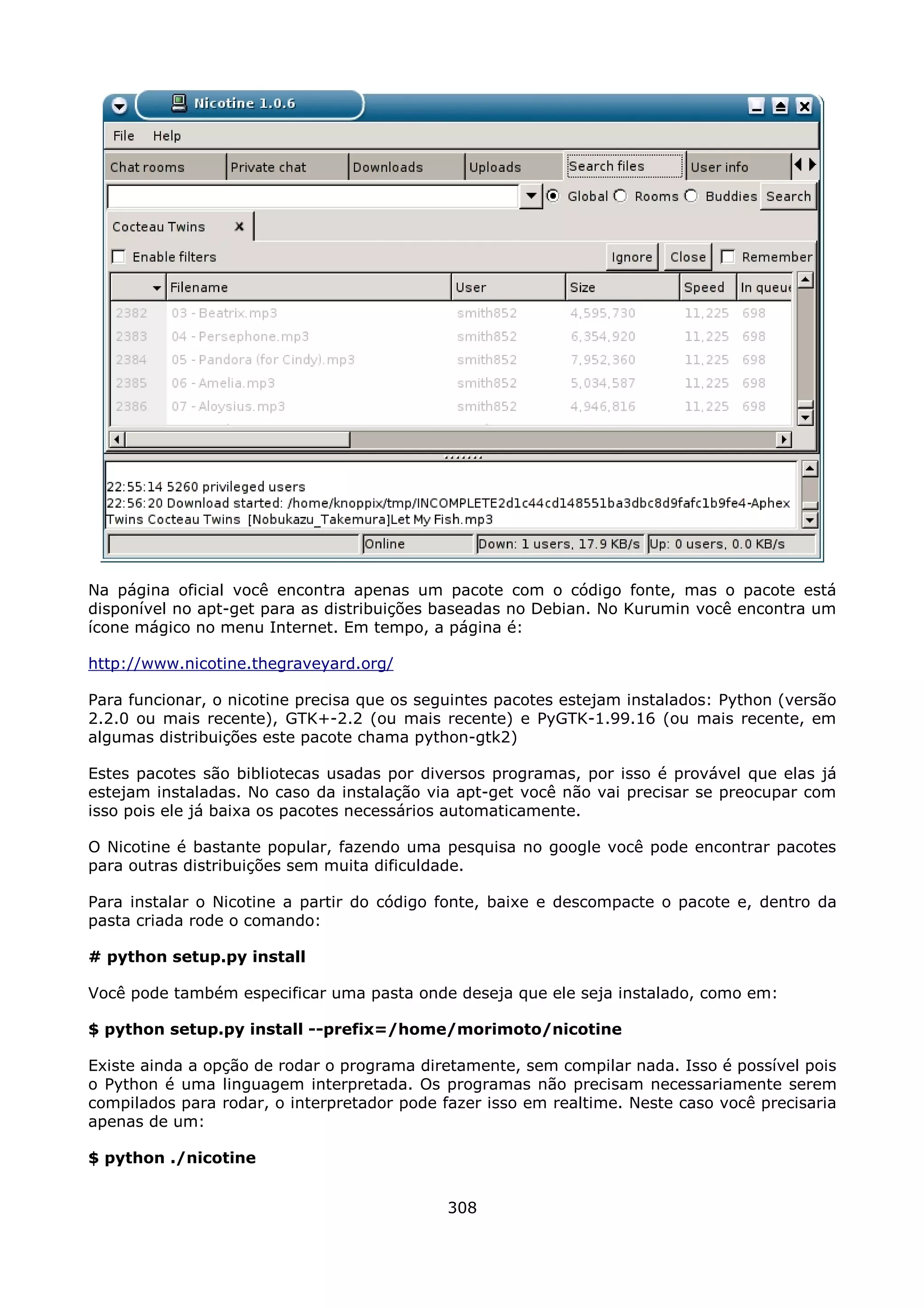 Na página oficial você encontra apenas um pacote com o código fonte, mas o pacote está
disponível no apt-get para as distribuições baseadas no Debian. No Kurumin você encontra um
ícone mágico no menu Internet. Em tempo, a página é:

http://www.nicotine.thegraveyard.org/

Para funcionar, o nicotine precisa que os seguintes pacotes estejam instalados: Python (versão
2.2.0 ou mais recente), GTK+-2.2 (ou mais recente) e PyGTK-1.99.16 (ou mais recente, em
algumas distribuições este pacote chama python-gtk2)

Estes pacotes são bibliotecas usadas por diversos programas, por isso é provável que elas já
estejam instaladas. No caso da instalação via apt-get você não vai precisar se preocupar com
isso pois ele já baixa os pacotes necessários automaticamente.

O Nicotine é bastante popular, fazendo uma pesquisa no google você pode encontrar pacotes
para outras distribuições sem muita dificuldade.

Para instalar o Nicotine a partir do código fonte, baixe e descompacte o pacote e, dentro da
pasta criada rode o comando:

# python setup.py install

Você pode também especificar uma pasta onde deseja que ele seja instalado, como em:

$ python setup.py install --prefix=/home/morimoto/nicotine

Existe ainda a opção de rodar o programa diretamente, sem compilar nada. Isso é possível pois
o Python é uma linguagem interpretada. Os programas não precisam necessariamente serem
compilados para rodar, o interpretador pode fazer isso em realtime. Neste caso você precisaria
apenas de um:

$ python ./nicotine


                                             308
 