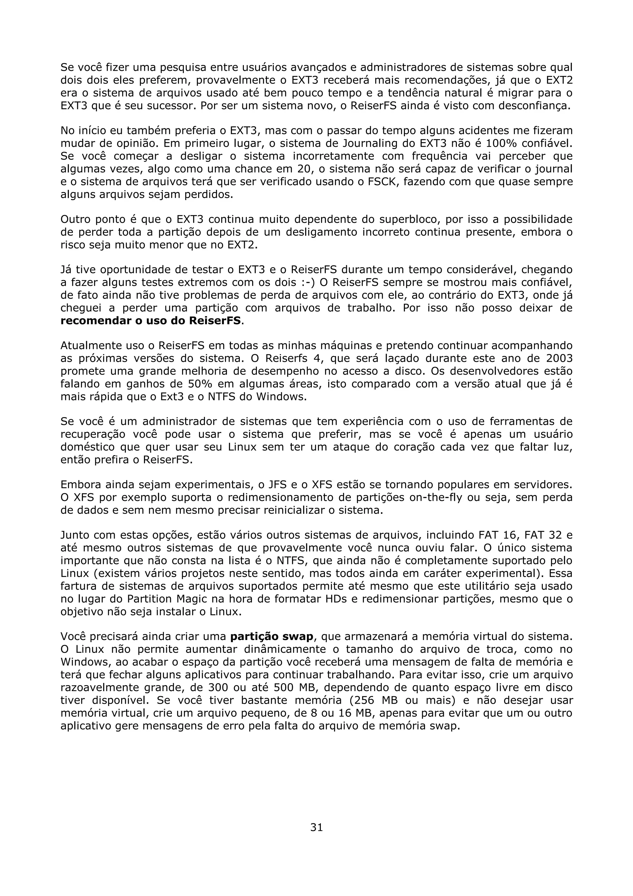 Se você fizer uma pesquisa entre usuários avançados e administradores de sistemas sobre qual
dois dois eles preferem, provavelmente o EXT3 receberá mais recomendações, já que o EXT2
era o sistema de arquivos usado até bem pouco tempo e a tendência natural é migrar para o
EXT3 que é seu sucessor. Por ser um sistema novo, o ReiserFS ainda é visto com desconfiança.

No início eu também preferia o EXT3, mas com o passar do tempo alguns acidentes me fizeram
mudar de opinião. Em primeiro lugar, o sistema de Journaling do EXT3 não é 100% confiável.
Se você começar a desligar o sistema incorretamente com frequência vai perceber que
algumas vezes, algo como uma chance em 20, o sistema não será capaz de verificar o journal
e o sistema de arquivos terá que ser verificado usando o FSCK, fazendo com que quase sempre
alguns arquivos sejam perdidos.

Outro ponto é que o EXT3 continua muito dependente do superbloco, por isso a possibilidade
de perder toda a partição depois de um desligamento incorreto continua presente, embora o
risco seja muito menor que no EXT2.

Já tive oportunidade de testar o EXT3 e o ReiserFS durante um tempo considerável, chegando
a fazer alguns testes extremos com os dois :-) O ReiserFS sempre se mostrou mais confiável,
de fato ainda não tive problemas de perda de arquivos com ele, ao contrário do EXT3, onde já
cheguei a perder uma partição com arquivos de trabalho. Por isso não posso deixar de
recomendar o uso do ReiserFS.

Atualmente uso o ReiserFS em todas as minhas máquinas e pretendo continuar acompanhando
as próximas versões do sistema. O Reiserfs 4, que será laçado durante este ano de 2003
promete uma grande melhoria de desempenho no acesso a disco. Os desenvolvedores estão
falando em ganhos de 50% em algumas áreas, isto comparado com a versão atual que já é
mais rápida que o Ext3 e o NTFS do Windows.

Se você é um administrador de sistemas que tem experiência com o uso de ferramentas de
recuperação você pode usar o sistema que preferir, mas se você é apenas um usuário
doméstico que quer usar seu Linux sem ter um ataque do coração cada vez que faltar luz,
então prefira o ReiserFS.

Embora ainda sejam experimentais, o JFS e o XFS estão se tornando populares em servidores.
O XFS por exemplo suporta o redimensionamento de partições on-the-fly ou seja, sem perda
de dados e sem nem mesmo precisar reinicializar o sistema.

Junto com estas opções, estão vários outros sistemas de arquivos, incluindo FAT 16, FAT 32 e
até mesmo outros sistemas de que provavelmente você nunca ouviu falar. O único sistema
importante que não consta na lista é o NTFS, que ainda não é completamente suportado pelo
Linux (existem vários projetos neste sentido, mas todos ainda em caráter experimental). Essa
fartura de sistemas de arquivos suportados permite até mesmo que este utilitário seja usado
no lugar do Partition Magic na hora de formatar HDs e redimensionar partições, mesmo que o
objetivo não seja instalar o Linux.

Você precisará ainda criar uma partição swap, que armazenará a memória virtual do sistema.
O Linux não permite aumentar dinâmicamente o tamanho do arquivo de troca, como no
Windows, ao acabar o espaço da partição você receberá uma mensagem de falta de memória e
terá que fechar alguns aplicativos para continuar trabalhando. Para evitar isso, crie um arquivo
razoavelmente grande, de 300 ou até 500 MB, dependendo de quanto espaço livre em disco
tiver disponível. Se você tiver bastante memória (256 MB ou mais) e não desejar usar
memória virtual, crie um arquivo pequeno, de 8 ou 16 MB, apenas para evitar que um ou outro
aplicativo gere mensagens de erro pela falta do arquivo de memória swap.




                                              31
 