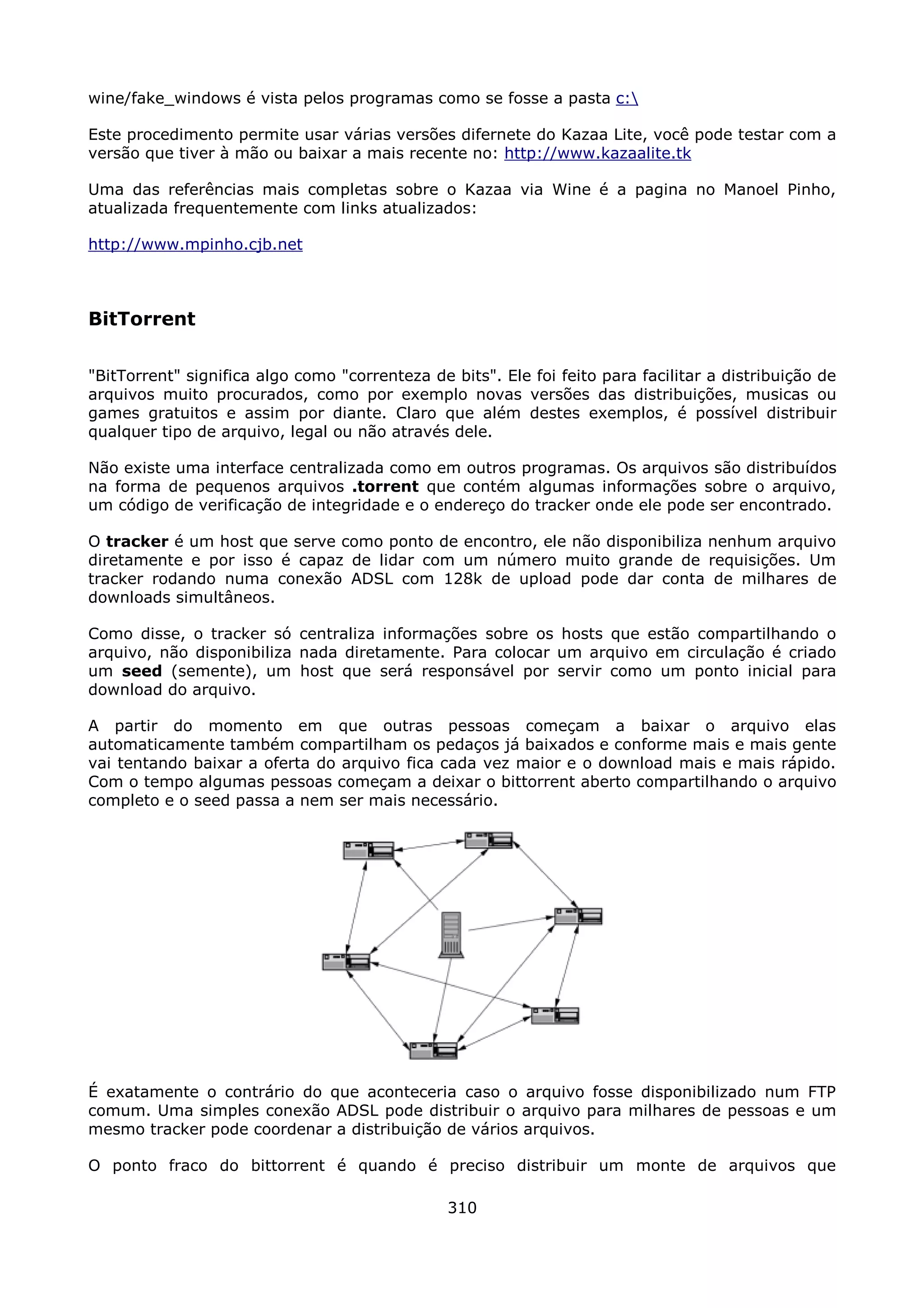 wine/fake_windows é vista pelos programas como se fosse a pasta c:

Este procedimento permite usar várias versões difernete do Kazaa Lite, você pode testar com a
versão que tiver à mão ou baixar a mais recente no: http://www.kazaalite.tk

Uma das referências mais completas sobre o Kazaa via Wine é a pagina no Manoel Pinho,
atualizada frequentemente com links atualizados:

http://www.mpinho.cjb.net



BitTorrent

"BitTorrent" significa algo como "correnteza de bits". Ele foi feito para facilitar a distribuição de
arquivos muito procurados, como por exemplo novas versões das distribuições, musicas ou
games gratuitos e assim por diante. Claro que além destes exemplos, é possível distribuir
qualquer tipo de arquivo, legal ou não através dele.

Não existe uma interface centralizada como em outros programas. Os arquivos são distribuídos
na forma de pequenos arquivos .torrent que contém algumas informações sobre o arquivo,
um código de verificação de integridade e o endereço do tracker onde ele pode ser encontrado.

O tracker é um host que serve como ponto de encontro, ele não disponibiliza nenhum arquivo
diretamente e por isso é capaz de lidar com um número muito grande de requisições. Um
tracker rodando numa conexão ADSL com 128k de upload pode dar conta de milhares de
downloads simultâneos.

Como disse, o tracker só centraliza informações sobre os hosts que estão compartilhando o
arquivo, não disponibiliza nada diretamente. Para colocar um arquivo em circulação é criado
um seed (semente), um host que será responsável por servir como um ponto inicial para
download do arquivo.

A partir do momento em que outras pessoas começam a baixar o arquivo elas
automaticamente também compartilham os pedaços já baixados e conforme mais e mais gente
vai tentando baixar a oferta do arquivo fica cada vez maior e o download mais e mais rápido.
Com o tempo algumas pessoas começam a deixar o bittorrent aberto compartilhando o arquivo
completo e o seed passa a nem ser mais necessário.




É exatamente o contrário do que aconteceria caso o arquivo fosse disponibilizado num FTP
comum. Uma simples conexão ADSL pode distribuir o arquivo para milhares de pessoas e um
mesmo tracker pode coordenar a distribuição de vários arquivos.

O ponto fraco do bittorrent é quando é preciso distribuir um monte de arquivos que

                                                310
 