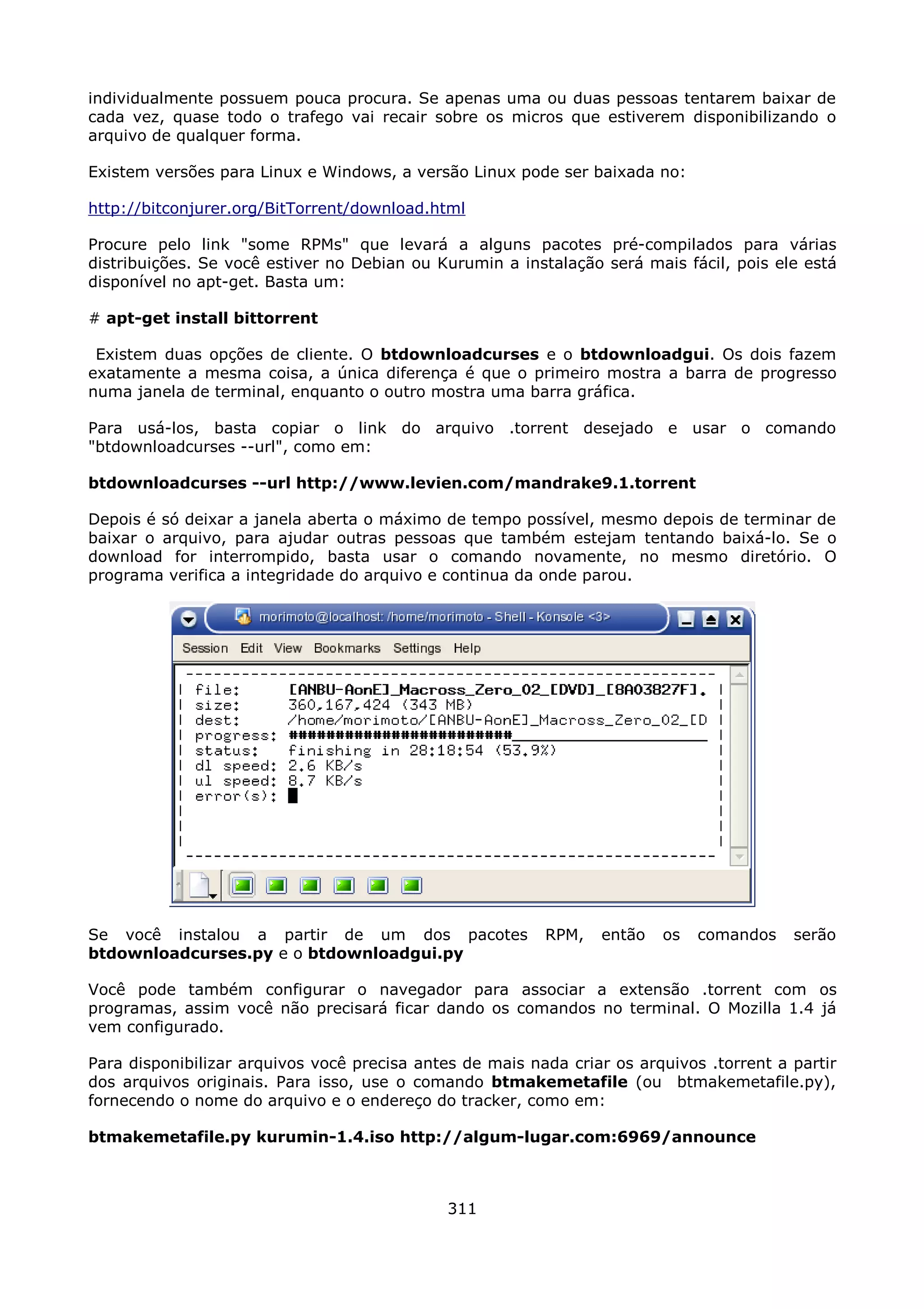 individualmente possuem pouca procura. Se apenas uma ou duas pessoas tentarem baixar de
cada vez, quase todo o trafego vai recair sobre os micros que estiverem disponibilizando o
arquivo de qualquer forma.

Existem versões para Linux e Windows, a versão Linux pode ser baixada no:

http://bitconjurer.org/BitTorrent/download.html

Procure pelo link "some RPMs" que levará a alguns pacotes pré-compilados para várias
distribuições. Se você estiver no Debian ou Kurumin a instalação será mais fácil, pois ele está
disponível no apt-get. Basta um:

# apt-get install bittorrent

 Existem duas opções de cliente. O btdownloadcurses e o btdownloadgui. Os dois fazem
exatamente a mesma coisa, a única diferença é que o primeiro mostra a barra de progresso
numa janela de terminal, enquanto o outro mostra uma barra gráfica.

Para usá-los, basta copiar o link do arquivo .torrent desejado e usar o comando
"btdownloadcurses --url", como em:

btdownloadcurses --url http://www.levien.com/mandrake9.1.torrent

Depois é só deixar a janela aberta o máximo de tempo possível, mesmo depois de terminar de
baixar o arquivo, para ajudar outras pessoas que também estejam tentando baixá-lo. Se o
download for interrompido, basta usar o comando novamente, no mesmo diretório. O
programa verifica a integridade do arquivo e continua da onde parou.




Se você instalou a partir de um dos pacotes               RPM,   então   os   comandos    serão
btdownloadcurses.py e o btdownloadgui.py

Você pode também configurar o navegador para associar a extensão .torrent com os
programas, assim você não precisará ficar dando os comandos no terminal. O Mozilla 1.4 já
vem configurado.

Para disponibilizar arquivos você precisa antes de mais nada criar os arquivos .torrent a partir
dos arquivos originais. Para isso, use o comando btmakemetafile (ou btmakemetafile.py),
fornecendo o nome do arquivo e o endereço do tracker, como em:

btmakemetafile.py kurumin-1.4.iso http://algum-lugar.com:6969/announce



                                              311
 