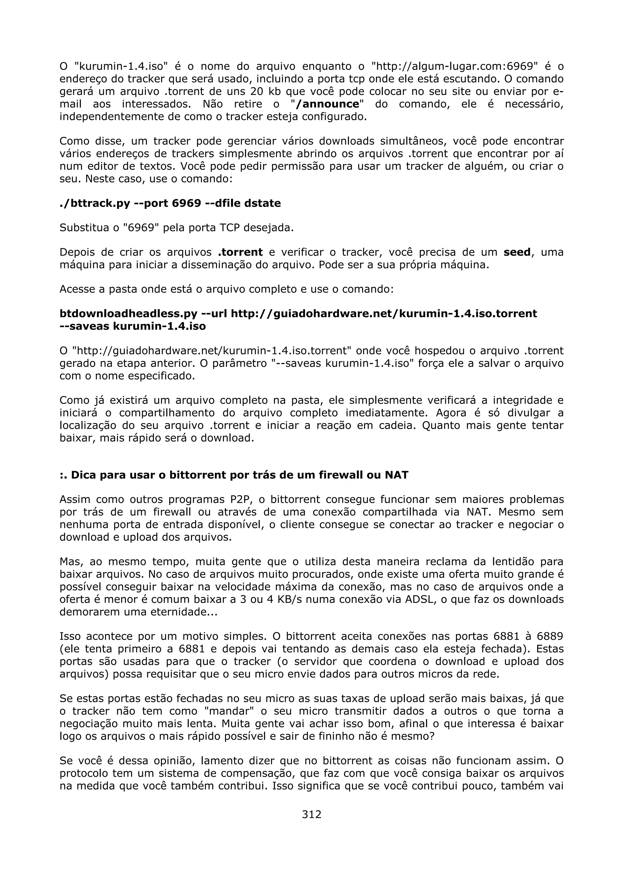 O "kurumin-1.4.iso" é o nome do arquivo enquanto o "http://algum-lugar.com:6969" é o
endereço do tracker que será usado, incluindo a porta tcp onde ele está escutando. O comando
gerará um arquivo .torrent de uns 20 kb que você pode colocar no seu site ou enviar por e-
mail aos interessados. Não retire o "/announce" do comando, ele é necessário,
independentemente de como o tracker esteja configurado.

Como disse, um tracker pode gerenciar vários downloads simultâneos, você pode encontrar
vários endereços de trackers simplesmente abrindo os arquivos .torrent que encontrar por aí
num editor de textos. Você pode pedir permissão para usar um tracker de alguém, ou criar o
seu. Neste caso, use o comando:

./bttrack.py --port 6969 --dfile dstate

Substitua o "6969" pela porta TCP desejada.

Depois de criar os arquivos .torrent e verificar o tracker, você precisa de um seed, uma
máquina para iniciar a disseminação do arquivo. Pode ser a sua própria máquina.

Acesse a pasta onde está o arquivo completo e use o comando:

btdownloadheadless.py --url http://guiadohardware.net/kurumin-1.4.iso.torrent
--saveas kurumin-1.4.iso

O "http://guiadohardware.net/kurumin-1.4.iso.torrent" onde você hospedou o arquivo .torrent
gerado na etapa anterior. O parâmetro "--saveas kurumin-1.4.iso" força ele a salvar o arquivo
com o nome especificado.

Como já existirá um arquivo completo na pasta, ele simplesmente verificará a integridade e
iniciará o compartilhamento do arquivo completo imediatamente. Agora é só divulgar a
localização do seu arquivo .torrent e iniciar a reação em cadeia. Quanto mais gente tentar
baixar, mais rápido será o download.


:. Dica para usar o bittorrent por trás de um firewall ou NAT

Assim como outros programas P2P, o bittorrent consegue funcionar sem maiores problemas
por trás de um firewall ou através de uma conexão compartilhada via NAT. Mesmo sem
nenhuma porta de entrada disponível, o cliente consegue se conectar ao tracker e negociar o
download e upload dos arquivos.

Mas, ao mesmo tempo, muita gente que o utiliza desta maneira reclama da lentidão para
baixar arquivos. No caso de arquivos muito procurados, onde existe uma oferta muito grande é
possível conseguir baixar na velocidade máxima da conexão, mas no caso de arquivos onde a
oferta é menor é comum baixar a 3 ou 4 KB/s numa conexão via ADSL, o que faz os downloads
demorarem uma eternidade...

Isso acontece por um motivo simples. O bittorrent aceita conexões nas portas 6881 à 6889
(ele tenta primeiro a 6881 e depois vai tentando as demais caso ela esteja fechada). Estas
portas são usadas para que o tracker (o servidor que coordena o download e upload dos
arquivos) possa requisitar que o seu micro envie dados para outros micros da rede.

Se estas portas estão fechadas no seu micro as suas taxas de upload serão mais baixas, já que
o tracker não tem como "mandar" o seu micro transmitir dados a outros o que torna a
negociação muito mais lenta. Muita gente vai achar isso bom, afinal o que interessa é baixar
logo os arquivos o mais rápido possível e sair de fininho não é mesmo?

Se você é dessa opinião, lamento dizer que no bittorrent as coisas não funcionam assim. O
protocolo tem um sistema de compensação, que faz com que você consiga baixar os arquivos
na medida que você também contribui. Isso significa que se você contribui pouco, também vai

                                              312
 