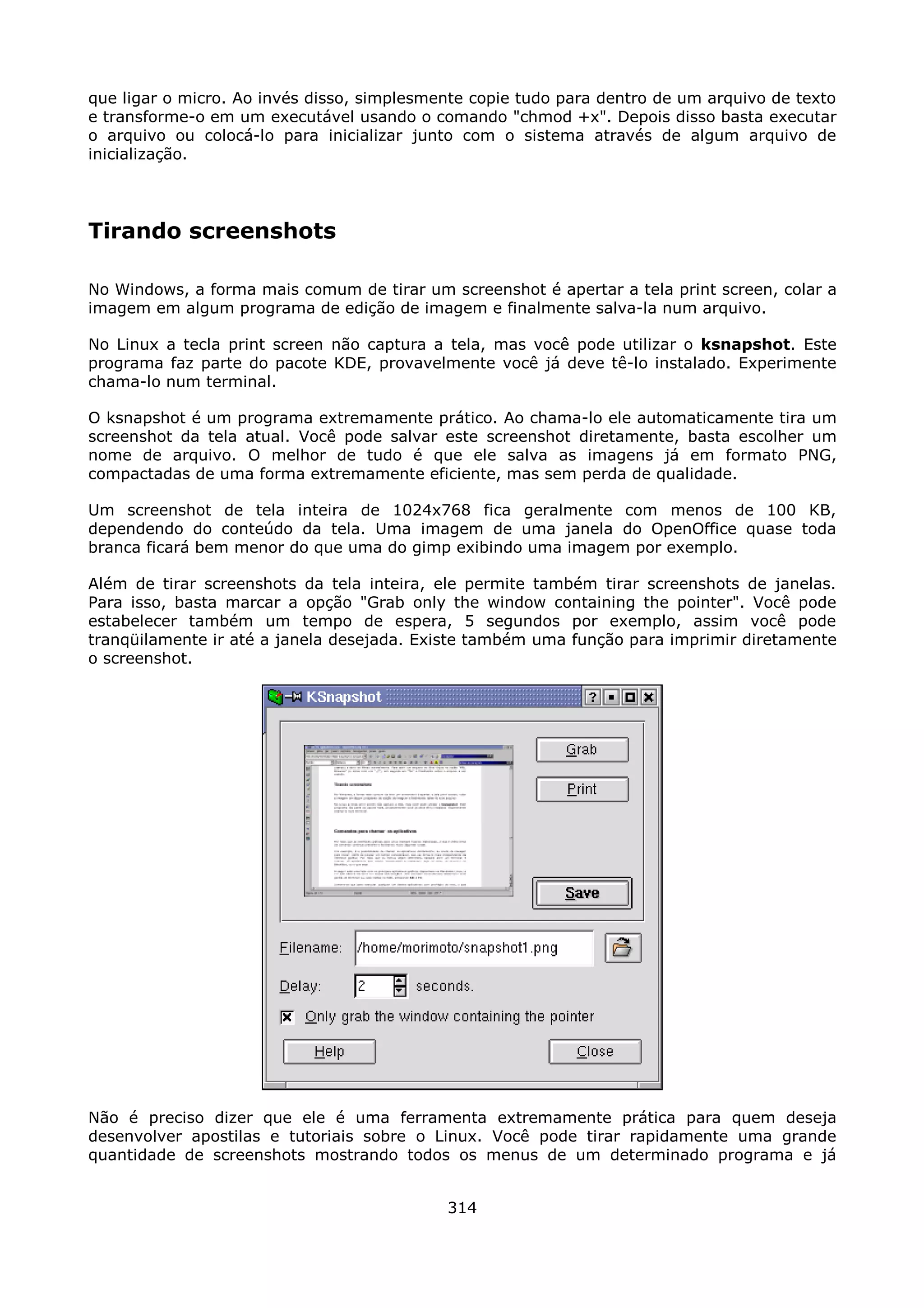 que ligar o micro. Ao invés disso, simplesmente copie tudo para dentro de um arquivo de texto
e transforme-o em um executável usando o comando "chmod +x". Depois disso basta executar
o arquivo ou colocá-lo para inicializar junto com o sistema através de algum arquivo de
inicialização.




Tirando screenshots

No Windows, a forma mais comum de tirar um screenshot é apertar a tela print screen, colar a
imagem em algum programa de edição de imagem e finalmente salva-la num arquivo.

No Linux a tecla print screen não captura a tela, mas você pode utilizar o ksnapshot. Este
programa faz parte do pacote KDE, provavelmente você já deve tê-lo instalado. Experimente
chama-lo num terminal.

O ksnapshot é um programa extremamente prático. Ao chama-lo ele automaticamente tira um
screenshot da tela atual. Você pode salvar este screenshot diretamente, basta escolher um
nome de arquivo. O melhor de tudo é que ele salva as imagens já em formato PNG,
compactadas de uma forma extremamente eficiente, mas sem perda de qualidade.

Um screenshot de tela inteira de 1024x768 fica geralmente com menos de 100 KB,
dependendo do conteúdo da tela. Uma imagem de uma janela do OpenOffice quase toda
branca ficará bem menor do que uma do gimp exibindo uma imagem por exemplo.

Além de tirar screenshots da tela inteira, ele permite também tirar screenshots de janelas.
Para isso, basta marcar a opção "Grab only the window containing the pointer". Você pode
estabelecer também um tempo de espera, 5 segundos por exemplo, assim você pode
tranqüilamente ir até a janela desejada. Existe também uma função para imprimir diretamente
o screenshot.




Não é preciso dizer que ele é uma ferramenta extremamente prática para quem deseja
desenvolver apostilas e tutoriais sobre o Linux. Você pode tirar rapidamente uma grande
quantidade de screenshots mostrando todos os menus de um determinado programa e já


                                            314
 