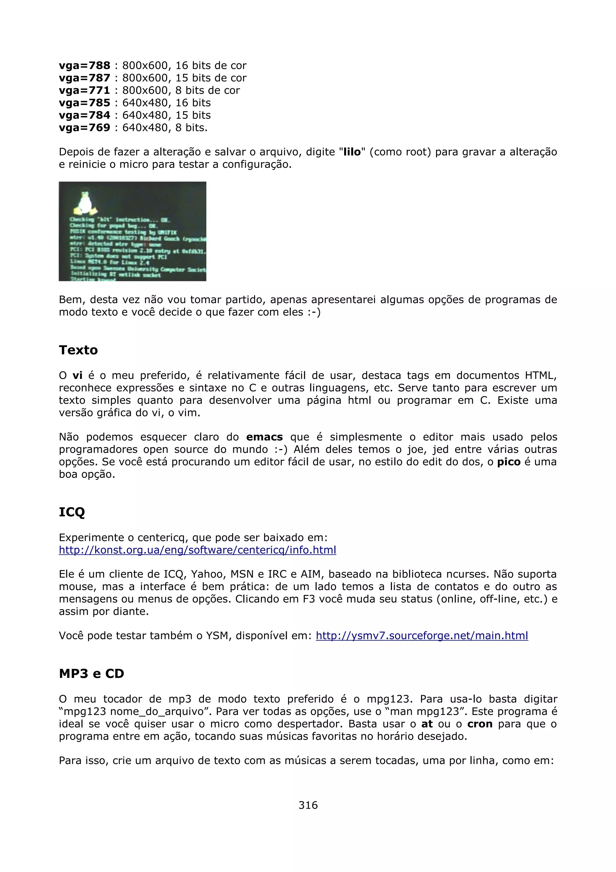 vga=788   :   800x600,   16 bits de cor
vga=787   :   800x600,   15 bits de cor
vga=771   :   800x600,   8 bits de cor
vga=785   :   640x480,   16 bits
vga=784   :   640x480,   15 bits
vga=769   :   640x480,   8 bits.

Depois de fazer a alteração e salvar o arquivo, digite "lilo" (como root) para gravar a alteração
e reinicie o micro para testar a configuração.




Bem, desta vez não vou tomar partido, apenas apresentarei algumas opções de programas de
modo texto e você decide o que fazer com eles :-)


Texto
O vi é o meu preferido, é relativamente fácil de usar, destaca tags em documentos HTML,
reconhece expressões e sintaxe no C e outras linguagens, etc. Serve tanto para escrever um
texto simples quanto para desenvolver uma página html ou programar em C. Existe uma
versão gráfica do vi, o vim.

Não podemos esquecer claro do emacs que é simplesmente o editor mais usado pelos
programadores open source do mundo :-) Além deles temos o joe, jed entre várias outras
opções. Se você está procurando um editor fácil de usar, no estilo do edit do dos, o pico é uma
boa opção.


ICQ
Experimente o centericq, que pode ser baixado em:
http://konst.org.ua/eng/software/centericq/info.html

Ele é um cliente de ICQ, Yahoo, MSN e IRC e AIM, baseado na biblioteca ncurses. Não suporta
mouse, mas a interface é bem prática: de um lado temos a lista de contatos e do outro as
mensagens ou menus de opções. Clicando em F3 você muda seu status (online, off-line, etc.) e
assim por diante.

Você pode testar também o YSM, disponível em: http://ysmv7.sourceforge.net/main.html


MP3 e CD
O meu tocador de mp3 de modo texto preferido é o mpg123. Para usa-lo basta digitar
“mpg123 nome_do_arquivo”. Para ver todas as opções, use o “man mpg123”. Este programa é
ideal se você quiser usar o micro como despertador. Basta usar o at ou o cron para que o
programa entre em ação, tocando suas músicas favoritas no horário desejado.

Para isso, crie um arquivo de texto com as músicas a serem tocadas, uma por linha, como em:



                                              316
 