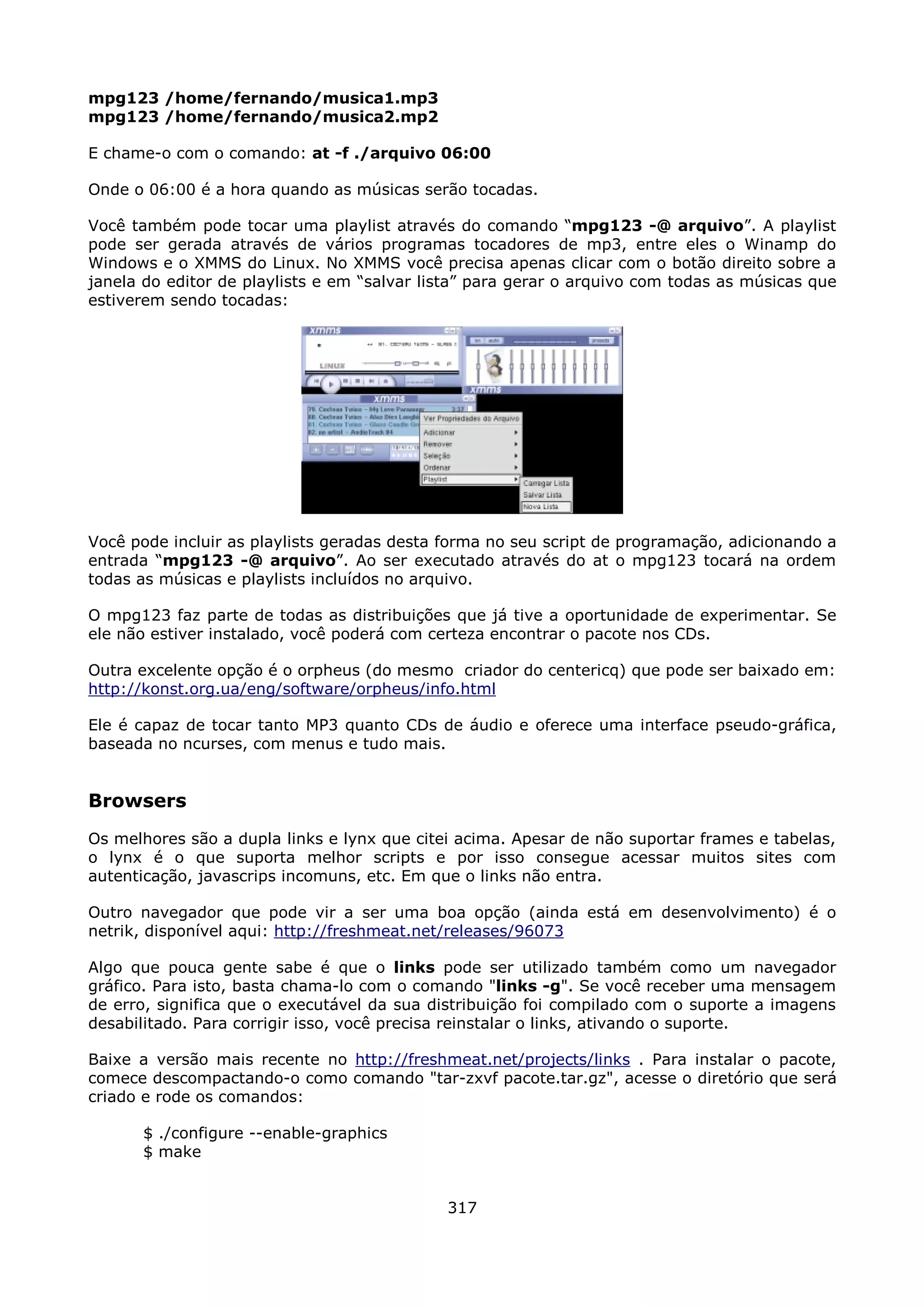 mpg123 /home/fernando/musica1.mp3
mpg123 /home/fernando/musica2.mp2

E chame-o com o comando: at -f ./arquivo 06:00

Onde o 06:00 é a hora quando as músicas serão tocadas.

Você também pode tocar uma playlist através do comando “mpg123 -@ arquivo”. A playlist
pode ser gerada através de vários programas tocadores de mp3, entre eles o Winamp do
Windows e o XMMS do Linux. No XMMS você precisa apenas clicar com o botão direito sobre a
janela do editor de playlists e em “salvar lista” para gerar o arquivo com todas as músicas que
estiverem sendo tocadas:




Você pode incluir as playlists geradas desta forma no seu script de programação, adicionando a
entrada “mpg123 -@ arquivo”. Ao ser executado através do at o mpg123 tocará na ordem
todas as músicas e playlists incluídos no arquivo.

O mpg123 faz parte de todas as distribuições que já tive a oportunidade de experimentar. Se
ele não estiver instalado, você poderá com certeza encontrar o pacote nos CDs.

Outra excelente opção é o orpheus (do mesmo criador do centericq) que pode ser baixado em:
http://konst.org.ua/eng/software/orpheus/info.html

Ele é capaz de tocar tanto MP3 quanto CDs de áudio e oferece uma interface pseudo-gráfica,
baseada no ncurses, com menus e tudo mais.


Browsers
Os melhores são a dupla links e lynx que citei acima. Apesar de não suportar frames e tabelas,
o lynx é o que suporta melhor scripts e por isso consegue acessar muitos sites com
autenticação, javascrips incomuns, etc. Em que o links não entra.

Outro navegador que pode vir a ser uma boa opção (ainda está em desenvolvimento) é o
netrik, disponível aqui: http://freshmeat.net/releases/96073

Algo que pouca gente sabe é que o links pode ser utilizado também como um navegador
gráfico. Para isto, basta chama-lo com o comando "links -g". Se você receber uma mensagem
de erro, significa que o executável da sua distribuição foi compilado com o suporte a imagens
desabilitado. Para corrigir isso, você precisa reinstalar o links, ativando o suporte.

Baixe a versão mais recente no http://freshmeat.net/projects/links . Para instalar o pacote,
comece descompactando-o como comando "tar-zxvf pacote.tar.gz", acesse o diretório que será
criado e rode os comandos:

      $ ./configure --enable-graphics
      $ make


                                             317
 