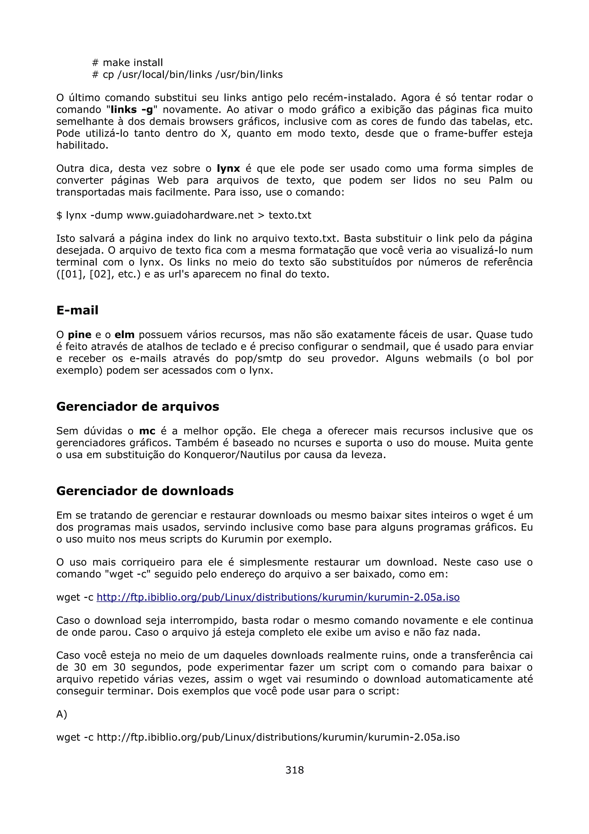 # make install
       # cp /usr/local/bin/links /usr/bin/links

O último comando substitui seu links antigo pelo recém-instalado. Agora é só tentar rodar o
comando "links -g" novamente. Ao ativar o modo gráfico a exibição das páginas fica muito
semelhante à dos demais browsers gráficos, inclusive com as cores de fundo das tabelas, etc.
Pode utilizá-lo tanto dentro do X, quanto em modo texto, desde que o frame-buffer esteja
habilitado.

Outra dica, desta vez sobre o lynx é que ele pode ser usado como uma forma simples de
converter páginas Web para arquivos de texto, que podem ser lidos no seu Palm ou
transportadas mais facilmente. Para isso, use o comando:

$ lynx -dump www.guiadohardware.net > texto.txt

Isto salvará a página index do link no arquivo texto.txt. Basta substituir o link pelo da página
desejada. O arquivo de texto fica com a mesma formatação que você veria ao visualizá-lo num
terminal com o lynx. Os links no meio do texto são substituídos por números de referência
([01], [02], etc.) e as url's aparecem no final do texto.


E-mail
O pine e o elm possuem vários recursos, mas não são exatamente fáceis de usar. Quase tudo
é feito através de atalhos de teclado e é preciso configurar o sendmail, que é usado para enviar
e receber os e-mails através do pop/smtp do seu provedor. Alguns webmails (o bol por
exemplo) podem ser acessados com o lynx.


Gerenciador de arquivos
Sem dúvidas o mc é a melhor opção. Ele chega a oferecer mais recursos inclusive que os
gerenciadores gráficos. Também é baseado no ncurses e suporta o uso do mouse. Muita gente
o usa em substituição do Konqueror/Nautilus por causa da leveza.


Gerenciador de downloads
Em se tratando de gerenciar e restaurar downloads ou mesmo baixar sites inteiros o wget é um
dos programas mais usados, servindo inclusive como base para alguns programas gráficos. Eu
o uso muito nos meus scripts do Kurumin por exemplo.

O uso mais corriqueiro para ele é simplesmente restaurar um download. Neste caso use o
comando "wget -c" seguido pelo endereço do arquivo a ser baixado, como em:

wget -c http://ftp.ibiblio.org/pub/Linux/distributions/kurumin/kurumin-2.05a.iso

Caso o download seja interrompido, basta rodar o mesmo comando novamente e ele continua
de onde parou. Caso o arquivo já esteja completo ele exibe um aviso e não faz nada.

Caso você esteja no meio de um daqueles downloads realmente ruins, onde a transferência cai
de 30 em 30 segundos, pode experimentar fazer um script com o comando para baixar o
arquivo repetido várias vezes, assim o wget vai resumindo o download automaticamente até
conseguir terminar. Dois exemplos que você pode usar para o script:

A)

wget -c http://ftp.ibiblio.org/pub/Linux/distributions/kurumin/kurumin-2.05a.iso


                                                  318
 