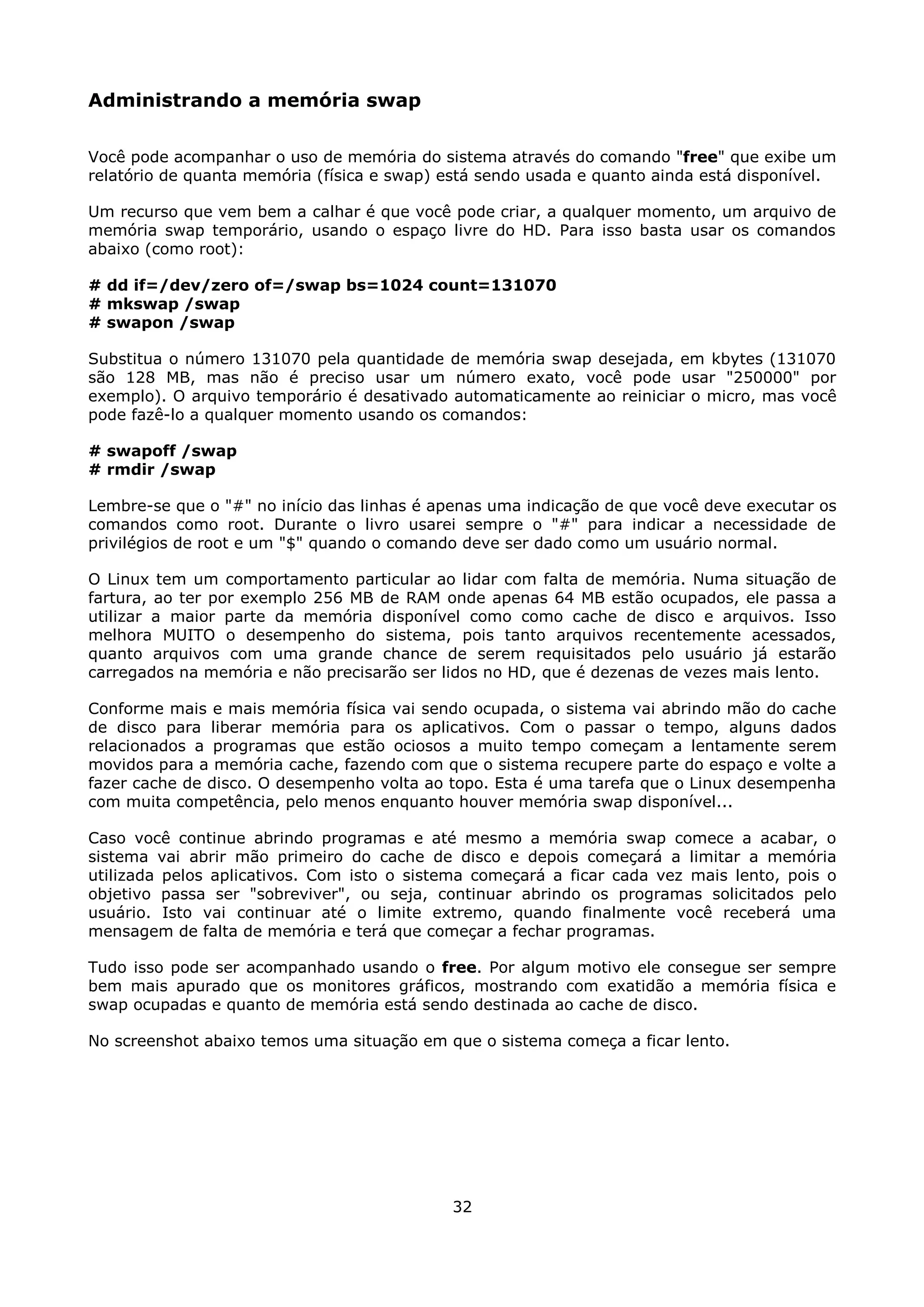 Administrando a memória swap

Você pode acompanhar o uso de memória do sistema através do comando "free" que exibe um
relatório de quanta memória (física e swap) está sendo usada e quanto ainda está disponível.

Um recurso que vem bem a calhar é que você pode criar, a qualquer momento, um arquivo de
memória swap temporário, usando o espaço livre do HD. Para isso basta usar os comandos
abaixo (como root):

# dd if=/dev/zero of=/swap bs=1024 count=131070
# mkswap /swap
# swapon /swap

Substitua o número 131070 pela quantidade de memória swap desejada, em kbytes (131070
são 128 MB, mas não é preciso usar um número exato, você pode usar "250000" por
exemplo). O arquivo temporário é desativado automaticamente ao reiniciar o micro, mas você
pode fazê-lo a qualquer momento usando os comandos:

# swapoff /swap
# rmdir /swap

Lembre-se que o "#" no início das linhas é apenas uma indicação de que você deve executar os
comandos como root. Durante o livro usarei sempre o "#" para indicar a necessidade de
privilégios de root e um "$" quando o comando deve ser dado como um usuário normal.

O Linux tem um comportamento particular ao lidar com falta de memória. Numa situação de
fartura, ao ter por exemplo 256 MB de RAM onde apenas 64 MB estão ocupados, ele passa a
utilizar a maior parte da memória disponível como como cache de disco e arquivos. Isso
melhora MUITO o desempenho do sistema, pois tanto arquivos recentemente acessados,
quanto arquivos com uma grande chance de serem requisitados pelo usuário já estarão
carregados na memória e não precisarão ser lidos no HD, que é dezenas de vezes mais lento.

Conforme mais e mais memória física vai sendo ocupada, o sistema vai abrindo mão do cache
de disco para liberar memória para os aplicativos. Com o passar o tempo, alguns dados
relacionados a programas que estão ociosos a muito tempo começam a lentamente serem
movidos para a memória cache, fazendo com que o sistema recupere parte do espaço e volte a
fazer cache de disco. O desempenho volta ao topo. Esta é uma tarefa que o Linux desempenha
com muita competência, pelo menos enquanto houver memória swap disponível...

Caso você continue abrindo programas e até mesmo a memória swap comece a acabar, o
sistema vai abrir mão primeiro do cache de disco e depois começará a limitar a memória
utilizada pelos aplicativos. Com isto o sistema começará a ficar cada vez mais lento, pois o
objetivo passa ser "sobreviver", ou seja, continuar abrindo os programas solicitados pelo
usuário. Isto vai continuar até o limite extremo, quando finalmente você receberá uma
mensagem de falta de memória e terá que começar a fechar programas.

Tudo isso pode ser acompanhado usando o free. Por algum motivo ele consegue ser sempre
bem mais apurado que os monitores gráficos, mostrando com exatidão a memória física e
swap ocupadas e quanto de memória está sendo destinada ao cache de disco.

No screenshot abaixo temos uma situação em que o sistema começa a ficar lento.




                                            32
 