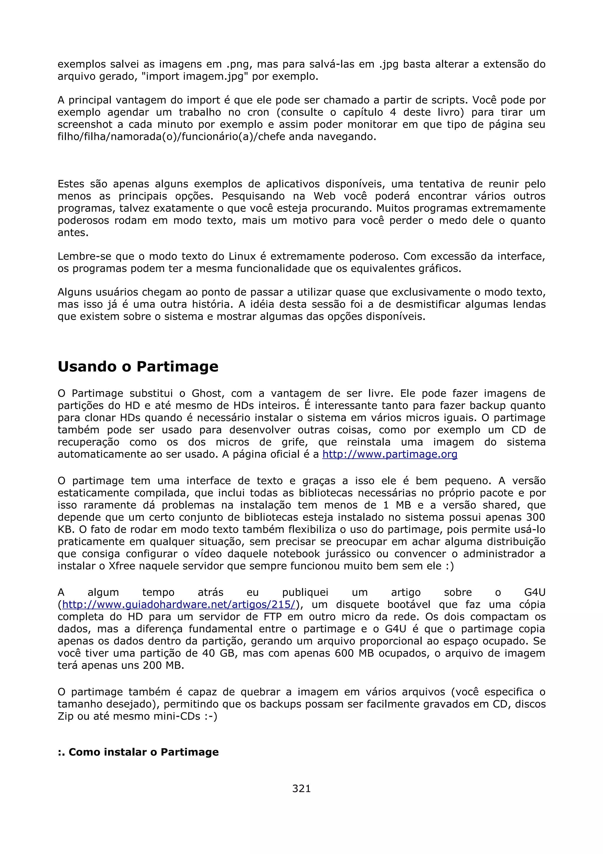 exemplos salvei as imagens em .png, mas para salvá-las em .jpg basta alterar a extensão do
arquivo gerado, "import imagem.jpg" por exemplo.

A principal vantagem do import é que ele pode ser chamado a partir de scripts. Você pode por
exemplo agendar um trabalho no cron (consulte o capítulo 4 deste livro) para tirar um
screenshot a cada minuto por exemplo e assim poder monitorar em que tipo de página seu
filho/filha/namorada(o)/funcionário(a)/chefe anda navegando.



Estes são apenas alguns exemplos de aplicativos disponíveis, uma tentativa de reunir pelo
menos as principais opções. Pesquisando na Web você poderá encontrar vários outros
programas, talvez exatamente o que você esteja procurando. Muitos programas extremamente
poderosos rodam em modo texto, mais um motivo para você perder o medo dele o quanto
antes.

Lembre-se que o modo texto do Linux é extremamente poderoso. Com excessão da interface,
os programas podem ter a mesma funcionalidade que os equivalentes gráficos.

Alguns usuários chegam ao ponto de passar a utilizar quase que exclusivamente o modo texto,
mas isso já é uma outra história. A idéia desta sessão foi a de desmistificar algumas lendas
que existem sobre o sistema e mostrar algumas das opções disponíveis.




Usando o Partimage
O Partimage substitui o Ghost, com a vantagem de ser livre. Ele pode fazer imagens de
partições do HD e até mesmo de HDs inteiros. É interessante tanto para fazer backup quanto
para clonar HDs quando é necessário instalar o sistema em vários micros iguais. O partimage
também pode ser usado para desenvolver outras coisas, como por exemplo um CD de
recuperação como os dos micros de grife, que reinstala uma imagem do sistema
automaticamente ao ser usado. A página oficial é a http://www.partimage.org

O partimage tem uma interface de texto e graças a isso ele é bem pequeno. A versão
estaticamente compilada, que inclui todas as bibliotecas necessárias no próprio pacote e por
isso raramente dá problemas na instalação tem menos de 1 MB e a versão shared, que
depende que um certo conjunto de bibliotecas esteja instalado no sistema possui apenas 300
KB. O fato de rodar em modo texto também flexibiliza o uso do partimage, pois permite usá-lo
praticamente em qualquer situação, sem precisar se preocupar em achar alguma distribuição
que consiga configurar o vídeo daquele notebook jurássico ou convencer o administrador a
instalar o Xfree naquele servidor que sempre funcionou muito bem sem ele :)

A     algum     tempo     atrás    eu    publiquei   um      artigo    sobre    o    G4U
(http://www.guiadohardware.net/artigos/215/), um disquete bootável que faz uma cópia
completa do HD para um servidor de FTP em outro micro da rede. Os dois compactam os
dados, mas a diferença fundamental entre o partimage e o G4U é que o partimage copia
apenas os dados dentro da partição, gerando um arquivo proporcional ao espaço ocupado. Se
você tiver uma partição de 40 GB, mas com apenas 600 MB ocupados, o arquivo de imagem
terá apenas uns 200 MB.

O partimage também é capaz de quebrar a imagem em vários arquivos (você especifica o
tamanho desejado), permitindo que os backups possam ser facilmente gravados em CD, discos
Zip ou até mesmo mini-CDs :-)


:. Como instalar o Partimage


                                            321
 