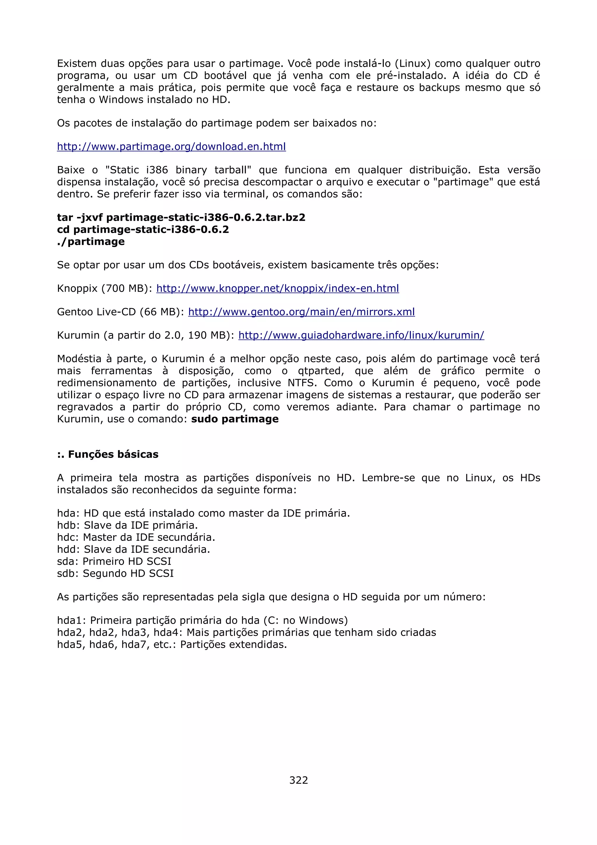 Existem duas opções para usar o partimage. Você pode instalá-lo (Linux) como qualquer outro
programa, ou usar um CD bootável que já venha com ele pré-instalado. A idéia do CD é
geralmente a mais prática, pois permite que você faça e restaure os backups mesmo que só
tenha o Windows instalado no HD.

Os pacotes de instalação do partimage podem ser baixados no:

http://www.partimage.org/download.en.html

Baixe o "Static i386 binary tarball" que funciona em qualquer distribuição. Esta versão
dispensa instalação, você só precisa descompactar o arquivo e executar o "partimage" que está
dentro. Se preferir fazer isso via terminal, os comandos são:

tar -jxvf partimage-static-i386-0.6.2.tar.bz2
cd partimage-static-i386-0.6.2
./partimage

Se optar por usar um dos CDs bootáveis, existem basicamente três opções:

Knoppix (700 MB): http://www.knopper.net/knoppix/index-en.html

Gentoo Live-CD (66 MB): http://www.gentoo.org/main/en/mirrors.xml

Kurumin (a partir do 2.0, 190 MB): http://www.guiadohardware.info/linux/kurumin/

Modéstia à parte, o Kurumin é a melhor opção neste caso, pois além do partimage você terá
mais ferramentas à disposição, como o qtparted, que além de gráfico permite o
redimensionamento de partições, inclusive NTFS. Como o Kurumin é pequeno, você pode
utilizar o espaço livre no CD para armazenar imagens de sistemas a restaurar, que poderão ser
regravados a partir do próprio CD, como veremos adiante. Para chamar o partimage no
Kurumin, use o comando: sudo partimage


:. Funções básicas

A primeira tela mostra as partições disponíveis no HD. Lembre-se que no Linux, os HDs
instalados são reconhecidos da seguinte forma:

hda: HD que está instalado como master da IDE primária.
hdb: Slave da IDE primária.
hdc: Master da IDE secundária.
hdd: Slave da IDE secundária.
sda: Primeiro HD SCSI
sdb: Segundo HD SCSI

As partições são representadas pela sigla que designa o HD seguida por um número:

hda1: Primeira partição primária do hda (C: no Windows)
hda2, hda2, hda3, hda4: Mais partições primárias que tenham sido criadas
hda5, hda6, hda7, etc.: Partições extendidas.




                                            322
 