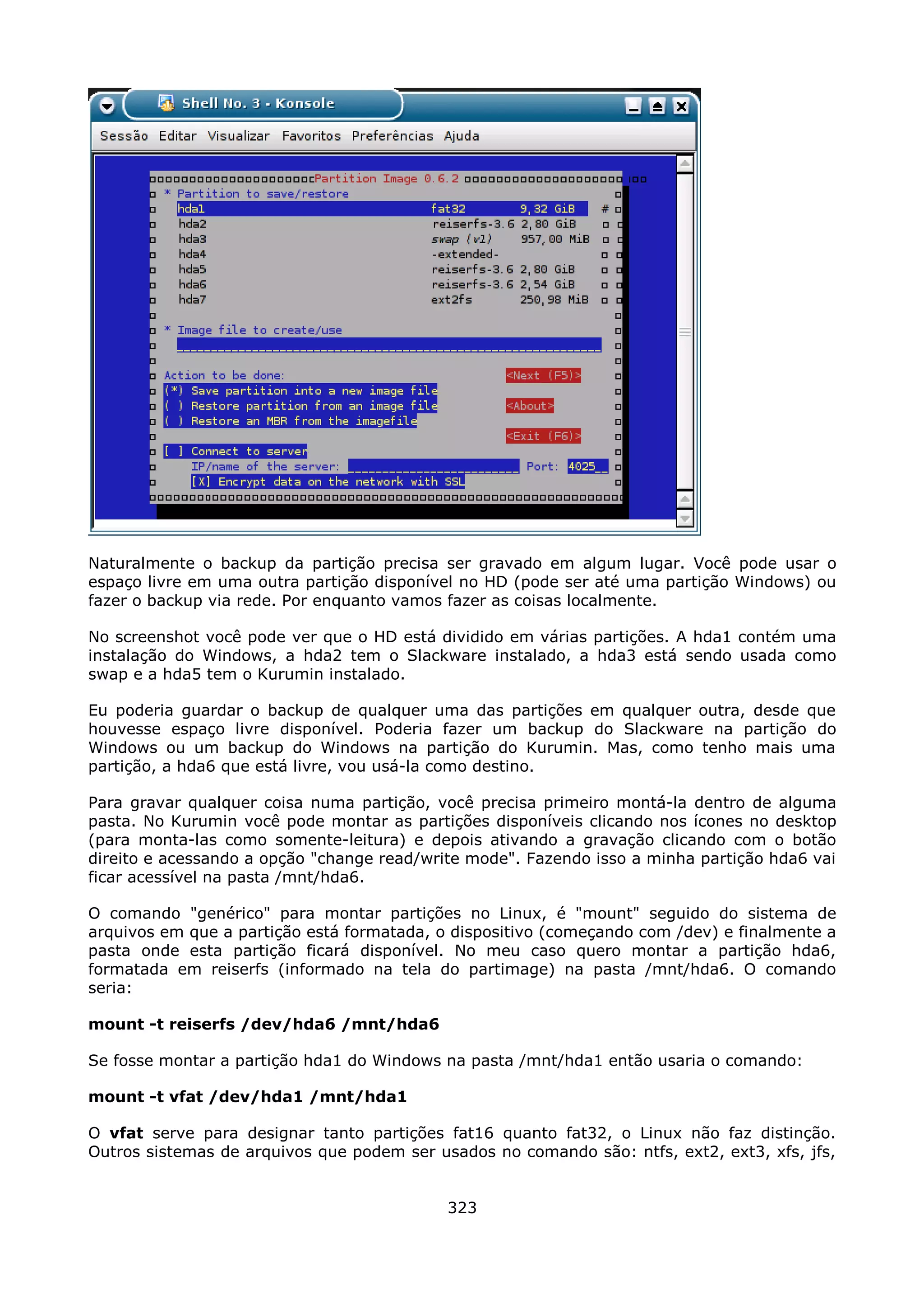 Naturalmente o backup da partição precisa ser gravado em algum lugar. Você pode usar o
espaço livre em uma outra partição disponível no HD (pode ser até uma partição Windows) ou
fazer o backup via rede. Por enquanto vamos fazer as coisas localmente.

No screenshot você pode ver que o HD está dividido em várias partições. A hda1 contém uma
instalação do Windows, a hda2 tem o Slackware instalado, a hda3 está sendo usada como
swap e a hda5 tem o Kurumin instalado.

Eu poderia guardar o backup de qualquer uma das partições em qualquer outra, desde que
houvesse espaço livre disponível. Poderia fazer um backup do Slackware na partição do
Windows ou um backup do Windows na partição do Kurumin. Mas, como tenho mais uma
partição, a hda6 que está livre, vou usá-la como destino.

Para gravar qualquer coisa numa partição, você precisa primeiro montá-la dentro de alguma
pasta. No Kurumin você pode montar as partições disponíveis clicando nos ícones no desktop
(para monta-las como somente-leitura) e depois ativando a gravação clicando com o botão
direito e acessando a opção "change read/write mode". Fazendo isso a minha partição hda6 vai
ficar acessível na pasta /mnt/hda6.

O comando "genérico" para montar partições no Linux, é "mount" seguido do sistema de
arquivos em que a partição está formatada, o dispositivo (começando com /dev) e finalmente a
pasta onde esta partição ficará disponível. No meu caso quero montar a partição hda6,
formatada em reiserfs (informado na tela do partimage) na pasta /mnt/hda6. O comando
seria:

mount -t reiserfs /dev/hda6 /mnt/hda6

Se fosse montar a partição hda1 do Windows na pasta /mnt/hda1 então usaria o comando:

mount -t vfat /dev/hda1 /mnt/hda1

O vfat serve para designar tanto partições fat16 quanto fat32, o Linux não faz distinção.
Outros sistemas de arquivos que podem ser usados no comando são: ntfs, ext2, ext3, xfs, jfs,


                                            323
 