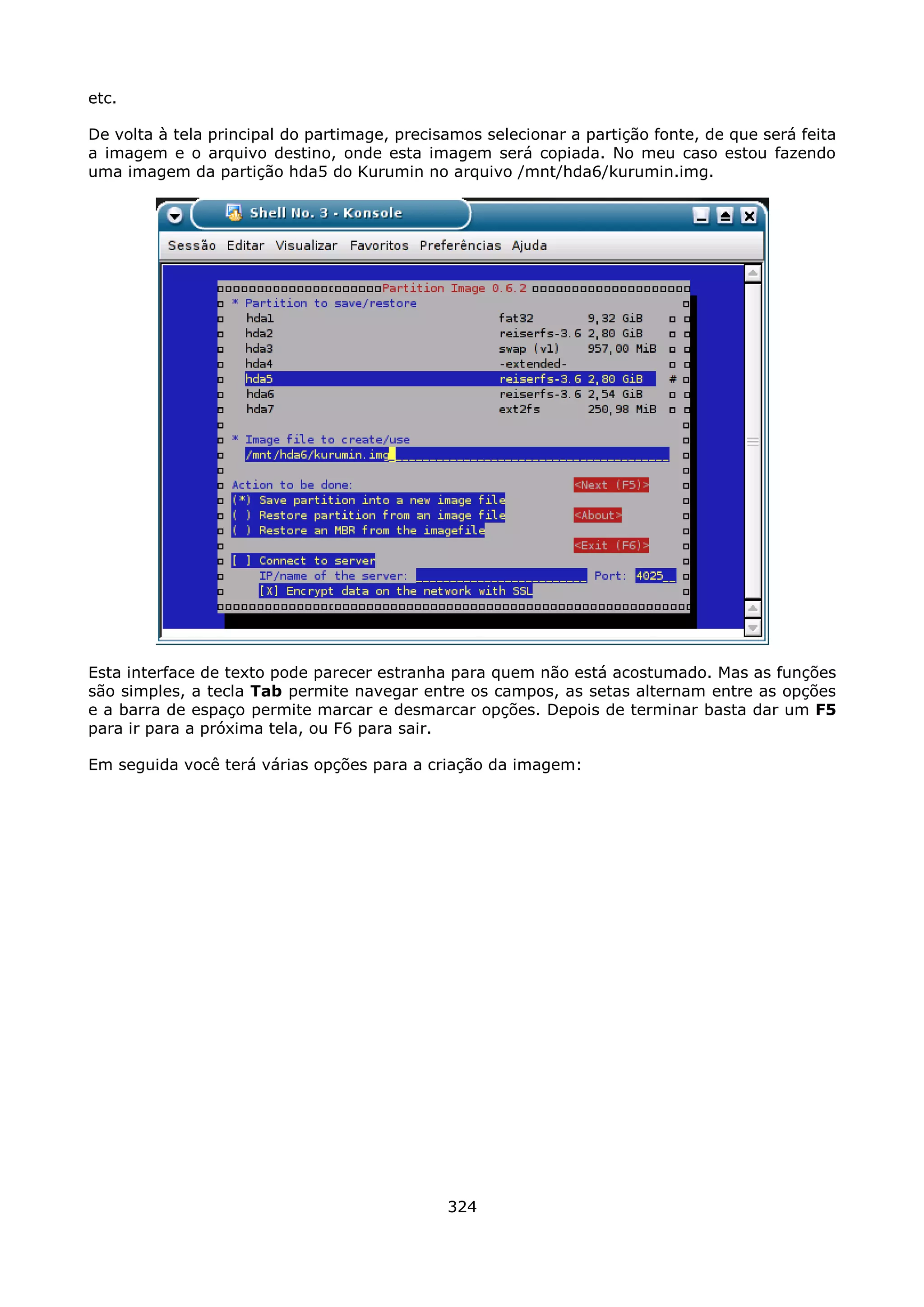 etc.

De volta à tela principal do partimage, precisamos selecionar a partição fonte, de que será feita
a imagem e o arquivo destino, onde esta imagem será copiada. No meu caso estou fazendo
uma imagem da partição hda5 do Kurumin no arquivo /mnt/hda6/kurumin.img.




Esta interface de texto pode parecer estranha para quem não está acostumado. Mas as funções
são simples, a tecla Tab permite navegar entre os campos, as setas alternam entre as opções
e a barra de espaço permite marcar e desmarcar opções. Depois de terminar basta dar um F5
para ir para a próxima tela, ou F6 para sair.

Em seguida você terá várias opções para a criação da imagem:




                                              324
 