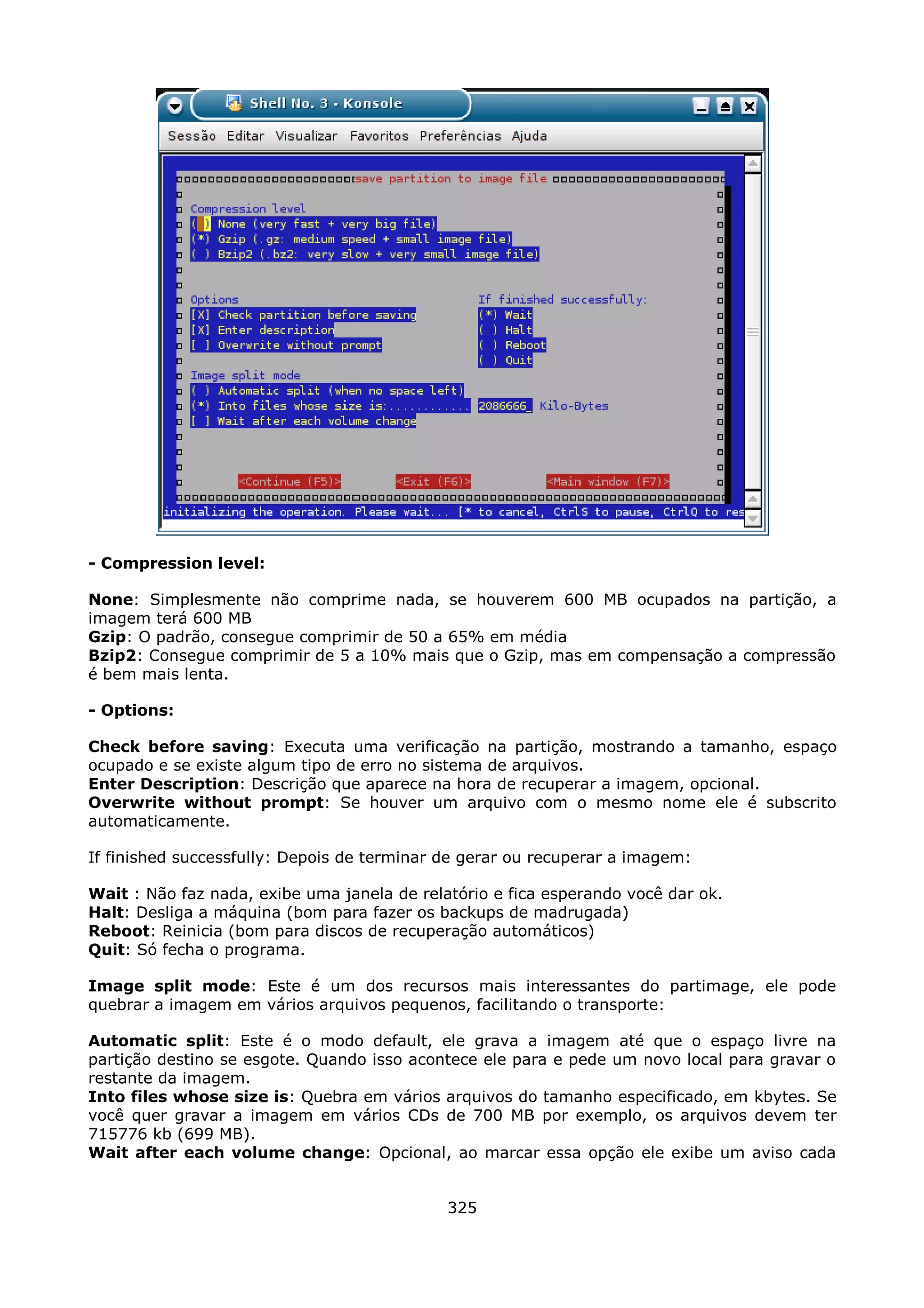 - Compression level:

None: Simplesmente não comprime nada, se houverem 600 MB ocupados na partição, a
imagem terá 600 MB
Gzip: O padrão, consegue comprimir de 50 a 65% em média
Bzip2: Consegue comprimir de 5 a 10% mais que o Gzip, mas em compensação a compressão
é bem mais lenta.

- Options:

Check before saving: Executa uma verificação na partição, mostrando a tamanho, espaço
ocupado e se existe algum tipo de erro no sistema de arquivos.
Enter Description: Descrição que aparece na hora de recuperar a imagem, opcional.
Overwrite without prompt: Se houver um arquivo com o mesmo nome ele é subscrito
automaticamente.

If finished successfully: Depois de terminar de gerar ou recuperar a imagem:

Wait : Não faz nada, exibe uma janela de relatório e fica esperando você dar ok.
Halt: Desliga a máquina (bom para fazer os backups de madrugada)
Reboot: Reinicia (bom para discos de recuperação automáticos)
Quit: Só fecha o programa.

Image split mode: Este é um dos recursos mais interessantes do partimage, ele pode
quebrar a imagem em vários arquivos pequenos, facilitando o transporte:

Automatic split: Este é o modo default, ele grava a imagem até que o espaço livre na
partição destino se esgote. Quando isso acontece ele para e pede um novo local para gravar o
restante da imagem.
Into files whose size is: Quebra em vários arquivos do tamanho especificado, em kbytes. Se
você quer gravar a imagem em vários CDs de 700 MB por exemplo, os arquivos devem ter
715776 kb (699 MB).
Wait after each volume change: Opcional, ao marcar essa opção ele exibe um aviso cada


                                             325
 