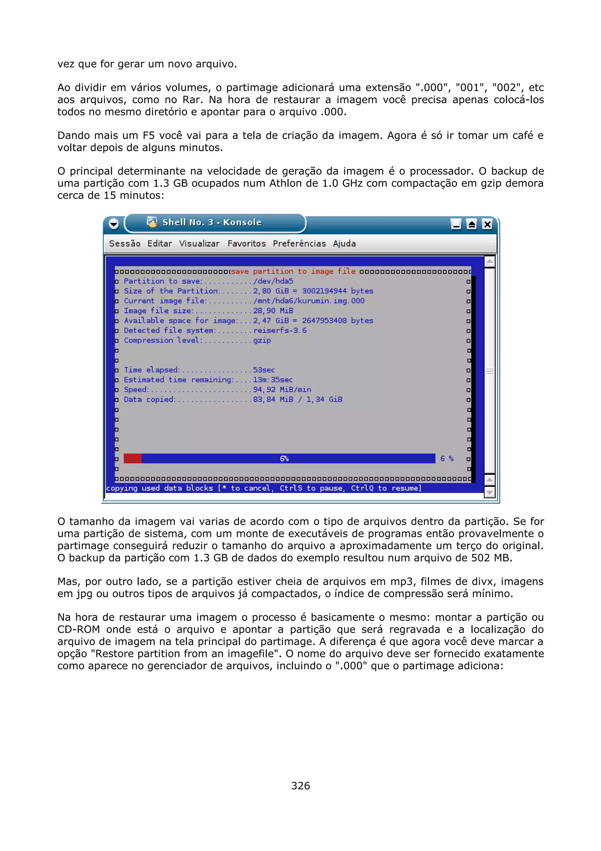vez que for gerar um novo arquivo.

Ao dividir em vários volumes, o partimage adicionará uma extensão ".000", "001", "002", etc
aos arquivos, como no Rar. Na hora de restaurar a imagem você precisa apenas colocá-los
todos no mesmo diretório e apontar para o arquivo .000.

Dando mais um F5 você vai para a tela de criação da imagem. Agora é só ir tomar um café e
voltar depois de alguns minutos.

O principal determinante na velocidade de geração da imagem é o processador. O backup de
uma partição com 1.3 GB ocupados num Athlon de 1.0 GHz com compactação em gzip demora
cerca de 15 minutos:




O tamanho da imagem vai varias de acordo com o tipo de arquivos dentro da partição. Se for
uma partição de sistema, com um monte de executáveis de programas então provavelmente o
partimage conseguirá reduzir o tamanho do arquivo a aproximadamente um terço do original.
O backup da partição com 1.3 GB de dados do exemplo resultou num arquivo de 502 MB.

Mas, por outro lado, se a partição estiver cheia de arquivos em mp3, filmes de divx, imagens
em jpg ou outros tipos de arquivos já compactados, o índice de compressão será mínimo.

Na hora de restaurar uma imagem o processo é basicamente o mesmo: montar a partição ou
CD-ROM onde está o arquivo e apontar a partição que será regravada e a localização do
arquivo de imagem na tela principal do partimage. A diferença é que agora você deve marcar a
opção "Restore partition from an imagefile". O nome do arquivo deve ser fornecido exatamente
como aparece no gerenciador de arquivos, incluindo o ".000" que o partimage adiciona:




                                            326
 