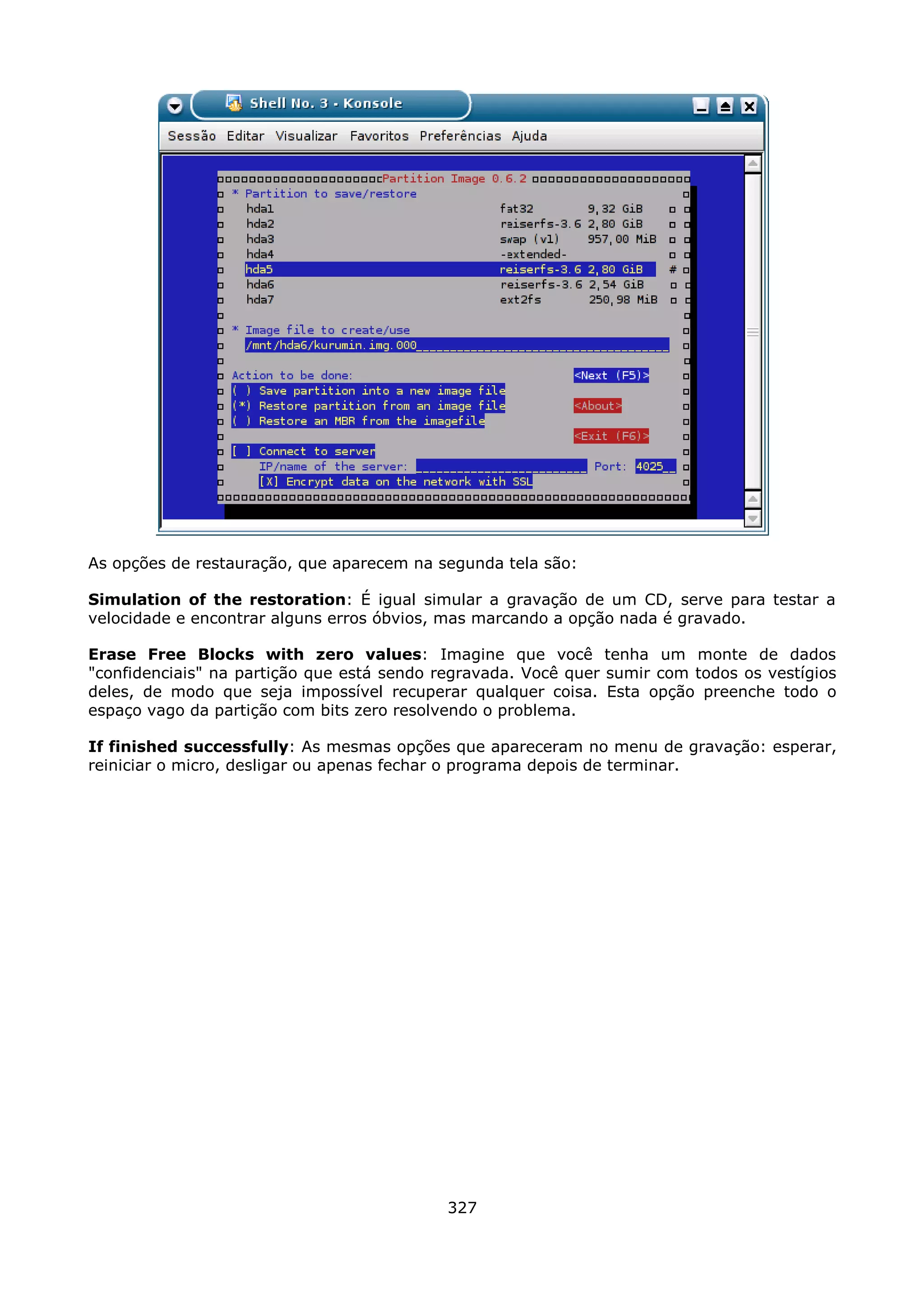 As opções de restauração, que aparecem na segunda tela são:

Simulation of the restoration: É igual simular a gravação de um CD, serve para testar a
velocidade e encontrar alguns erros óbvios, mas marcando a opção nada é gravado.

Erase Free Blocks with zero values: Imagine que você tenha um monte de dados
"confidenciais" na partição que está sendo regravada. Você quer sumir com todos os vestígios
deles, de modo que seja impossível recuperar qualquer coisa. Esta opção preenche todo o
espaço vago da partição com bits zero resolvendo o problema.

If finished successfully: As mesmas opções que apareceram no menu de gravação: esperar,
reiniciar o micro, desligar ou apenas fechar o programa depois de terminar.




                                            327
 