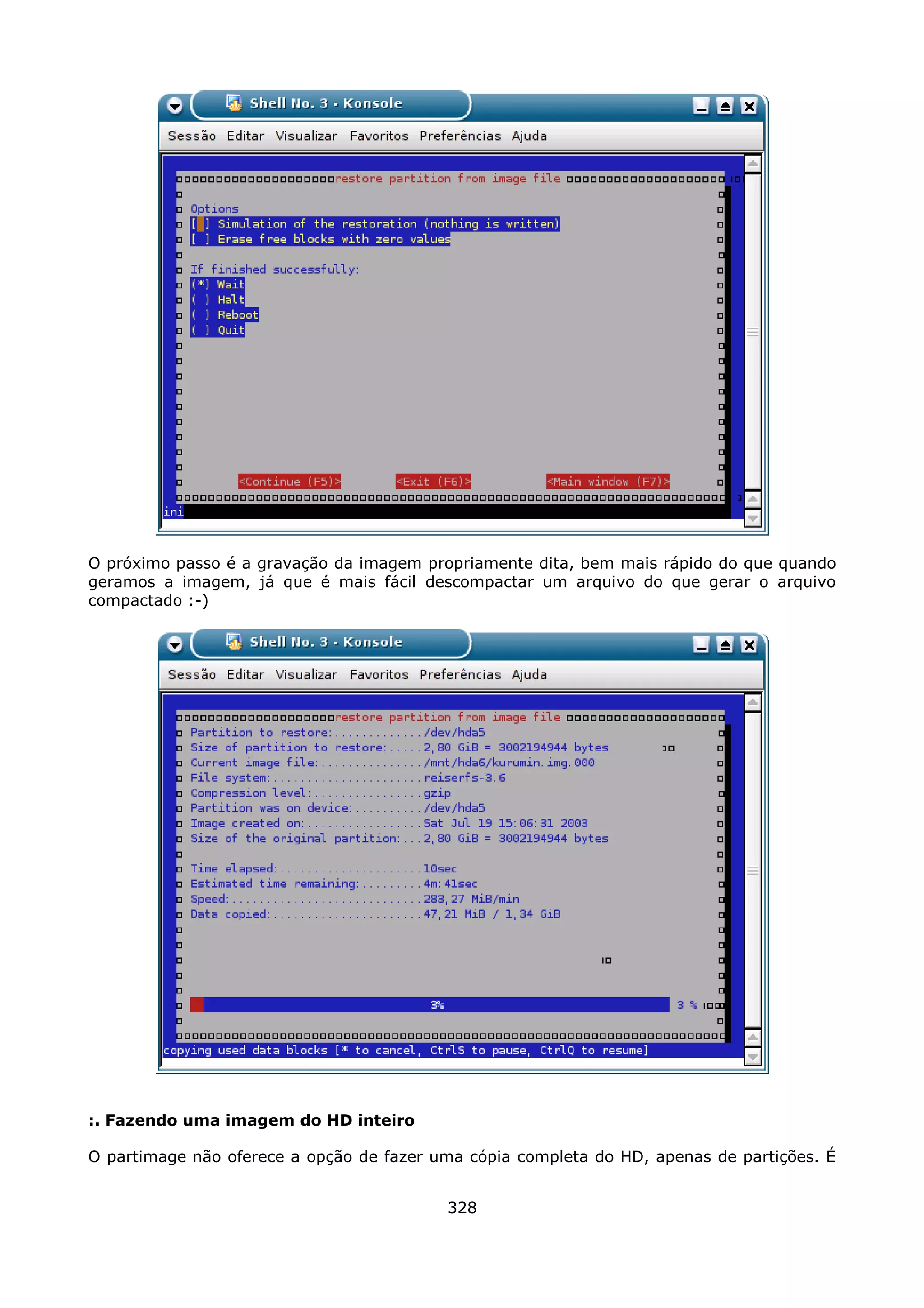 O próximo passo é a gravação da imagem propriamente dita, bem mais rápido do que quando
geramos a imagem, já que é mais fácil descompactar um arquivo do que gerar o arquivo
compactado :-)




:. Fazendo uma imagem do HD inteiro

O partimage não oferece a opção de fazer uma cópia completa do HD, apenas de partições. É


                                          328
 