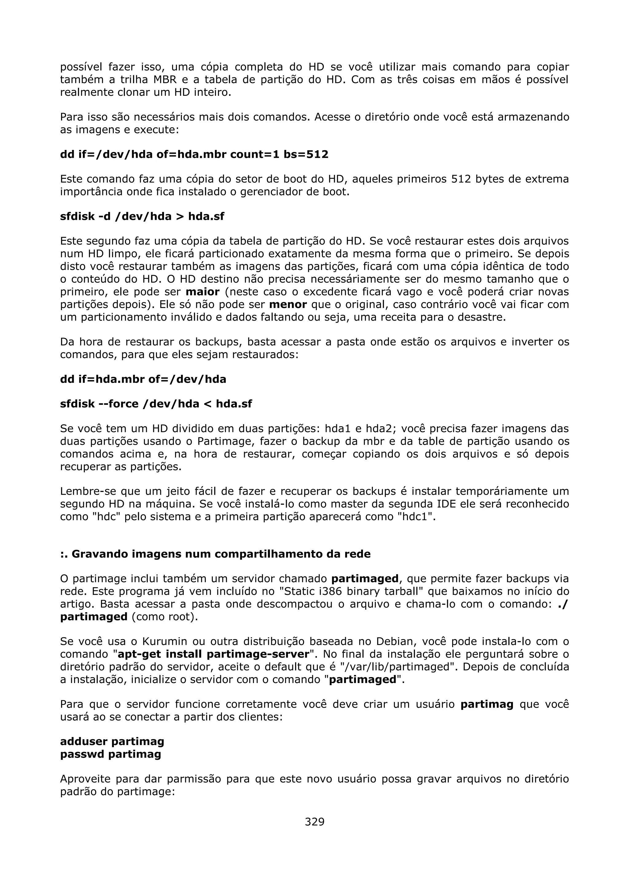 possível fazer isso, uma cópia completa do HD se você utilizar mais comando para copiar
também a trilha MBR e a tabela de partição do HD. Com as três coisas em mãos é possível
realmente clonar um HD inteiro.

Para isso são necessários mais dois comandos. Acesse o diretório onde você está armazenando
as imagens e execute:

dd if=/dev/hda of=hda.mbr count=1 bs=512

Este comando faz uma cópia do setor de boot do HD, aqueles primeiros 512 bytes de extrema
importância onde fica instalado o gerenciador de boot.

sfdisk -d /dev/hda > hda.sf

Este segundo faz uma cópia da tabela de partição do HD. Se você restaurar estes dois arquivos
num HD limpo, ele ficará particionado exatamente da mesma forma que o primeiro. Se depois
disto você restaurar também as imagens das partições, ficará com uma cópia idêntica de todo
o conteúdo do HD. O HD destino não precisa necessáriamente ser do mesmo tamanho que o
primeiro, ele pode ser maior (neste caso o excedente ficará vago e você poderá criar novas
partições depois). Ele só não pode ser menor que o original, caso contrário você vai ficar com
um particionamento inválido e dados faltando ou seja, uma receita para o desastre.

Da hora de restaurar os backups, basta acessar a pasta onde estão os arquivos e inverter os
comandos, para que eles sejam restaurados:

dd if=hda.mbr of=/dev/hda

sfdisk --force /dev/hda < hda.sf

Se você tem um HD dividido em duas partições: hda1 e hda2; você precisa fazer imagens das
duas partições usando o Partimage, fazer o backup da mbr e da table de partição usando os
comandos acima e, na hora de restaurar, começar copiando os dois arquivos e só depois
recuperar as partições.

Lembre-se que um jeito fácil de fazer e recuperar os backups é instalar temporáriamente um
segundo HD na máquina. Se você instalá-lo como master da segunda IDE ele será reconhecido
como "hdc" pelo sistema e a primeira partição aparecerá como "hdc1".


:. Gravando imagens num compartilhamento da rede

O partimage inclui também um servidor chamado partimaged, que permite fazer backups via
rede. Este programa já vem incluído no "Static i386 binary tarball" que baixamos no início do
artigo. Basta acessar a pasta onde descompactou o arquivo e chama-lo com o comando: ./
partimaged (como root).

Se você usa o Kurumin ou outra distribuição baseada no Debian, você pode instala-lo com o
comando "apt-get install partimage-server". No final da instalação ele perguntará sobre o
diretório padrão do servidor, aceite o default que é "/var/lib/partimaged". Depois de concluída
a instalação, inicialize o servidor com o comando "partimaged".

Para que o servidor funcione corretamente você deve criar um usuário partimag que você
usará ao se conectar a partir dos clientes:

adduser partimag
passwd partimag

Aproveite para dar parmissão para que este novo usuário possa gravar arquivos no diretório
padrão do partimage:

                                             329
 