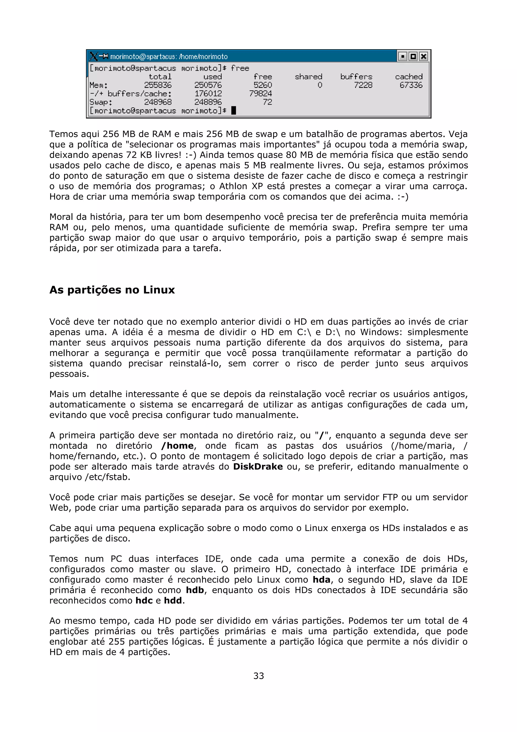 Temos aqui 256 MB de RAM e mais 256 MB de swap e um batalhão de programas abertos. Veja
que a política de "selecionar os programas mais importantes" já ocupou toda a memória swap,
deixando apenas 72 KB livres! :-) Ainda temos quase 80 MB de memória física que estão sendo
usados pelo cache de disco, e apenas mais 5 MB realmente livres. Ou seja, estamos próximos
do ponto de saturação em que o sistema desiste de fazer cache de disco e começa a restringir
o uso de memória dos programas; o Athlon XP está prestes a começar a virar uma carroça.
Hora de criar uma memória swap temporária com os comandos que dei acima. :-)

Moral da história, para ter um bom desempenho você precisa ter de preferência muita memória
RAM ou, pelo menos, uma quantidade suficiente de memória swap. Prefira sempre ter uma
partição swap maior do que usar o arquivo temporário, pois a partição swap é sempre mais
rápida, por ser otimizada para a tarefa.



As partições no Linux

Você deve ter notado que no exemplo anterior dividi o HD em duas partições ao invés de criar
apenas uma. A idéia é a mesma de dividir o HD em C: e D: no Windows: simplesmente
manter seus arquivos pessoais numa partição diferente da dos arquivos do sistema, para
melhorar a segurança e permitir que você possa tranqüilamente reformatar a partição do
sistema quando precisar reinstalá-lo, sem correr o risco de perder junto seus arquivos
pessoais.

Mais um detalhe interessante é que se depois da reinstalação você recriar os usuários antigos,
automaticamente o sistema se encarregará de utilizar as antigas configurações de cada um,
evitando que você precisa configurar tudo manualmente.

A primeira partição deve ser montada no diretório raiz, ou "/", enquanto a segunda deve ser
montada no diretório /home, onde ficam as pastas dos usuários (/home/maria, /
home/fernando, etc.). O ponto de montagem é solicitado logo depois de criar a partição, mas
pode ser alterado mais tarde através do DiskDrake ou, se preferir, editando manualmente o
arquivo /etc/fstab.

Você pode criar mais partições se desejar. Se você for montar um servidor FTP ou um servidor
Web, pode criar uma partição separada para os arquivos do servidor por exemplo.

Cabe aqui uma pequena explicação sobre o modo como o Linux enxerga os HDs instalados e as
partições de disco.

Temos num PC duas interfaces IDE, onde cada uma permite a conexão de dois HDs,
configurados como master ou slave. O primeiro HD, conectado à interface IDE primária e
configurado como master é reconhecido pelo Linux como hda, o segundo HD, slave da IDE
primária é reconhecido como hdb, enquanto os dois HDs conectados à IDE secundária são
reconhecidos como hdc e hdd.

Ao mesmo tempo, cada HD pode ser dividido em várias partições. Podemos ter um total de 4
partições primárias ou três partições primárias e mais uma partição extendida, que pode
englobar até 255 partições lógicas. É justamente a partição lógica que permite a nós dividir o
HD em mais de 4 partições.

                                             33
 