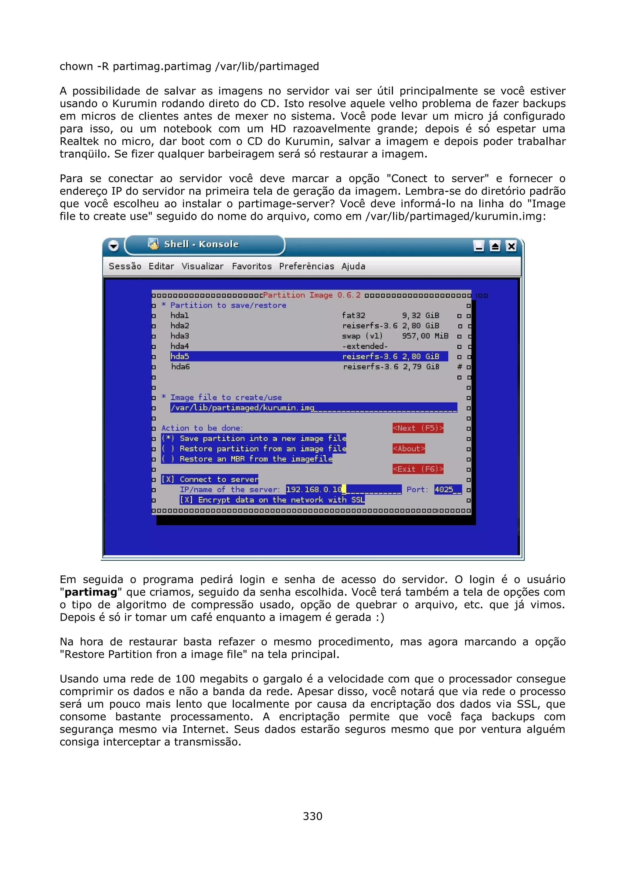 chown -R partimag.partimag /var/lib/partimaged

A possibilidade de salvar as imagens no servidor vai ser útil principalmente se você estiver
usando o Kurumin rodando direto do CD. Isto resolve aquele velho problema de fazer backups
em micros de clientes antes de mexer no sistema. Você pode levar um micro já configurado
para isso, ou um notebook com um HD razoavelmente grande; depois é só espetar uma
Realtek no micro, dar boot com o CD do Kurumin, salvar a imagem e depois poder trabalhar
tranqüilo. Se fizer qualquer barbeiragem será só restaurar a imagem.

Para se conectar ao servidor você deve marcar a opção "Conect to server" e fornecer o
endereço IP do servidor na primeira tela de geração da imagem. Lembra-se do diretório padrão
que você escolheu ao instalar o partimage-server? Você deve informá-lo na linha do "Image
file to create use" seguido do nome do arquivo, como em /var/lib/partimaged/kurumin.img:




Em seguida o programa pedirá login e senha de acesso do servidor. O login é o usuário
"partimag" que criamos, seguido da senha escolhida. Você terá também a tela de opções com
o tipo de algoritmo de compressão usado, opção de quebrar o arquivo, etc. que já vimos.
Depois é só ir tomar um café enquanto a imagem é gerada :)

Na hora de restaurar basta refazer o mesmo procedimento, mas agora marcando a opção
"Restore Partition fron a image file" na tela principal.

Usando uma rede de 100 megabits o gargalo é a velocidade com que o processador consegue
comprimir os dados e não a banda da rede. Apesar disso, você notará que via rede o processo
será um pouco mais lento que localmente por causa da encriptação dos dados via SSL, que
consome bastante processamento. A encriptação permite que você faça backups com
segurança mesmo via Internet. Seus dados estarão seguros mesmo que por ventura alguém
consiga interceptar a transmissão.




                                            330
 