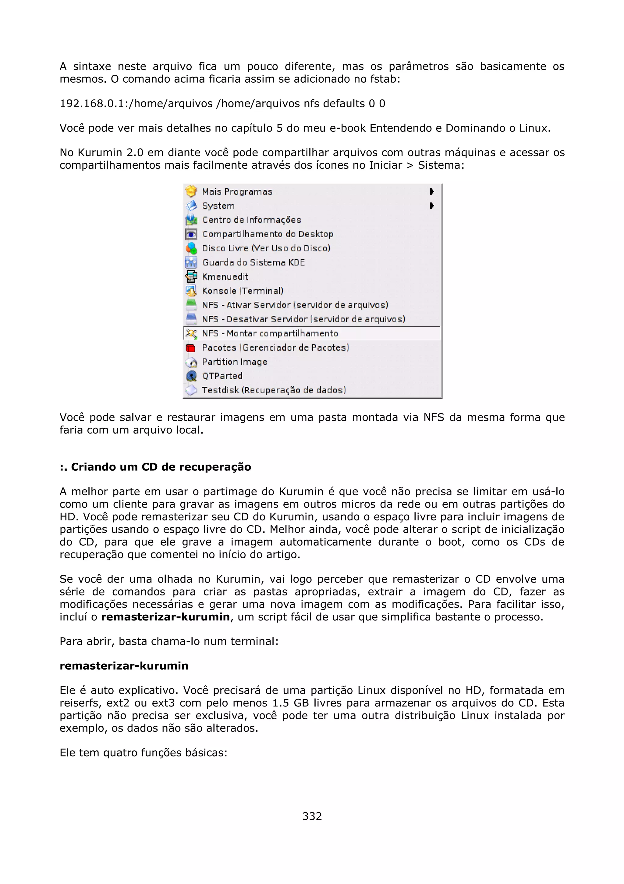 A sintaxe neste arquivo fica um pouco diferente, mas os parâmetros são basicamente os
mesmos. O comando acima ficaria assim se adicionado no fstab:

192.168.0.1:/home/arquivos /home/arquivos nfs defaults 0 0

Você pode ver mais detalhes no capítulo 5 do meu e-book Entendendo e Dominando o Linux.

No Kurumin 2.0 em diante você pode compartilhar arquivos com outras máquinas e acessar os
compartilhamentos mais facilmente através dos ícones no Iniciar > Sistema:




Você pode salvar e restaurar imagens em uma pasta montada via NFS da mesma forma que
faria com um arquivo local.


:. Criando um CD de recuperação

A melhor parte em usar o partimage do Kurumin é que você não precisa se limitar em usá-lo
como um cliente para gravar as imagens em outros micros da rede ou em outras partições do
HD. Você pode remasterizar seu CD do Kurumin, usando o espaço livre para incluir imagens de
partições usando o espaço livre do CD. Melhor ainda, você pode alterar o script de inicialização
do CD, para que ele grave a imagem automaticamente durante o boot, como os CDs de
recuperação que comentei no início do artigo.

Se você der uma olhada no Kurumin, vai logo perceber que remasterizar o CD envolve uma
série de comandos para criar as pastas apropriadas, extrair a imagem do CD, fazer as
modificações necessárias e gerar uma nova imagem com as modificações. Para facilitar isso,
incluí o remasterizar-kurumin, um script fácil de usar que simplifica bastante o processo.

Para abrir, basta chama-lo num terminal:

remasterizar-kurumin

Ele é auto explicativo. Você precisará de uma partição Linux disponível no HD, formatada em
reiserfs, ext2 ou ext3 com pelo menos 1.5 GB livres para armazenar os arquivos do CD. Esta
partição não precisa ser exclusiva, você pode ter uma outra distribuição Linux instalada por
exemplo, os dados não são alterados.

Ele tem quatro funções básicas:




                                              332
 