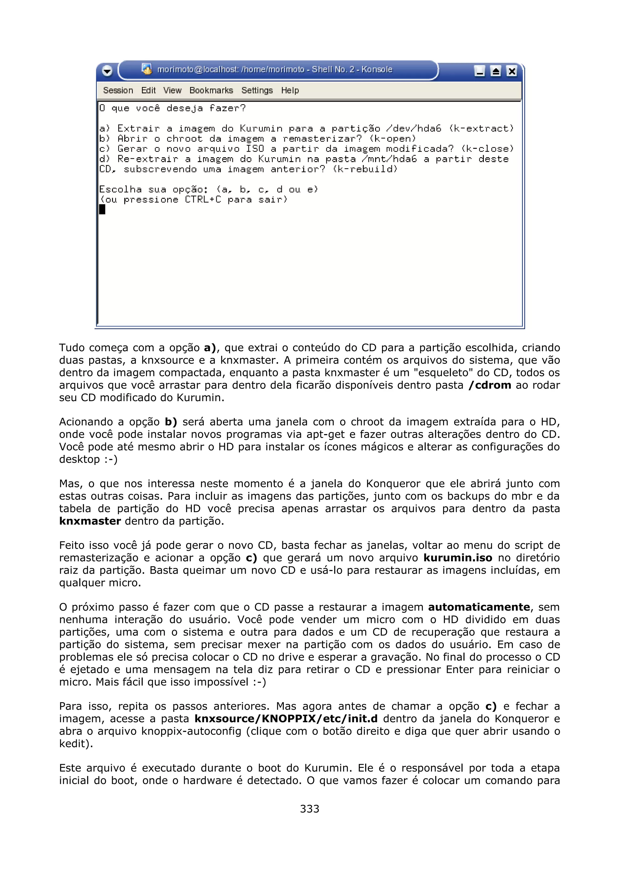 Tudo começa com a opção a), que extrai o conteúdo do CD para a partição escolhida, criando
duas pastas, a knxsource e a knxmaster. A primeira contém os arquivos do sistema, que vão
dentro da imagem compactada, enquanto a pasta knxmaster é um "esqueleto" do CD, todos os
arquivos que você arrastar para dentro dela ficarão disponíveis dentro pasta /cdrom ao rodar
seu CD modificado do Kurumin.

Acionando a opção b) será aberta uma janela com o chroot da imagem extraída para o HD,
onde você pode instalar novos programas via apt-get e fazer outras alterações dentro do CD.
Você pode até mesmo abrir o HD para instalar os ícones mágicos e alterar as configurações do
desktop :-)

Mas, o que nos interessa neste momento é a janela do Konqueror que ele abrirá junto com
estas outras coisas. Para incluir as imagens das partições, junto com os backups do mbr e da
tabela de partição do HD você precisa apenas arrastar os arquivos para dentro da pasta
knxmaster dentro da partição.

Feito isso você já pode gerar o novo CD, basta fechar as janelas, voltar ao menu do script de
remasterização e acionar a opção c) que gerará um novo arquivo kurumin.iso no diretório
raiz da partição. Basta queimar um novo CD e usá-lo para restaurar as imagens incluídas, em
qualquer micro.

O próximo passo é fazer com que o CD passe a restaurar a imagem automaticamente, sem
nenhuma interação do usuário. Você pode vender um micro com o HD dividido em duas
partições, uma com o sistema e outra para dados e um CD de recuperação que restaura a
partição do sistema, sem precisar mexer na partição com os dados do usuário. Em caso de
problemas ele só precisa colocar o CD no drive e esperar a gravação. No final do processo o CD
é ejetado e uma mensagem na tela diz para retirar o CD e pressionar Enter para reiniciar o
micro. Mais fácil que isso impossível :-)

Para isso, repita os passos anteriores. Mas agora antes de chamar a opção c) e fechar a
imagem, acesse a pasta knxsource/KNOPPIX/etc/init.d dentro da janela do Konqueror e
abra o arquivo knoppix-autoconfig (clique com o botão direito e diga que quer abrir usando o
kedit).

Este arquivo é executado durante o boot do Kurumin. Ele é o responsável por toda a etapa
inicial do boot, onde o hardware é detectado. O que vamos fazer é colocar um comando para

                                             333
 
