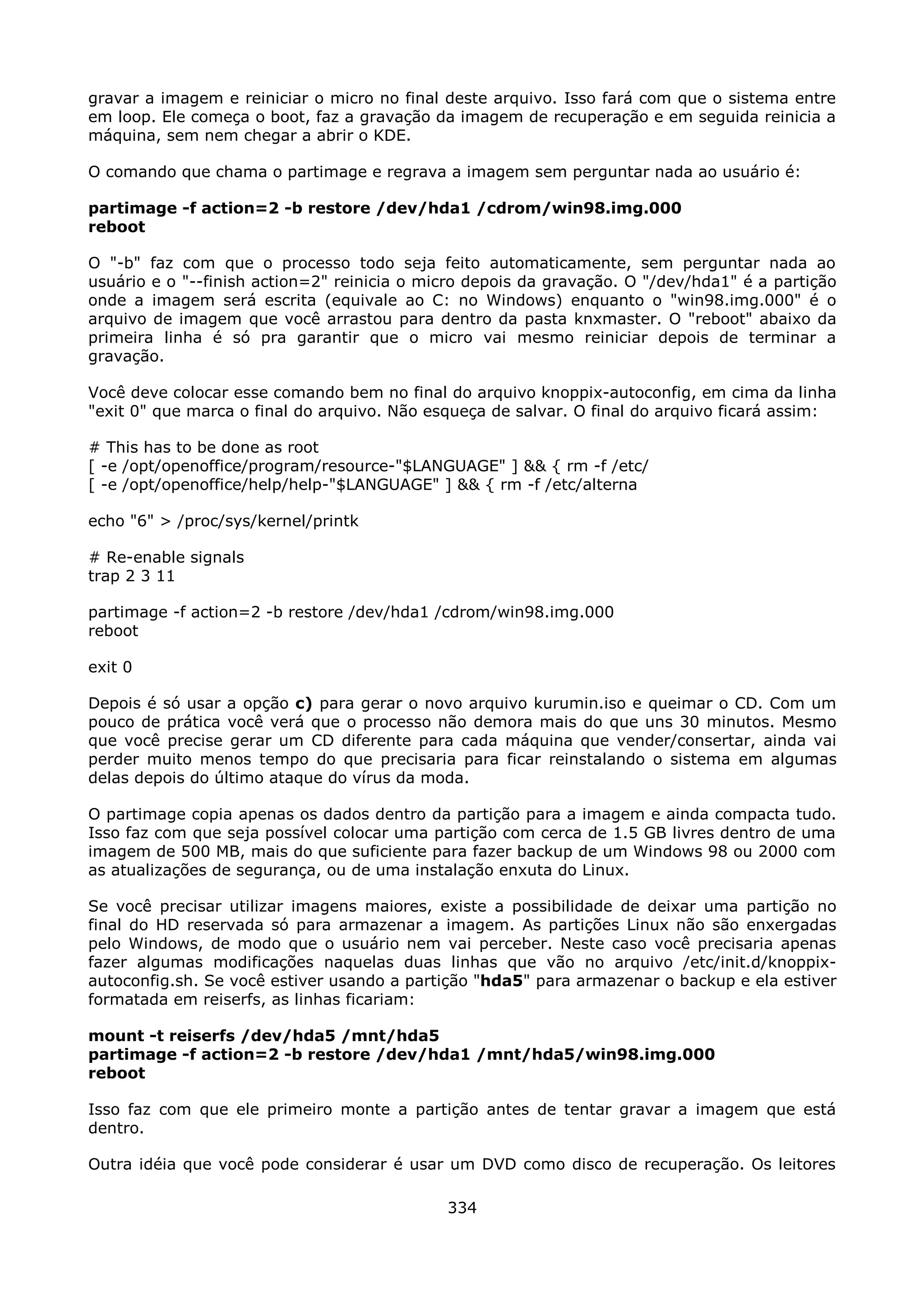 gravar a imagem e reiniciar o micro no final deste arquivo. Isso fará com que o sistema entre
em loop. Ele começa o boot, faz a gravação da imagem de recuperação e em seguida reinicia a
máquina, sem nem chegar a abrir o KDE.

O comando que chama o partimage e regrava a imagem sem perguntar nada ao usuário é:

partimage -f action=2 -b restore /dev/hda1 /cdrom/win98.img.000
reboot

O "-b" faz com que o processo todo seja feito automaticamente, sem perguntar nada ao
usuário e o "--finish action=2" reinicia o micro depois da gravação. O "/dev/hda1" é a partição
onde a imagem será escrita (equivale ao C: no Windows) enquanto o "win98.img.000" é o
arquivo de imagem que você arrastou para dentro da pasta knxmaster. O "reboot" abaixo da
primeira linha é só pra garantir que o micro vai mesmo reiniciar depois de terminar a
gravação.

Você deve colocar esse comando bem no final do arquivo knoppix-autoconfig, em cima da linha
"exit 0" que marca o final do arquivo. Não esqueça de salvar. O final do arquivo ficará assim:

# This has to be done as root
[ -e /opt/openoffice/program/resource-"$LANGUAGE" ] && { rm -f /etc/
[ -e /opt/openoffice/help/help-"$LANGUAGE" ] && { rm -f /etc/alterna

echo "6" > /proc/sys/kernel/printk

# Re-enable signals
trap 2 3 11

partimage -f action=2 -b restore /dev/hda1 /cdrom/win98.img.000
reboot

exit 0

Depois é só usar a opção c) para gerar o novo arquivo kurumin.iso e queimar o CD. Com um
pouco de prática você verá que o processo não demora mais do que uns 30 minutos. Mesmo
que você precise gerar um CD diferente para cada máquina que vender/consertar, ainda vai
perder muito menos tempo do que precisaria para ficar reinstalando o sistema em algumas
delas depois do último ataque do vírus da moda.

O partimage copia apenas os dados dentro da partição para a imagem e ainda compacta tudo.
Isso faz com que seja possível colocar uma partição com cerca de 1.5 GB livres dentro de uma
imagem de 500 MB, mais do que suficiente para fazer backup de um Windows 98 ou 2000 com
as atualizações de segurança, ou de uma instalação enxuta do Linux.

Se você precisar utilizar imagens maiores, existe a possibilidade de deixar uma partição no
final do HD reservada só para armazenar a imagem. As partições Linux não são enxergadas
pelo Windows, de modo que o usuário nem vai perceber. Neste caso você precisaria apenas
fazer algumas modificações naquelas duas linhas que vão no arquivo /etc/init.d/knoppix-
autoconfig.sh. Se você estiver usando a partição "hda5" para armazenar o backup e ela estiver
formatada em reiserfs, as linhas ficariam:

mount -t reiserfs /dev/hda5 /mnt/hda5
partimage -f action=2 -b restore /dev/hda1 /mnt/hda5/win98.img.000
reboot

Isso faz com que ele primeiro monte a partição antes de tentar gravar a imagem que está
dentro.

Outra idéia que você pode considerar é usar um DVD como disco de recuperação. Os leitores

                                             334
 