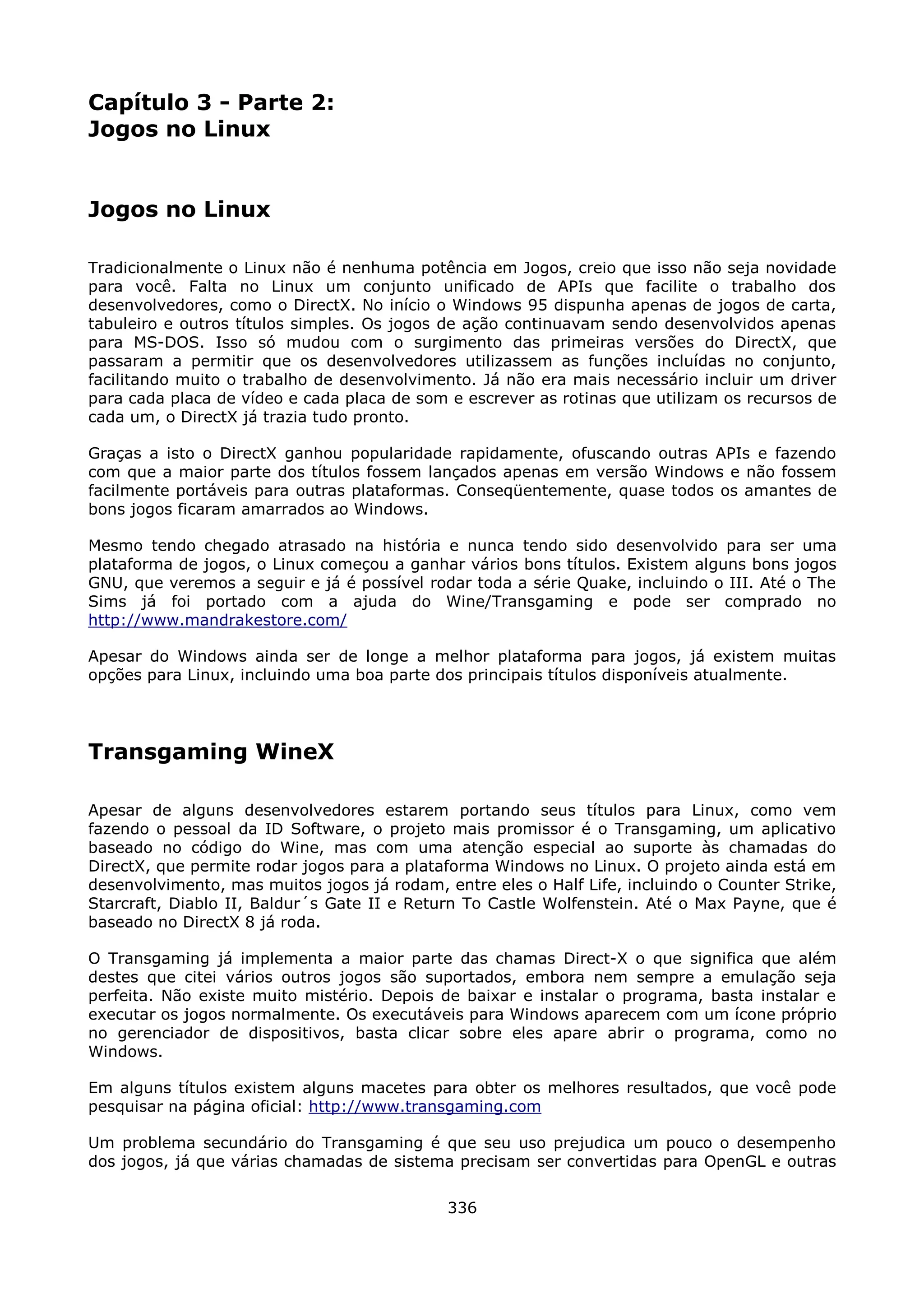 Capítulo 3 - Parte 2:
Jogos no Linux


Jogos no Linux

Tradicionalmente o Linux não é nenhuma potência em Jogos, creio que isso não seja novidade
para você. Falta no Linux um conjunto unificado de APIs que facilite o trabalho dos
desenvolvedores, como o DirectX. No início o Windows 95 dispunha apenas de jogos de carta,
tabuleiro e outros títulos simples. Os jogos de ação continuavam sendo desenvolvidos apenas
para MS-DOS. Isso só mudou com o surgimento das primeiras versões do DirectX, que
passaram a permitir que os desenvolvedores utilizassem as funções incluídas no conjunto,
facilitando muito o trabalho de desenvolvimento. Já não era mais necessário incluir um driver
para cada placa de vídeo e cada placa de som e escrever as rotinas que utilizam os recursos de
cada um, o DirectX já trazia tudo pronto.

Graças a isto o DirectX ganhou popularidade rapidamente, ofuscando outras APIs e fazendo
com que a maior parte dos títulos fossem lançados apenas em versão Windows e não fossem
facilmente portáveis para outras plataformas. Conseqüentemente, quase todos os amantes de
bons jogos ficaram amarrados ao Windows.

Mesmo tendo chegado atrasado na história e nunca tendo sido desenvolvido para ser uma
plataforma de jogos, o Linux começou a ganhar vários bons títulos. Existem alguns bons jogos
GNU, que veremos a seguir e já é possível rodar toda a série Quake, incluindo o III. Até o The
Sims já foi portado com a ajuda do Wine/Transgaming e pode ser comprado no
http://www.mandrakestore.com/

Apesar do Windows ainda ser de longe a melhor plataforma para jogos, já existem muitas
opções para Linux, incluindo uma boa parte dos principais títulos disponíveis atualmente.




Transgaming WineX

Apesar de alguns desenvolvedores estarem portando seus títulos para Linux, como vem
fazendo o pessoal da ID Software, o projeto mais promissor é o Transgaming, um aplicativo
baseado no código do Wine, mas com uma atenção especial ao suporte às chamadas do
DirectX, que permite rodar jogos para a plataforma Windows no Linux. O projeto ainda está em
desenvolvimento, mas muitos jogos já rodam, entre eles o Half Life, incluindo o Counter Strike,
Starcraft, Diablo II, Baldur´s Gate II e Return To Castle Wolfenstein. Até o Max Payne, que é
baseado no DirectX 8 já roda.

O Transgaming já implementa a maior parte das chamas Direct-X o que significa que além
destes que citei vários outros jogos são suportados, embora nem sempre a emulação seja
perfeita. Não existe muito mistério. Depois de baixar e instalar o programa, basta instalar e
executar os jogos normalmente. Os executáveis para Windows aparecem com um ícone próprio
no gerenciador de dispositivos, basta clicar sobre eles apare abrir o programa, como no
Windows.

Em alguns títulos existem alguns macetes para obter os melhores resultados, que você pode
pesquisar na página oficial: http://www.transgaming.com

Um problema secundário do Transgaming é que seu uso prejudica um pouco o desempenho
dos jogos, já que várias chamadas de sistema precisam ser convertidas para OpenGL e outras

                                             336
 