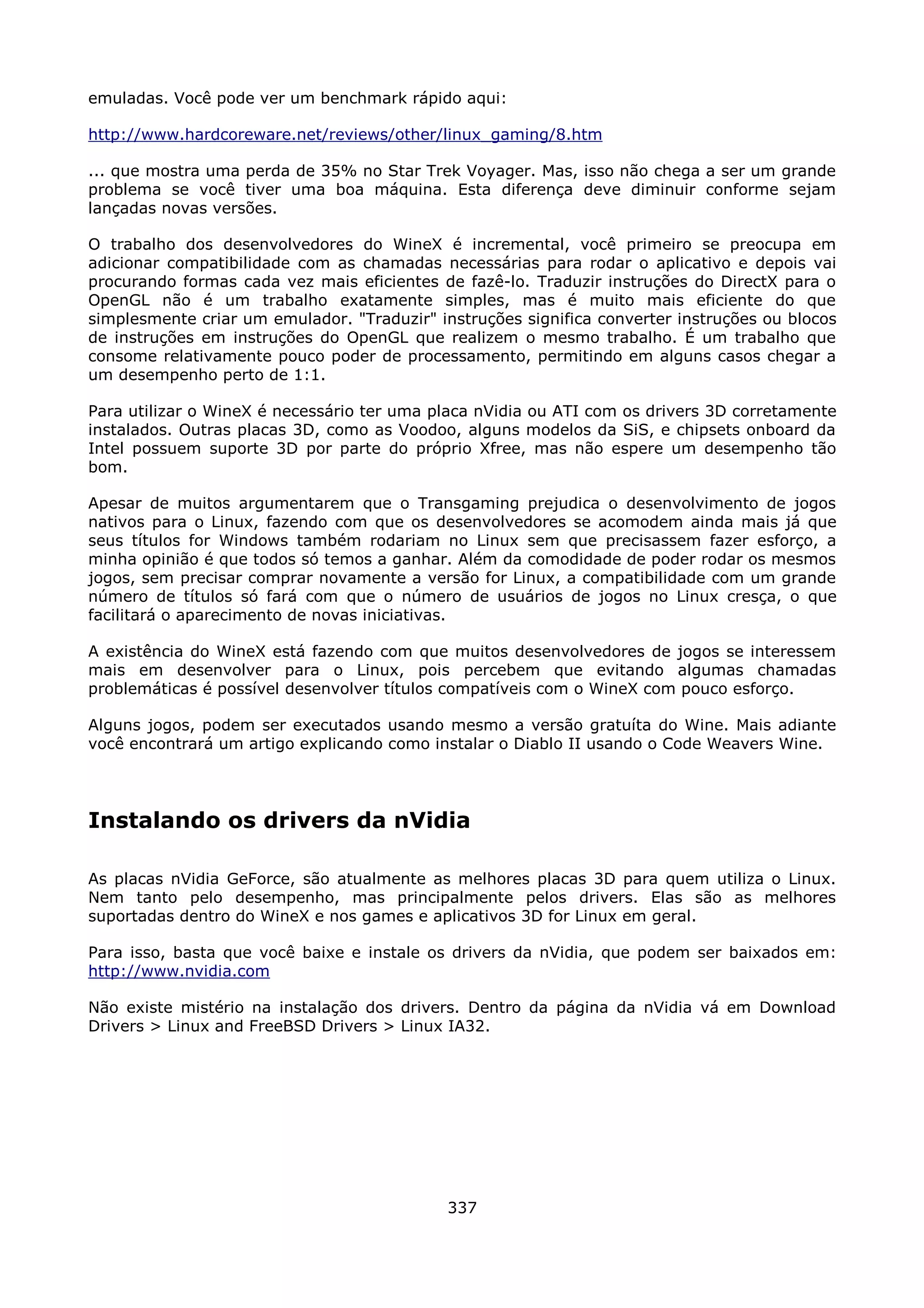emuladas. Você pode ver um benchmark rápido aqui:

http://www.hardcoreware.net/reviews/other/linux_gaming/8.htm

... que mostra uma perda de 35% no Star Trek Voyager. Mas, isso não chega a ser um grande
problema se você tiver uma boa máquina. Esta diferença deve diminuir conforme sejam
lançadas novas versões.

O trabalho dos desenvolvedores do WineX é incremental, você primeiro se preocupa em
adicionar compatibilidade com as chamadas necessárias para rodar o aplicativo e depois vai
procurando formas cada vez mais eficientes de fazê-lo. Traduzir instruções do DirectX para o
OpenGL não é um trabalho exatamente simples, mas é muito mais eficiente do que
simplesmente criar um emulador. "Traduzir" instruções significa converter instruções ou blocos
de instruções em instruções do OpenGL que realizem o mesmo trabalho. É um trabalho que
consome relativamente pouco poder de processamento, permitindo em alguns casos chegar a
um desempenho perto de 1:1.

Para utilizar o WineX é necessário ter uma placa nVidia ou ATI com os drivers 3D corretamente
instalados. Outras placas 3D, como as Voodoo, alguns modelos da SiS, e chipsets onboard da
Intel possuem suporte 3D por parte do próprio Xfree, mas não espere um desempenho tão
bom.

Apesar de muitos argumentarem que o Transgaming prejudica o desenvolvimento de jogos
nativos para o Linux, fazendo com que os desenvolvedores se acomodem ainda mais já que
seus títulos for Windows também rodariam no Linux sem que precisassem fazer esforço, a
minha opinião é que todos só temos a ganhar. Além da comodidade de poder rodar os mesmos
jogos, sem precisar comprar novamente a versão for Linux, a compatibilidade com um grande
número de títulos só fará com que o número de usuários de jogos no Linux cresça, o que
facilitará o aparecimento de novas iniciativas.

A existência do WineX está fazendo com que muitos desenvolvedores de jogos se interessem
mais em desenvolver para o Linux, pois percebem que evitando algumas chamadas
problemáticas é possível desenvolver títulos compatíveis com o WineX com pouco esforço.

Alguns jogos, podem ser executados usando mesmo a versão gratuíta do Wine. Mais adiante
você encontrará um artigo explicando como instalar o Diablo II usando o Code Weavers Wine.




Instalando os drivers da nVidia

As placas nVidia GeForce, são atualmente as melhores placas 3D para quem utiliza o Linux.
Nem tanto pelo desempenho, mas principalmente pelos drivers. Elas são as melhores
suportadas dentro do WineX e nos games e aplicativos 3D for Linux em geral.

Para isso, basta que você baixe e instale os drivers da nVidia, que podem ser baixados em:
http://www.nvidia.com

Não existe mistério na instalação dos drivers. Dentro da página da nVidia vá em Download
Drivers > Linux and FreeBSD Drivers > Linux IA32.




                                             337
 