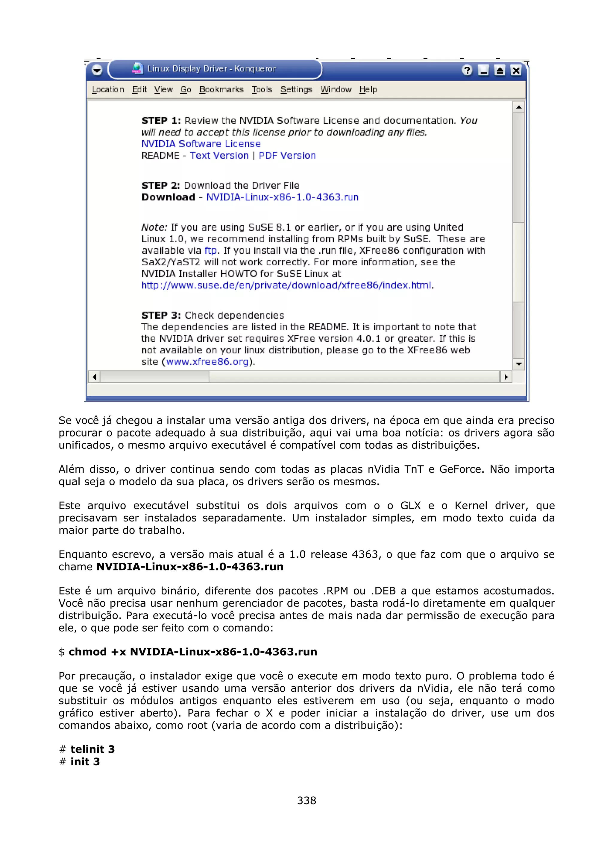 Se você já chegou a instalar uma versão antiga dos drivers, na época em que ainda era preciso
procurar o pacote adequado à sua distribuição, aqui vai uma boa notícia: os drivers agora são
unificados, o mesmo arquivo executável é compatível com todas as distribuições.

Além disso, o driver continua sendo com todas as placas nVidia TnT e GeForce. Não importa
qual seja o modelo da sua placa, os drivers serão os mesmos.

Este arquivo executável substitui os dois arquivos com o o GLX e o Kernel driver, que
precisavam ser instalados separadamente. Um instalador simples, em modo texto cuida da
maior parte do trabalho.

Enquanto escrevo, a versão mais atual é a 1.0 release 4363, o que faz com que o arquivo se
chame NVIDIA-Linux-x86-1.0-4363.run

Este é um arquivo binário, diferente dos pacotes .RPM ou .DEB a que estamos acostumados.
Você não precisa usar nenhum gerenciador de pacotes, basta rodá-lo diretamente em qualquer
distribuição. Para executá-lo você precisa antes de mais nada dar permissão de execução para
ele, o que pode ser feito com o comando:

$ chmod +x NVIDIA-Linux-x86-1.0-4363.run

Por precaução, o instalador exige que você o execute em modo texto puro. O problema todo é
que se você já estiver usando uma versão anterior dos drivers da nVidia, ele não terá como
substituir os módulos antigos enquanto eles estiverem em uso (ou seja, enquanto o modo
gráfico estiver aberto). Para fechar o X e poder iniciar a instalação do driver, use um dos
comandos abaixo, como root (varia de acordo com a distribuição):

# telinit 3
# init 3


                                            338
 