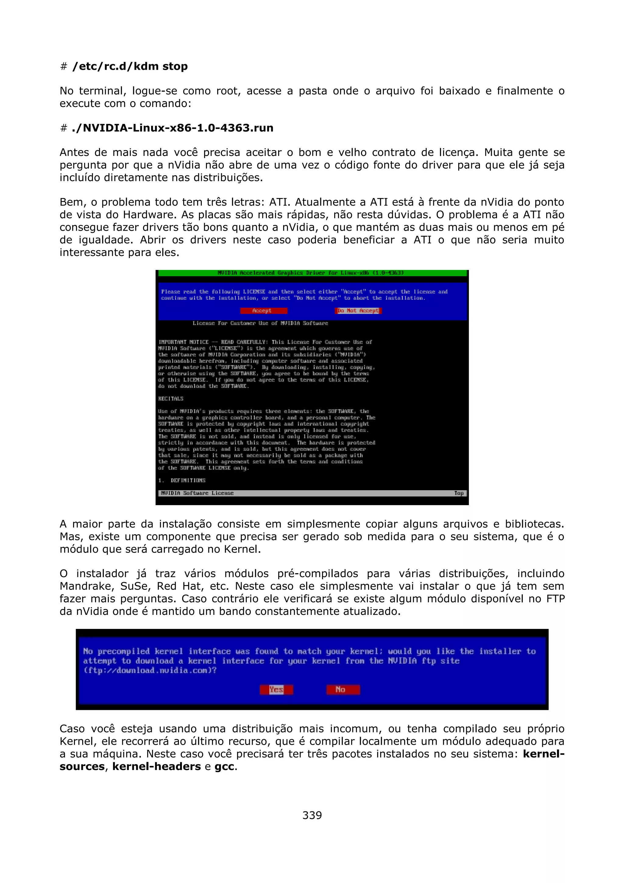 # /etc/rc.d/kdm stop

No terminal, logue-se como root, acesse a pasta onde o arquivo foi baixado e finalmente o
execute com o comando:

# ./NVIDIA-Linux-x86-1.0-4363.run

Antes de mais nada você precisa aceitar o bom e velho contrato de licença. Muita gente se
pergunta por que a nVidia não abre de uma vez o código fonte do driver para que ele já seja
incluído diretamente nas distribuições.

Bem, o problema todo tem três letras: ATI. Atualmente a ATI está à frente da nVidia do ponto
de vista do Hardware. As placas são mais rápidas, não resta dúvidas. O problema é a ATI não
consegue fazer drivers tão bons quanto a nVidia, o que mantém as duas mais ou menos em pé
de igualdade. Abrir os drivers neste caso poderia beneficiar a ATI o que não seria muito
interessante para eles.




A maior parte da instalação consiste em simplesmente copiar alguns arquivos e bibliotecas.
Mas, existe um componente que precisa ser gerado sob medida para o seu sistema, que é o
módulo que será carregado no Kernel.

O instalador já traz vários módulos pré-compilados para várias distribuições, incluindo
Mandrake, SuSe, Red Hat, etc. Neste caso ele simplesmente vai instalar o que já tem sem
fazer mais perguntas. Caso contrário ele verificará se existe algum módulo disponível no FTP
da nVidia onde é mantido um bando constantemente atualizado.




Caso você esteja usando uma distribuição mais incomum, ou tenha compilado seu próprio
Kernel, ele recorrerá ao último recurso, que é compilar localmente um módulo adequado para
a sua máquina. Neste caso você precisará ter três pacotes instalados no seu sistema: kernel-
sources, kernel-headers e gcc.



                                            339
 