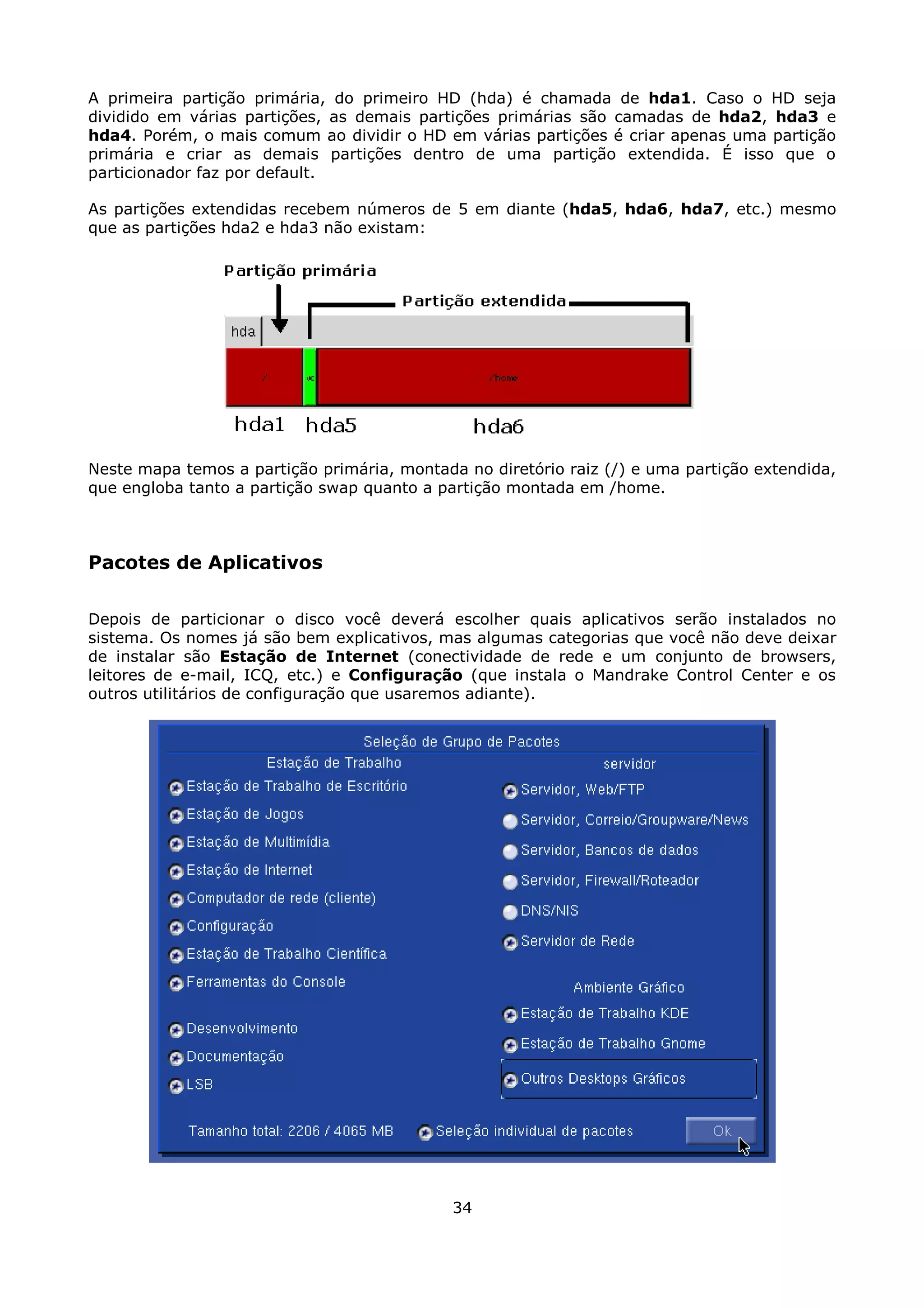 A primeira partição primária, do primeiro HD (hda) é chamada de hda1. Caso o HD seja
dividido em várias partições, as demais partições primárias são camadas de hda2, hda3 e
hda4. Porém, o mais comum ao dividir o HD em várias partições é criar apenas uma partição
primária e criar as demais partições dentro de uma partição extendida. É isso que o
particionador faz por default.

As partições extendidas recebem números de 5 em diante (hda5, hda6, hda7, etc.) mesmo
que as partições hda2 e hda3 não existam:




Neste mapa temos a partição primária, montada no diretório raiz (/) e uma partição extendida,
que engloba tanto a partição swap quanto a partição montada em /home.



Pacotes de Aplicativos

Depois de particionar o disco você deverá escolher quais aplicativos serão instalados no
sistema. Os nomes já são bem explicativos, mas algumas categorias que você não deve deixar
de instalar são Estação de Internet (conectividade de rede e um conjunto de browsers,
leitores de e-mail, ICQ, etc.) e Configuração (que instala o Mandrake Control Center e os
outros utilitários de configuração que usaremos adiante).




                                             34
 