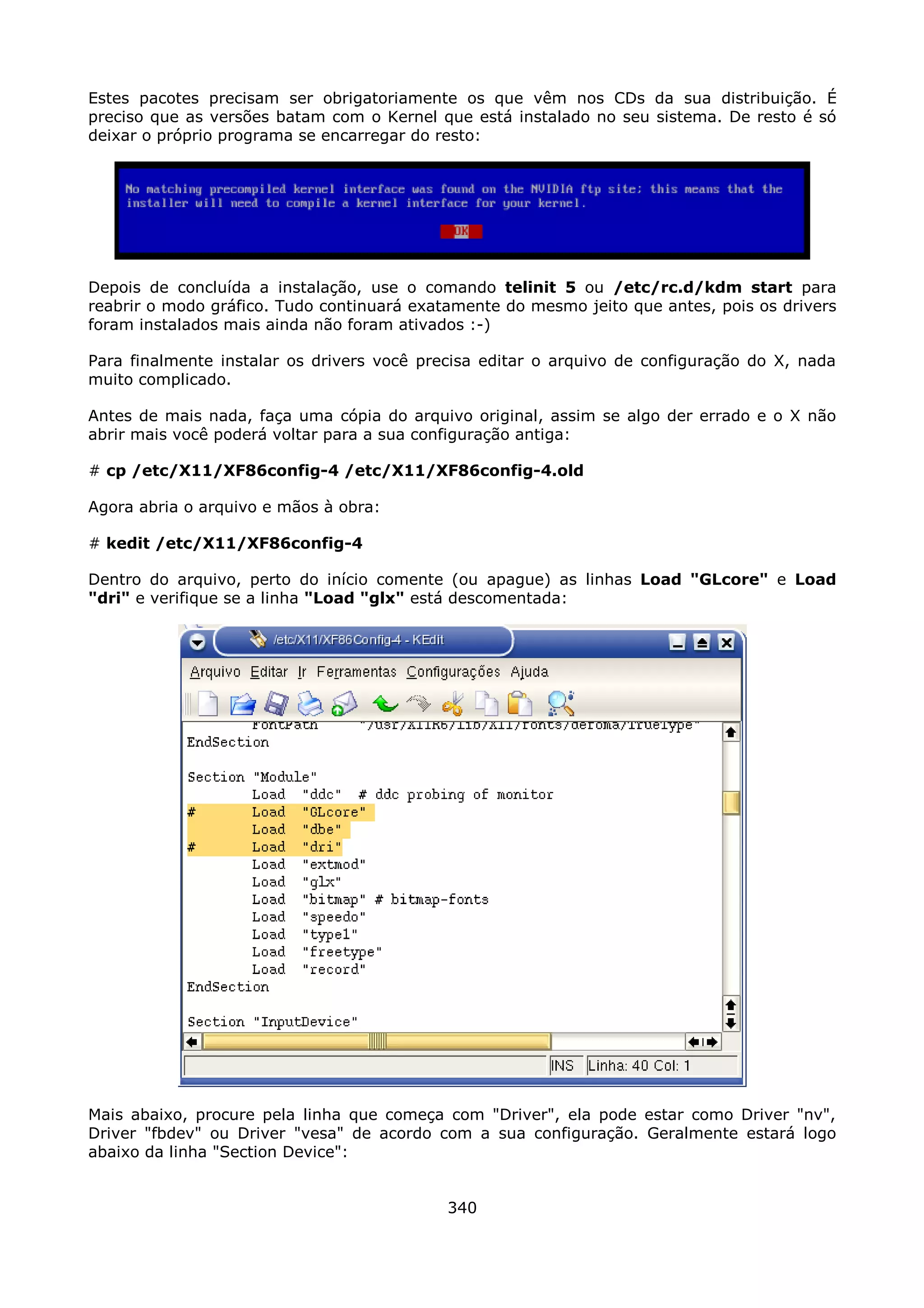 Estes pacotes precisam ser obrigatoriamente os que vêm nos CDs da sua distribuição. É
preciso que as versões batam com o Kernel que está instalado no seu sistema. De resto é só
deixar o próprio programa se encarregar do resto:




Depois de concluída a instalação, use o comando telinit 5 ou /etc/rc.d/kdm start para
reabrir o modo gráfico. Tudo continuará exatamente do mesmo jeito que antes, pois os drivers
foram instalados mais ainda não foram ativados :-)

Para finalmente instalar os drivers você precisa editar o arquivo de configuração do X, nada
muito complicado.

Antes de mais nada, faça uma cópia do arquivo original, assim se algo der errado e o X não
abrir mais você poderá voltar para a sua configuração antiga:

# cp /etc/X11/XF86config-4 /etc/X11/XF86config-4.old

Agora abria o arquivo e mãos à obra:

# kedit /etc/X11/XF86config-4

Dentro do arquivo, perto do início comente (ou apague) as linhas Load "GLcore" e Load
"dri" e verifique se a linha "Load "glx" está descomentada:




Mais abaixo, procure pela linha que começa com "Driver", ela pode estar como Driver "nv",
Driver "fbdev" ou Driver "vesa" de acordo com a sua configuração. Geralmente estará logo
abaixo da linha "Section Device":


                                            340
 
