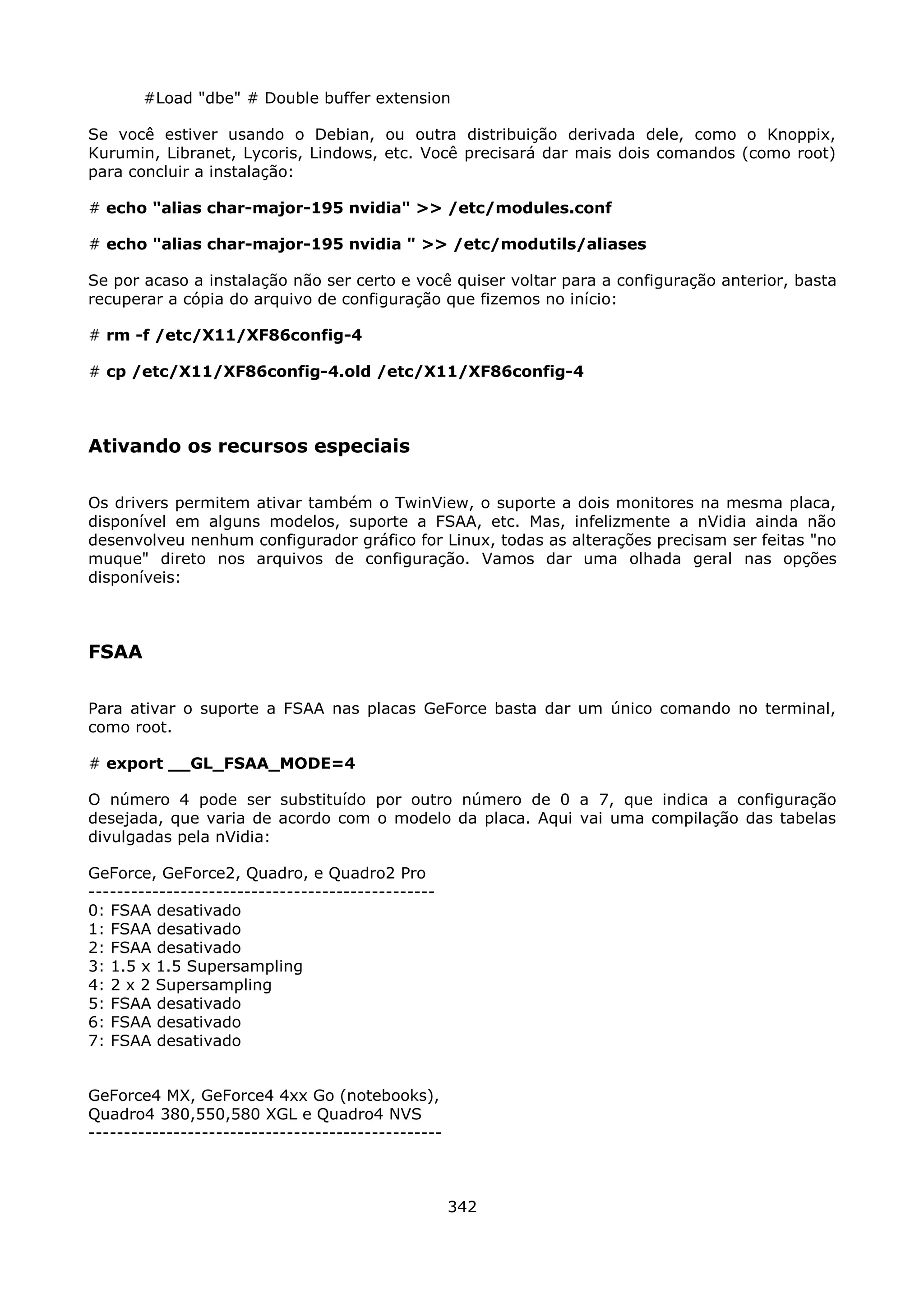 #Load "dbe" # Double buffer extension

Se você estiver usando o Debian, ou outra distribuição derivada dele, como o Knoppix,
Kurumin, Libranet, Lycoris, Lindows, etc. Você precisará dar mais dois comandos (como root)
para concluir a instalação:

# echo "alias char-major-195 nvidia" >> /etc/modules.conf

# echo "alias char-major-195 nvidia " >> /etc/modutils/aliases

Se por acaso a instalação não ser certo e você quiser voltar para a configuração anterior, basta
recuperar a cópia do arquivo de configuração que fizemos no início:

# rm -f /etc/X11/XF86config-4

# cp /etc/X11/XF86config-4.old /etc/X11/XF86config-4



Ativando os recursos especiais

Os drivers permitem ativar também o TwinView, o suporte a dois monitores na mesma placa,
disponível em alguns modelos, suporte a FSAA, etc. Mas, infelizmente a nVidia ainda não
desenvolveu nenhum configurador gráfico for Linux, todas as alterações precisam ser feitas "no
muque" direto nos arquivos de configuração. Vamos dar uma olhada geral nas opções
disponíveis:



FSAA

Para ativar o suporte a FSAA nas placas GeForce basta dar um único comando no terminal,
como root.

# export __GL_FSAA_MODE=4

O número 4 pode ser substituído por outro número de 0 a 7, que indica a configuração
desejada, que varia de acordo com o modelo da placa. Aqui vai uma compilação das tabelas
divulgadas pela nVidia:

GeForce, GeForce2, Quadro, e Quadro2 Pro
-------------------------------------------------
0: FSAA desativado
1: FSAA desativado
2: FSAA desativado
3: 1.5 x 1.5 Supersampling
4: 2 x 2 Supersampling
5: FSAA desativado
6: FSAA desativado
7: FSAA desativado


GeForce4 MX, GeForce4 4xx Go (notebooks),
Quadro4 380,550,580 XGL e Quadro4 NVS
--------------------------------------------------



                                                     342
 