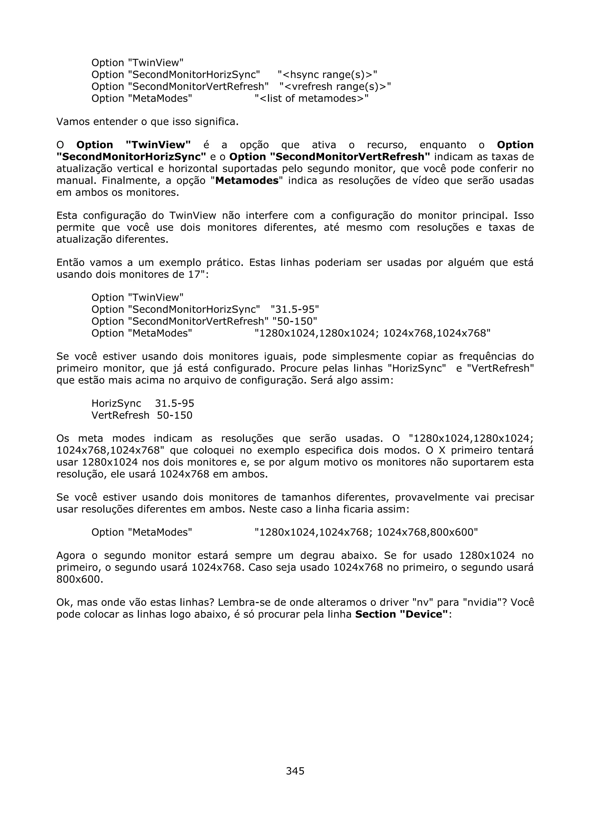 Option   "TwinView"
      Option   "SecondMonitorHorizSync"    "<hsync range(s)>"
      Option   "SecondMonitorVertRefresh" "<vrefresh range(s)>"
      Option   "MetaModes"            "<list of metamodes>"

Vamos entender o que isso significa.

O Option "TwinView" é a opção que ativa o recurso, enquanto o Option
"SecondMonitorHorizSync" e o Option "SecondMonitorVertRefresh" indicam as taxas de
atualização vertical e horizontal suportadas pelo segundo monitor, que você pode conferir no
manual. Finalmente, a opção "Metamodes" indica as resoluções de vídeo que serão usadas
em ambos os monitores.

Esta configuração do TwinView não interfere com a configuração do monitor principal. Isso
permite que você use dois monitores diferentes, até mesmo com resoluções e taxas de
atualização diferentes.

Então vamos a um exemplo prático. Estas linhas poderiam ser usadas por alguém que está
usando dois monitores de 17":

      Option   "TwinView"
      Option   "SecondMonitorHorizSync" "31.5-95"
      Option   "SecondMonitorVertRefresh" "50-150"
      Option   "MetaModes"            "1280x1024,1280x1024; 1024x768,1024x768"

Se você estiver usando dois monitores iguais, pode simplesmente copiar as frequências do
primeiro monitor, que já está configurado. Procure pelas linhas "HorizSync" e "VertRefresh"
que estão mais acima no arquivo de configuração. Será algo assim:

      HorizSync 31.5-95
      VertRefresh 50-150

Os meta modes indicam as resoluções que serão usadas. O "1280x1024,1280x1024;
1024x768,1024x768" que coloquei no exemplo especifica dois modos. O X primeiro tentará
usar 1280x1024 nos dois monitores e, se por algum motivo os monitores não suportarem esta
resolução, ele usará 1024x768 em ambos.

Se você estiver usando dois monitores de tamanhos diferentes, provavelmente vai precisar
usar resoluções diferentes em ambos. Neste caso a linha ficaria assim:

      Option "MetaModes"               "1280x1024,1024x768; 1024x768,800x600"

Agora o segundo monitor estará sempre um degrau abaixo. Se for usado 1280x1024 no
primeiro, o segundo usará 1024x768. Caso seja usado 1024x768 no primeiro, o segundo usará
800x600.

Ok, mas onde vão estas linhas? Lembra-se de onde alteramos o driver "nv" para "nvidia"? Você
pode colocar as linhas logo abaixo, é só procurar pela linha Section "Device":




                                            345
 