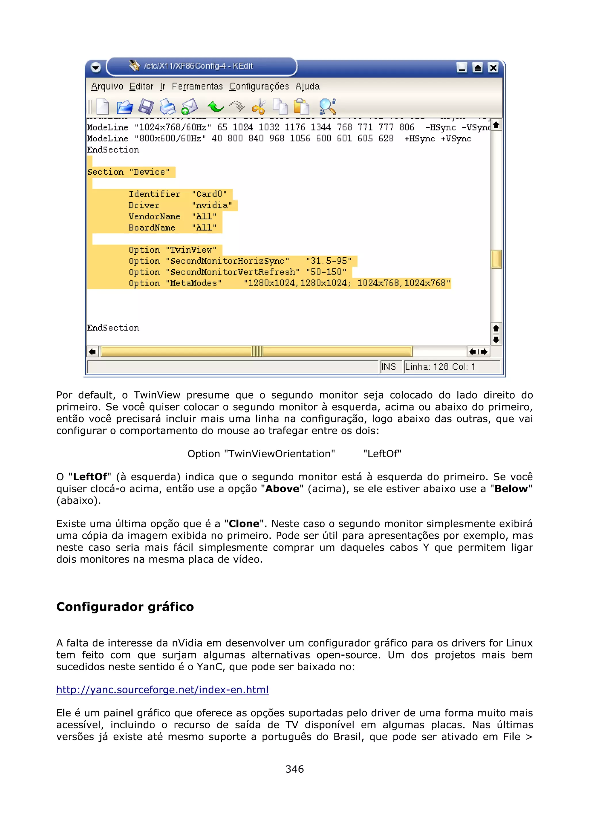 Por default, o TwinView presume que o segundo monitor seja colocado do lado direito do
primeiro. Se você quiser colocar o segundo monitor à esquerda, acima ou abaixo do primeiro,
então você precisará incluir mais uma linha na configuração, logo abaixo das outras, que vai
configurar o comportamento do mouse ao trafegar entre os dois:

                          Option "TwinViewOrientation"       "LeftOf"

O "LeftOf" (à esquerda) indica que o segundo monitor está à esquerda do primeiro. Se você
quiser clocá-o acima, então use a opção "Above" (acima), se ele estiver abaixo use a "Below"
(abaixo).

Existe uma última opção que é a "Clone". Neste caso o segundo monitor simplesmente exibirá
uma cópia da imagem exibida no primeiro. Pode ser útil para apresentações por exemplo, mas
neste caso seria mais fácil simplesmente comprar um daqueles cabos Y que permitem ligar
dois monitores na mesma placa de vídeo.



Configurador gráfico

A falta de interesse da nVidia em desenvolver um configurador gráfico para os drivers for Linux
tem feito com que surjam algumas alternativas open-source. Um dos projetos mais bem
sucedidos neste sentido é o YanC, que pode ser baixado no:

http://yanc.sourceforge.net/index-en.html

Ele é um painel gráfico que oferece as opções suportadas pelo driver de uma forma muito mais
acessível, incluindo o recurso de saída de TV disponível em algumas placas. Nas últimas
versões já existe até mesmo suporte a português do Brasil, que pode ser ativado em File >


                                             346
 