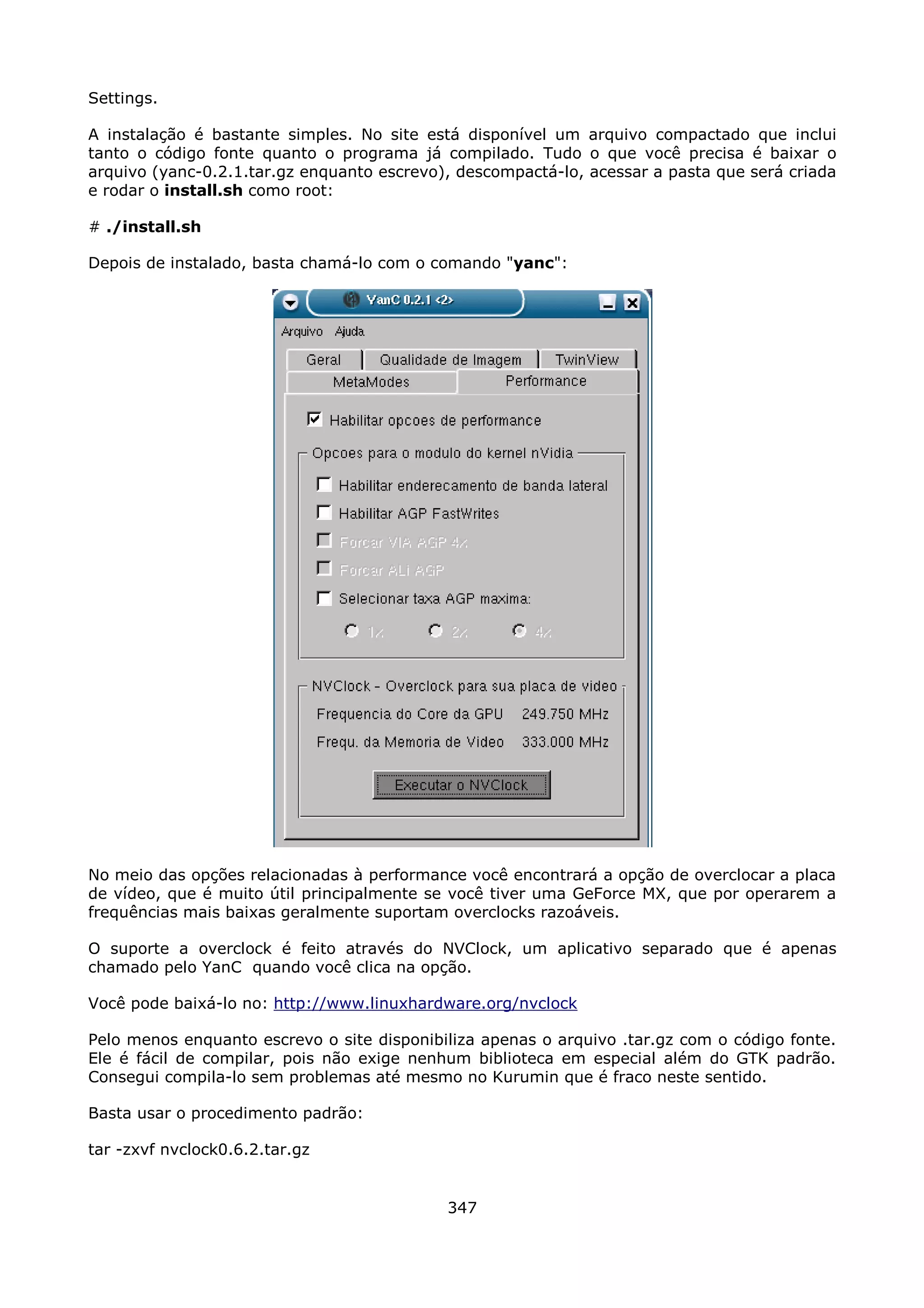 Settings.

A instalação é bastante simples. No site está disponível um arquivo compactado que inclui
tanto o código fonte quanto o programa já compilado. Tudo o que você precisa é baixar o
arquivo (yanc-0.2.1.tar.gz enquanto escrevo), descompactá-lo, acessar a pasta que será criada
e rodar o install.sh como root:

# ./install.sh

Depois de instalado, basta chamá-lo com o comando "yanc":




No meio das opções relacionadas à performance você encontrará a opção de overclocar a placa
de vídeo, que é muito útil principalmente se você tiver uma GeForce MX, que por operarem a
frequências mais baixas geralmente suportam overclocks razoáveis.

O suporte a overclock é feito através do NVClock, um aplicativo separado que é apenas
chamado pelo YanC quando você clica na opção.

Você pode baixá-lo no: http://www.linuxhardware.org/nvclock

Pelo menos enquanto escrevo o site disponibiliza apenas o arquivo .tar.gz com o código fonte.
Ele é fácil de compilar, pois não exige nenhum biblioteca em especial além do GTK padrão.
Consegui compila-lo sem problemas até mesmo no Kurumin que é fraco neste sentido.

Basta usar o procedimento padrão:

tar -zxvf nvclock0.6.2.tar.gz


                                            347
 