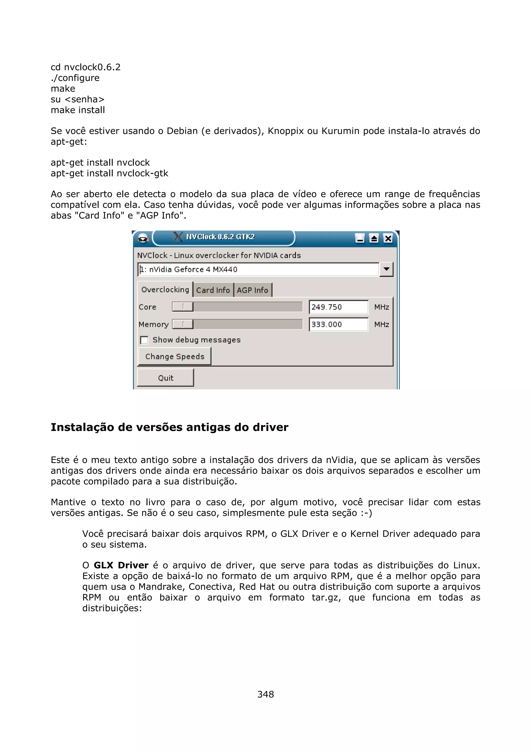 cd nvclock0.6.2
./configure
make
su <senha>
make install

Se você estiver usando o Debian (e derivados), Knoppix ou Kurumin pode instala-lo através do
apt-get:

apt-get install nvclock
apt-get install nvclock-gtk

Ao ser aberto ele detecta o modelo da sua placa de vídeo e oferece um range de frequências
compatível com ela. Caso tenha dúvidas, você pode ver algumas informações sobre a placa nas
abas "Card Info" e "AGP Info".




Instalação de versões antigas do driver

Este é o meu texto antigo sobre a instalação dos drivers da nVidia, que se aplicam às versões
antigas dos drivers onde ainda era necessário baixar os dois arquivos separados e escolher um
pacote compilado para a sua distribuição.

Mantive o texto no livro para o caso de, por algum motivo, você precisar lidar com estas
versões antigas. Se não é o seu caso, simplesmente pule esta seção :-)

       Você precisará baixar dois arquivos RPM, o GLX Driver e o Kernel Driver adequado para
       o seu sistema.

       O GLX Driver é o arquivo de driver, que serve para todas as distribuições do Linux.
       Existe a opção de baixá-lo no formato de um arquivo RPM, que é a melhor opção para
       quem usa o Mandrake, Conectiva, Red Hat ou outra distribuição com suporte a arquivos
       RPM ou então baixar o arquivo em formato tar.gz, que funciona em todas as
       distribuições:




                                            348
 