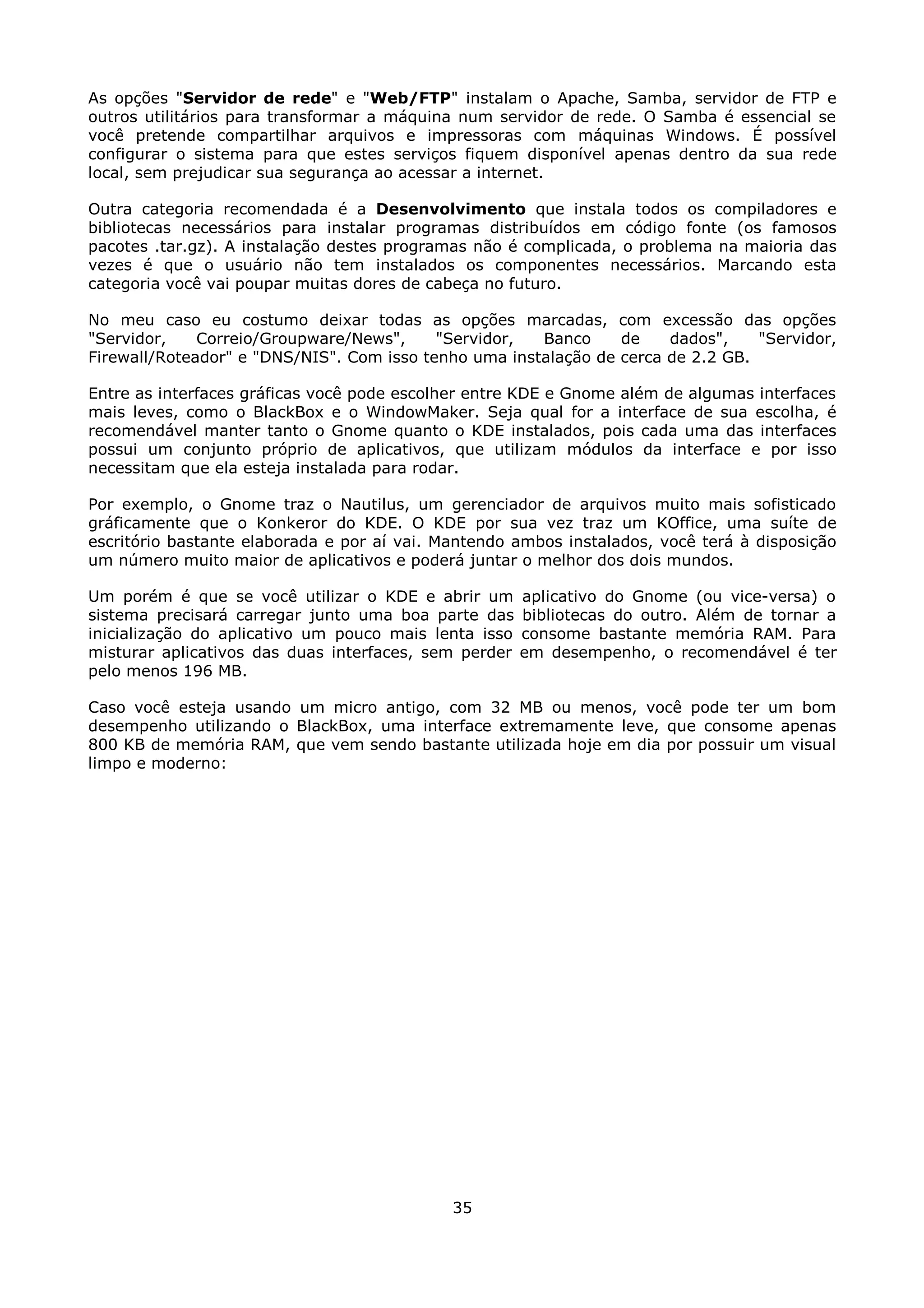 As opções "Servidor de rede" e "Web/FTP" instalam o Apache, Samba, servidor de FTP e
outros utilitários para transformar a máquina num servidor de rede. O Samba é essencial se
você pretende compartilhar arquivos e impressoras com máquinas Windows. É possível
configurar o sistema para que estes serviços fiquem disponível apenas dentro da sua rede
local, sem prejudicar sua segurança ao acessar a internet.

Outra categoria recomendada é a Desenvolvimento que instala todos os compiladores e
bibliotecas necessários para instalar programas distribuídos em código fonte (os famosos
pacotes .tar.gz). A instalação destes programas não é complicada, o problema na maioria das
vezes é que o usuário não tem instalados os componentes necessários. Marcando esta
categoria você vai poupar muitas dores de cabeça no futuro.

No meu caso eu costumo deixar todas as opções marcadas, com excessão das opções
"Servidor,    Correio/Groupware/News",     "Servidor,  Banco     de    dados",    "Servidor,
Firewall/Roteador" e "DNS/NIS". Com isso tenho uma instalação de cerca de 2.2 GB.

Entre as interfaces gráficas você pode escolher entre KDE e Gnome além de algumas interfaces
mais leves, como o BlackBox e o WindowMaker. Seja qual for a interface de sua escolha, é
recomendável manter tanto o Gnome quanto o KDE instalados, pois cada uma das interfaces
possui um conjunto próprio de aplicativos, que utilizam módulos da interface e por isso
necessitam que ela esteja instalada para rodar.

Por exemplo, o Gnome traz o Nautilus, um gerenciador de arquivos muito mais sofisticado
gráficamente que o Konkeror do KDE. O KDE por sua vez traz um KOffice, uma suíte de
escritório bastante elaborada e por aí vai. Mantendo ambos instalados, você terá à disposição
um número muito maior de aplicativos e poderá juntar o melhor dos dois mundos.

Um porém é que se você utilizar o KDE e abrir um       aplicativo do Gnome (ou vice-versa) o
sistema precisará carregar junto uma boa parte das     bibliotecas do outro. Além de tornar a
inicialização do aplicativo um pouco mais lenta isso   consome bastante memória RAM. Para
misturar aplicativos das duas interfaces, sem perder   em desempenho, o recomendável é ter
pelo menos 196 MB.

Caso você esteja usando um micro antigo, com 32 MB ou menos, você pode ter um bom
desempenho utilizando o BlackBox, uma interface extremamente leve, que consome apenas
800 KB de memória RAM, que vem sendo bastante utilizada hoje em dia por possuir um visual
limpo e moderno:




                                             35
 