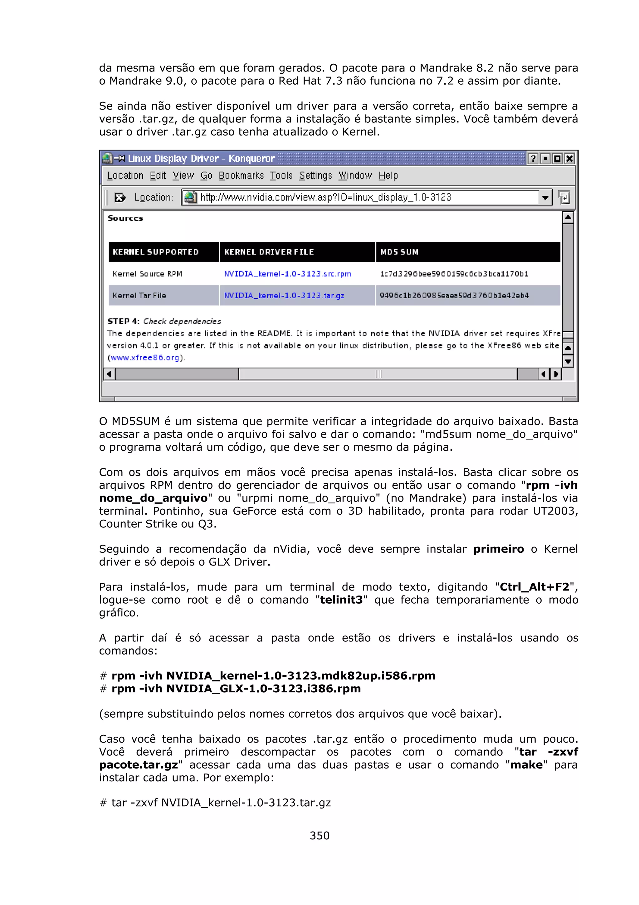 da mesma versão em que foram gerados. O pacote para o Mandrake 8.2 não serve para
o Mandrake 9.0, o pacote para o Red Hat 7.3 não funciona no 7.2 e assim por diante.

Se ainda não estiver disponível um driver para a versão correta, então baixe sempre a
versão .tar.gz, de qualquer forma a instalação é bastante simples. Você também deverá
usar o driver .tar.gz caso tenha atualizado o Kernel.




O MD5SUM é um sistema que permite verificar a integridade do arquivo baixado. Basta
acessar a pasta onde o arquivo foi salvo e dar o comando: "md5sum nome_do_arquivo"
o programa voltará um código, que deve ser o mesmo da página.

Com os dois arquivos em mãos você precisa apenas instalá-los. Basta clicar sobre os
arquivos RPM dentro do gerenciador de arquivos ou então usar o comando "rpm -ivh
nome_do_arquivo" ou "urpmi nome_do_arquivo" (no Mandrake) para instalá-los via
terminal. Pontinho, sua GeForce está com o 3D habilitado, pronta para rodar UT2003,
Counter Strike ou Q3.

Seguindo a recomendação da nVidia, você deve sempre instalar primeiro o Kernel
driver e só depois o GLX Driver.

Para instalá-los, mude para um terminal de modo texto, digitando "Ctrl_Alt+F2",
logue-se como root e dê o comando "telinit3" que fecha temporariamente o modo
gráfico.

A partir daí é só acessar a pasta onde estão os drivers e instalá-los usando os
comandos:

# rpm -ivh NVIDIA_kernel-1.0-3123.mdk82up.i586.rpm
# rpm -ivh NVIDIA_GLX-1.0-3123.i386.rpm

(sempre substituindo pelos nomes corretos dos arquivos que você baixar).

Caso você tenha baixado os pacotes .tar.gz então o procedimento muda um pouco.
Você deverá primeiro descompactar os pacotes com o comando "tar -zxvf
pacote.tar.gz" acessar cada uma das duas pastas e usar o comando "make" para
instalar cada uma. Por exemplo:

# tar -zxvf NVIDIA_kernel-1.0-3123.tar.gz


                                     350
 