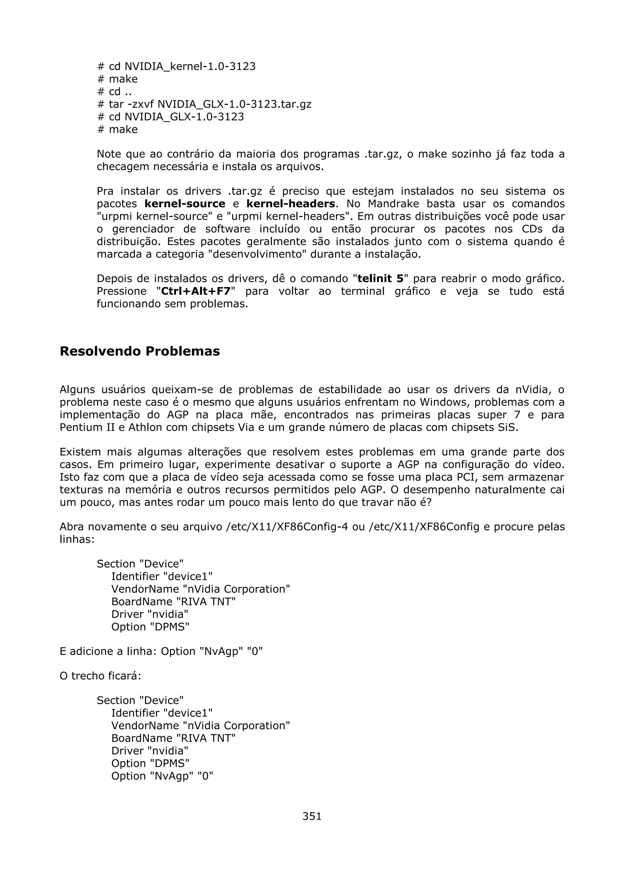 #   cd NVIDIA_kernel-1.0-3123
       #   make
       #   cd ..
       #   tar -zxvf NVIDIA_GLX-1.0-3123.tar.gz
       #   cd NVIDIA_GLX-1.0-3123
       #   make

       Note que ao contrário da maioria dos programas .tar.gz, o make sozinho já faz toda a
       checagem necessária e instala os arquivos.

       Pra instalar os drivers .tar.gz é preciso que estejam instalados no seu sistema os
       pacotes kernel-source e kernel-headers. No Mandrake basta usar os comandos
       "urpmi kernel-source" e "urpmi kernel-headers". Em outras distribuições você pode usar
       o gerenciador de software incluído ou então procurar os pacotes nos CDs da
       distribuição. Estes pacotes geralmente são instalados junto com o sistema quando é
       marcada a categoria "desenvolvimento" durante a instalação.

       Depois de instalados os drivers, dê o comando "telinit 5" para reabrir o modo gráfico.
       Pressione "Ctrl+Alt+F7" para voltar ao terminal gráfico e veja se tudo está
       funcionando sem problemas.



Resolvendo Problemas

Alguns usuários queixam-se de problemas de estabilidade ao usar os drivers da nVidia, o
problema neste caso é o mesmo que alguns usuários enfrentam no Windows, problemas com a
implementação do AGP na placa mãe, encontrados nas primeiras placas super 7 e para
Pentium II e Athlon com chipsets Via e um grande número de placas com chipsets SiS.

Existem mais algumas alterações que resolvem estes problemas em uma grande parte dos
casos. Em primeiro lugar, experimente desativar o suporte a AGP na configuração do vídeo.
Isto faz com que a placa de vídeo seja acessada como se fosse uma placa PCI, sem armazenar
texturas na memória e outros recursos permitidos pelo AGP. O desempenho naturalmente cai
um pouco, mas antes rodar um pouco mais lento do que travar não é?

Abra novamente o seu arquivo /etc/X11/XF86Config-4 ou /etc/X11/XF86Config e procure pelas
linhas:

       Section "Device"
         Identifier "device1"
         VendorName "nVidia Corporation"
         BoardName "RIVA TNT"
         Driver "nvidia"
         Option "DPMS"

E adicione a linha: Option "NvAgp" "0"

O trecho ficará:

       Section "Device"
         Identifier "device1"
         VendorName "nVidia Corporation"
         BoardName "RIVA TNT"
         Driver "nvidia"
         Option "DPMS"
         Option "NvAgp" "0"


                                             351
 