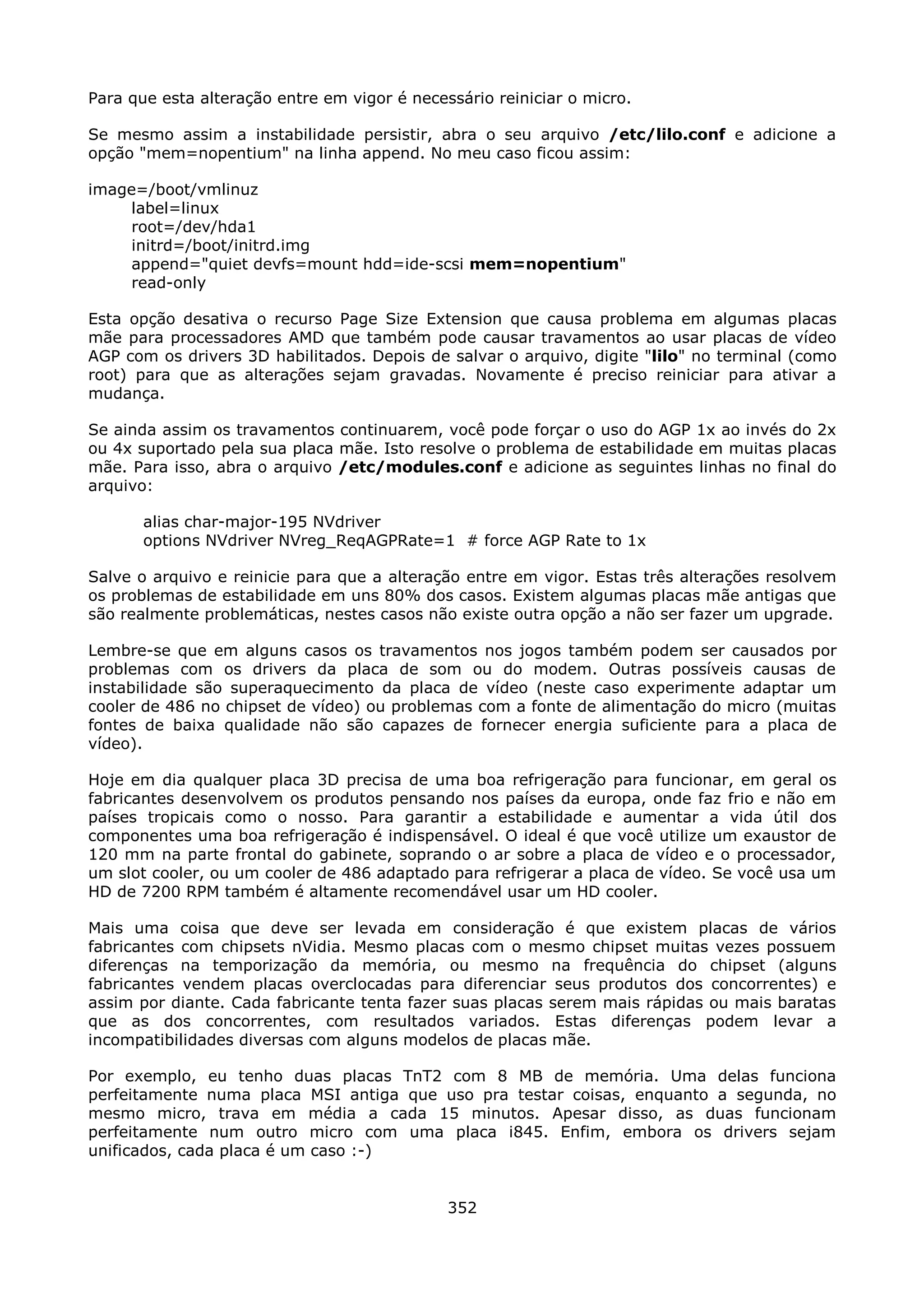Para que esta alteração entre em vigor é necessário reiniciar o micro.

Se mesmo assim a instabilidade persistir, abra o seu arquivo /etc/lilo.conf e adicione a
opção "mem=nopentium" na linha append. No meu caso ficou assim:

image=/boot/vmlinuz
     label=linux
     root=/dev/hda1
     initrd=/boot/initrd.img
     append="quiet devfs=mount hdd=ide-scsi mem=nopentium"
     read-only

Esta opção desativa o recurso Page Size Extension que causa problema em algumas placas
mãe para processadores AMD que também pode causar travamentos ao usar placas de vídeo
AGP com os drivers 3D habilitados. Depois de salvar o arquivo, digite "lilo" no terminal (como
root) para que as alterações sejam gravadas. Novamente é preciso reiniciar para ativar a
mudança.

Se ainda assim os travamentos continuarem, você pode forçar o uso do AGP 1x ao invés do 2x
ou 4x suportado pela sua placa mãe. Isto resolve o problema de estabilidade em muitas placas
mãe. Para isso, abra o arquivo /etc/modules.conf e adicione as seguintes linhas no final do
arquivo:

       alias char-major-195 NVdriver
       options NVdriver NVreg_ReqAGPRate=1 # force AGP Rate to 1x

Salve o arquivo e reinicie para que a alteração entre em vigor. Estas três alterações resolvem
os problemas de estabilidade em uns 80% dos casos. Existem algumas placas mãe antigas que
são realmente problemáticas, nestes casos não existe outra opção a não ser fazer um upgrade.

Lembre-se que em alguns casos os travamentos nos jogos também podem ser causados por
problemas com os drivers da placa de som ou do modem. Outras possíveis causas de
instabilidade são superaquecimento da placa de vídeo (neste caso experimente adaptar um
cooler de 486 no chipset de vídeo) ou problemas com a fonte de alimentação do micro (muitas
fontes de baixa qualidade não são capazes de fornecer energia suficiente para a placa de
vídeo).

Hoje em dia qualquer placa 3D precisa de uma boa refrigeração para funcionar, em geral os
fabricantes desenvolvem os produtos pensando nos países da europa, onde faz frio e não em
países tropicais como o nosso. Para garantir a estabilidade e aumentar a vida útil dos
componentes uma boa refrigeração é indispensável. O ideal é que você utilize um exaustor de
120 mm na parte frontal do gabinete, soprando o ar sobre a placa de vídeo e o processador,
um slot cooler, ou um cooler de 486 adaptado para refrigerar a placa de vídeo. Se você usa um
HD de 7200 RPM também é altamente recomendável usar um HD cooler.

Mais uma coisa que deve ser levada em consideração é que existem placas de vários
fabricantes com chipsets nVidia. Mesmo placas com o mesmo chipset muitas vezes possuem
diferenças na temporização da memória, ou mesmo na frequência do chipset (alguns
fabricantes vendem placas overclocadas para diferenciar seus produtos dos concorrentes) e
assim por diante. Cada fabricante tenta fazer suas placas serem mais rápidas ou mais baratas
que as dos concorrentes, com resultados variados. Estas diferenças podem levar a
incompatibilidades diversas com alguns modelos de placas mãe.

Por exemplo, eu tenho duas placas TnT2 com 8 MB de memória. Uma delas funciona
perfeitamente numa placa MSI antiga que uso pra testar coisas, enquanto a segunda, no
mesmo micro, trava em média a cada 15 minutos. Apesar disso, as duas funcionam
perfeitamente num outro micro com uma placa i845. Enfim, embora os drivers sejam
unificados, cada placa é um caso :-)


                                              352
 