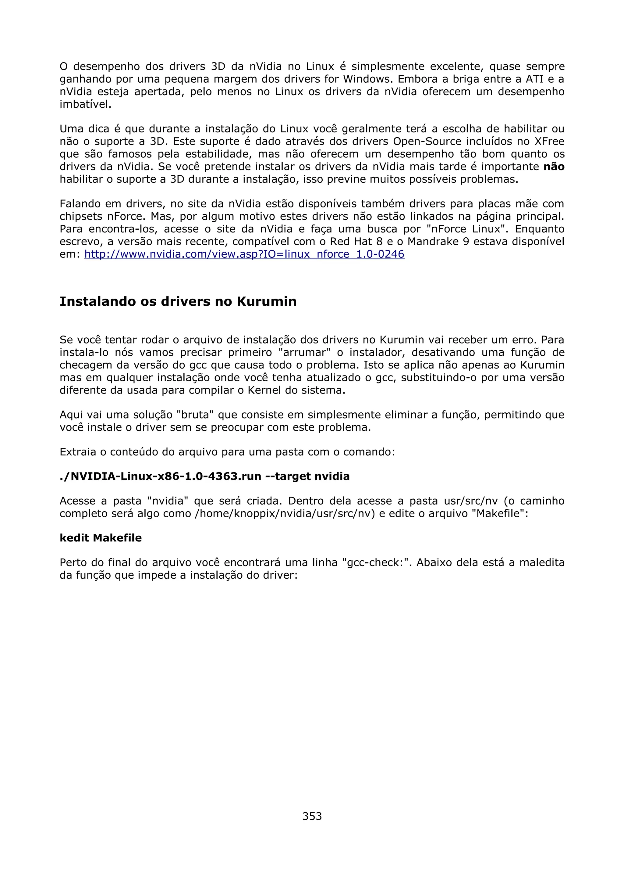 O desempenho dos drivers 3D da nVidia no Linux é simplesmente excelente, quase sempre
ganhando por uma pequena margem dos drivers for Windows. Embora a briga entre a ATI e a
nVidia esteja apertada, pelo menos no Linux os drivers da nVidia oferecem um desempenho
imbatível.

Uma dica é que durante a instalação do Linux você geralmente terá a escolha de habilitar ou
não o suporte a 3D. Este suporte é dado através dos drivers Open-Source incluídos no XFree
que são famosos pela estabilidade, mas não oferecem um desempenho tão bom quanto os
drivers da nVidia. Se você pretende instalar os drivers da nVidia mais tarde é importante não
habilitar o suporte a 3D durante a instalação, isso previne muitos possíveis problemas.

Falando em drivers, no site da nVidia estão disponíveis também drivers para placas mãe com
chipsets nForce. Mas, por algum motivo estes drivers não estão linkados na página principal.
Para encontra-los, acesse o site da nVidia e faça uma busca por "nForce Linux". Enquanto
escrevo, a versão mais recente, compatível com o Red Hat 8 e o Mandrake 9 estava disponível
em: http://www.nvidia.com/view.asp?IO=linux_nforce_1.0-0246



Instalando os drivers no Kurumin

Se você tentar rodar o arquivo de instalação dos drivers no Kurumin vai receber um erro. Para
instala-lo nós vamos precisar primeiro "arrumar" o instalador, desativando uma função de
checagem da versão do gcc que causa todo o problema. Isto se aplica não apenas ao Kurumin
mas em qualquer instalação onde você tenha atualizado o gcc, substituindo-o por uma versão
diferente da usada para compilar o Kernel do sistema.

Aqui vai uma solução "bruta" que consiste em simplesmente eliminar a função, permitindo que
você instale o driver sem se preocupar com este problema.

Extraia o conteúdo do arquivo para uma pasta com o comando:

./NVIDIA-Linux-x86-1.0-4363.run --target nvidia

Acesse a pasta "nvidia" que será criada. Dentro dela acesse a pasta usr/src/nv (o caminho
completo será algo como /home/knoppix/nvidia/usr/src/nv) e edite o arquivo "Makefile":

kedit Makefile

Perto do final do arquivo você encontrará uma linha "gcc-check:". Abaixo dela está a maledita
da função que impede a instalação do driver:




                                            353
 