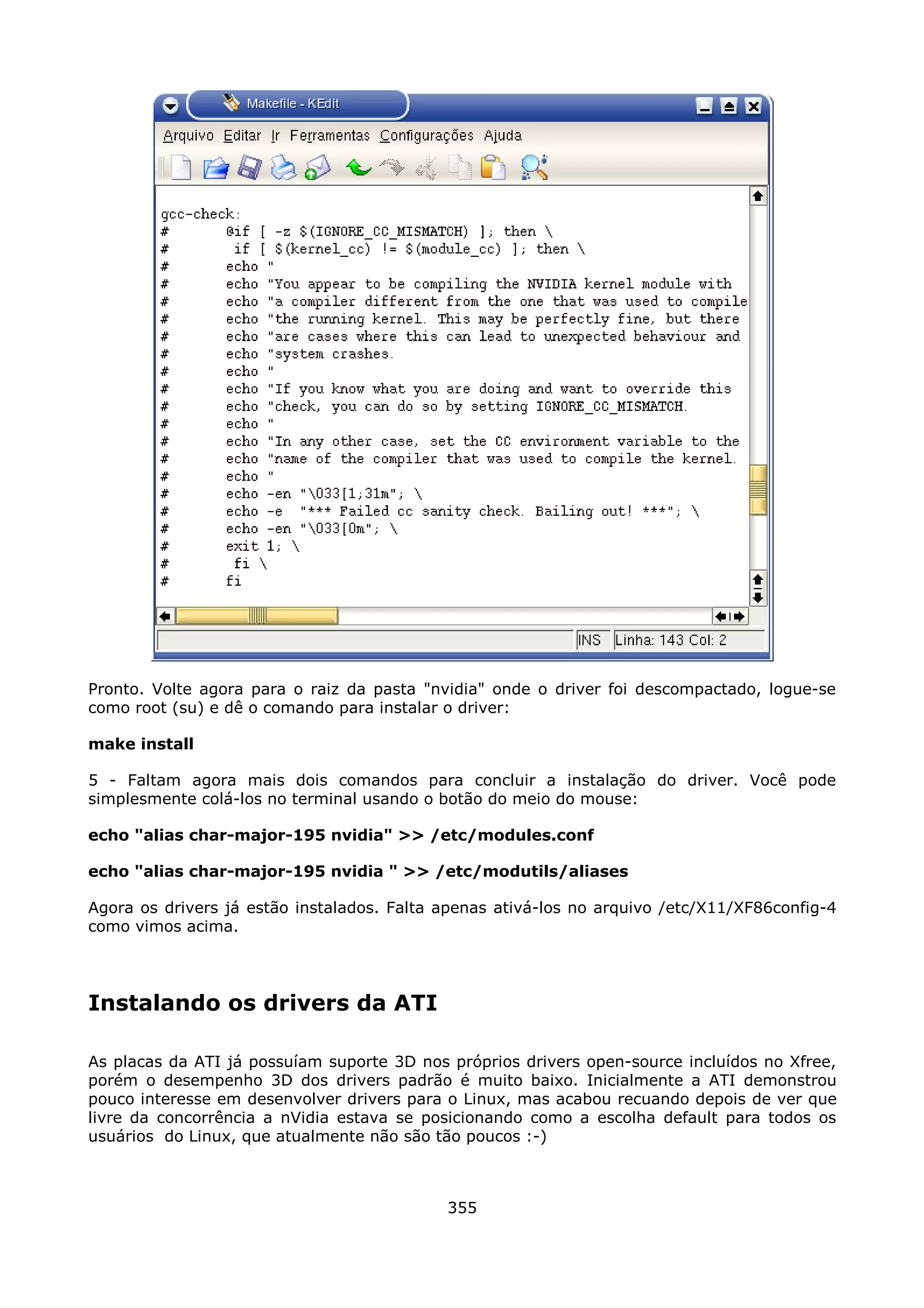 Pronto. Volte agora para o raiz da pasta "nvidia" onde o driver foi descompactado, logue-se
como root (su) e dê o comando para instalar o driver:

make install

5 - Faltam agora mais dois comandos para concluir a instalação do driver. Você pode
simplesmente colá-los no terminal usando o botão do meio do mouse:

echo "alias char-major-195 nvidia" >> /etc/modules.conf

echo "alias char-major-195 nvidia " >> /etc/modutils/aliases

Agora os drivers já estão instalados. Falta apenas ativá-los no arquivo /etc/X11/XF86config-4
como vimos acima.




Instalando os drivers da ATI

As placas da ATI já possuíam suporte 3D nos próprios drivers open-source incluídos no Xfree,
porém o desempenho 3D dos drivers padrão é muito baixo. Inicialmente a ATI demonstrou
pouco interesse em desenvolver drivers para o Linux, mas acabou recuando depois de ver que
livre da concorrência a nVidia estava se posicionando como a escolha default para todos os
usuários do Linux, que atualmente não são tão poucos :-)



                                            355
 