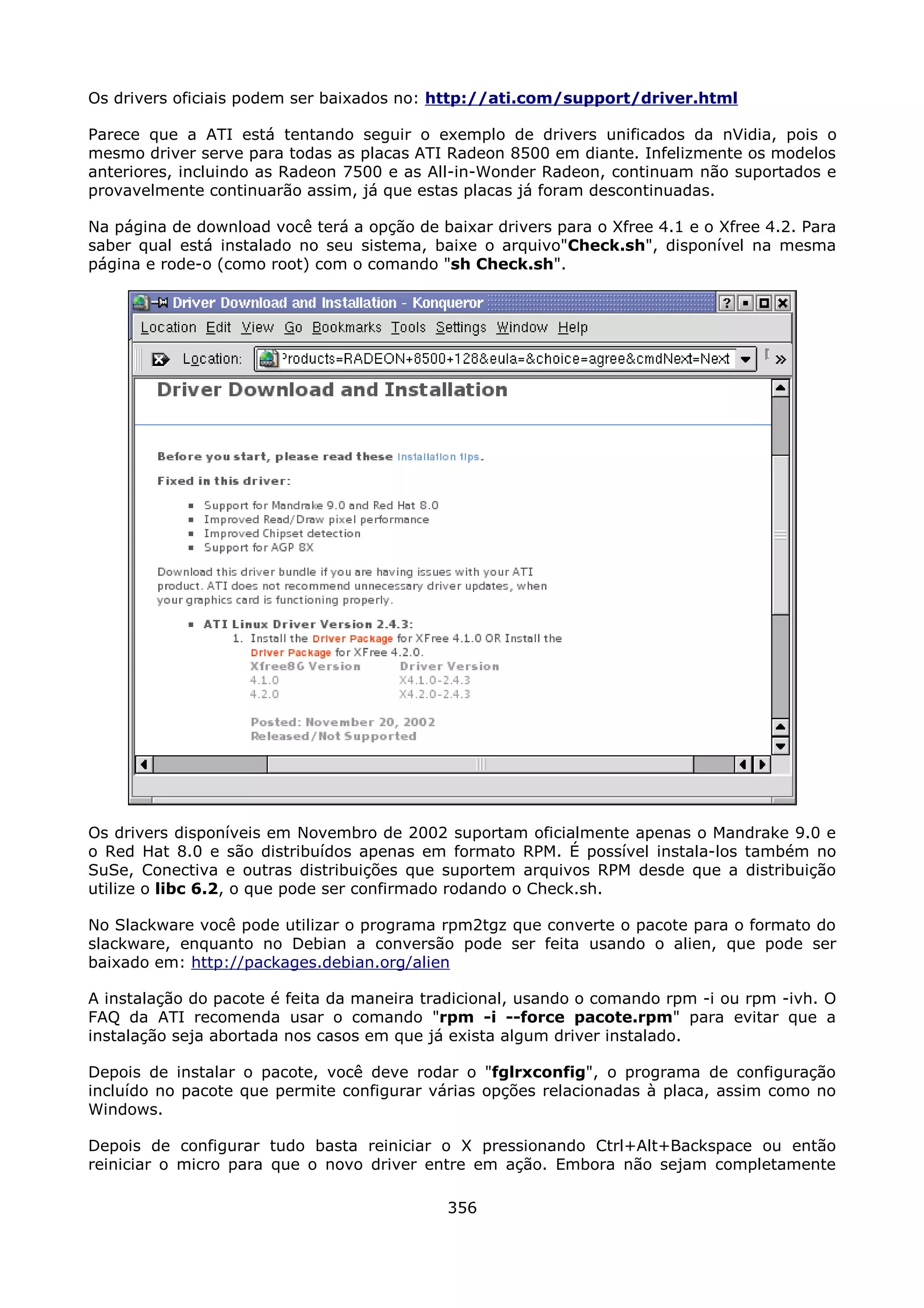 Os drivers oficiais podem ser baixados no: http://ati.com/support/driver.html

Parece que a ATI está tentando seguir o exemplo de drivers unificados da nVidia, pois o
mesmo driver serve para todas as placas ATI Radeon 8500 em diante. Infelizmente os modelos
anteriores, incluindo as Radeon 7500 e as All-in-Wonder Radeon, continuam não suportados e
provavelmente continuarão assim, já que estas placas já foram descontinuadas.

Na página de download você terá a opção de baixar drivers para o Xfree 4.1 e o Xfree 4.2. Para
saber qual está instalado no seu sistema, baixe o arquivo"Check.sh", disponível na mesma
página e rode-o (como root) com o comando "sh Check.sh".




Os drivers disponíveis em Novembro de 2002 suportam oficialmente apenas o Mandrake 9.0 e
o Red Hat 8.0 e são distribuídos apenas em formato RPM. É possível instala-los também no
SuSe, Conectiva e outras distribuições que suportem arquivos RPM desde que a distribuição
utilize o libc 6.2, o que pode ser confirmado rodando o Check.sh.

No Slackware você pode utilizar o programa rpm2tgz que converte o pacote para o formato do
slackware, enquanto no Debian a conversão pode ser feita usando o alien, que pode ser
baixado em: http://packages.debian.org/alien

A instalação do pacote é feita da maneira tradicional, usando o comando rpm -i ou rpm -ivh. O
FAQ da ATI recomenda usar o comando "rpm -i --force pacote.rpm" para evitar que a
instalação seja abortada nos casos em que já exista algum driver instalado.

Depois de instalar o pacote, você deve rodar o "fglrxconfig", o programa de configuração
incluído no pacote que permite configurar várias opções relacionadas à placa, assim como no
Windows.

Depois de configurar tudo basta reiniciar o X pressionando Ctrl+Alt+Backspace ou então
reiniciar o micro para que o novo driver entre em ação. Embora não sejam completamente

                                             356
 