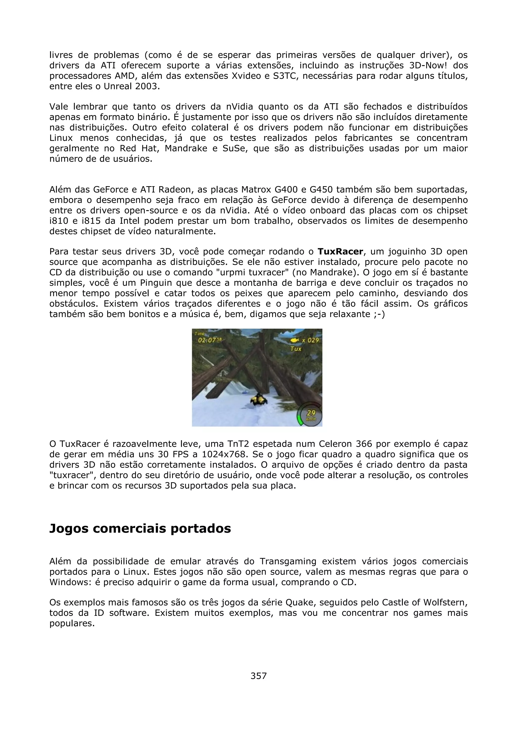 livres de problemas (como é de se esperar das primeiras versões de qualquer driver), os
drivers da ATI oferecem suporte a várias extensões, incluindo as instruções 3D-Now! dos
processadores AMD, além das extensões Xvideo e S3TC, necessárias para rodar alguns títulos,
entre eles o Unreal 2003.

Vale lembrar que tanto os drivers da nVidia quanto os da ATI são fechados e distribuídos
apenas em formato binário. É justamente por isso que os drivers não são incluídos diretamente
nas distribuições. Outro efeito colateral é os drivers podem não funcionar em distribuições
Linux menos conhecidas, já que os testes realizados pelos fabricantes se concentram
geralmente no Red Hat, Mandrake e SuSe, que são as distribuições usadas por um maior
número de de usuários.


Além das GeForce e ATI Radeon, as placas Matrox G400 e G450 também são bem suportadas,
embora o desempenho seja fraco em relação às GeForce devido à diferença de desempenho
entre os drivers open-source e os da nVidia. Até o vídeo onboard das placas com os chipset
i810 e i815 da Intel podem prestar um bom trabalho, observados os limites de desempenho
destes chipset de vídeo naturalmente.

Para testar seus drivers 3D, você pode começar rodando o TuxRacer, um joguinho 3D open
source que acompanha as distribuições. Se ele não estiver instalado, procure pelo pacote no
CD da distribuição ou use o comando "urpmi tuxracer" (no Mandrake). O jogo em sí é bastante
simples, você é um Pinguin que desce a montanha de barriga e deve concluir os traçados no
menor tempo possível e catar todos os peixes que aparecem pelo caminho, desviando dos
obstáculos. Existem vários traçados diferentes e o jogo não é tão fácil assim. Os gráficos
também são bem bonitos e a música é, bem, digamos que seja relaxante ;-)




O TuxRacer é razoavelmente leve, uma TnT2 espetada num Celeron 366 por exemplo é capaz
de gerar em média uns 30 FPS a 1024x768. Se o jogo ficar quadro a quadro significa que os
drivers 3D não estão corretamente instalados. O arquivo de opções é criado dentro da pasta
"tuxracer", dentro do seu diretório de usuário, onde você pode alterar a resolução, os controles
e brincar com os recursos 3D suportados pela sua placa.




Jogos comerciais portados

Além da possibilidade de emular através do Transgaming existem vários jogos comerciais
portados para o Linux. Estes jogos não são open source, valem as mesmas regras que para o
Windows: é preciso adquirir o game da forma usual, comprando o CD.

Os exemplos mais famosos são os três jogos da série Quake, seguidos pelo Castle of Wolfstern,
todos da ID software. Existem muitos exemplos, mas vou me concentrar nos games mais
populares.




                                              357
 