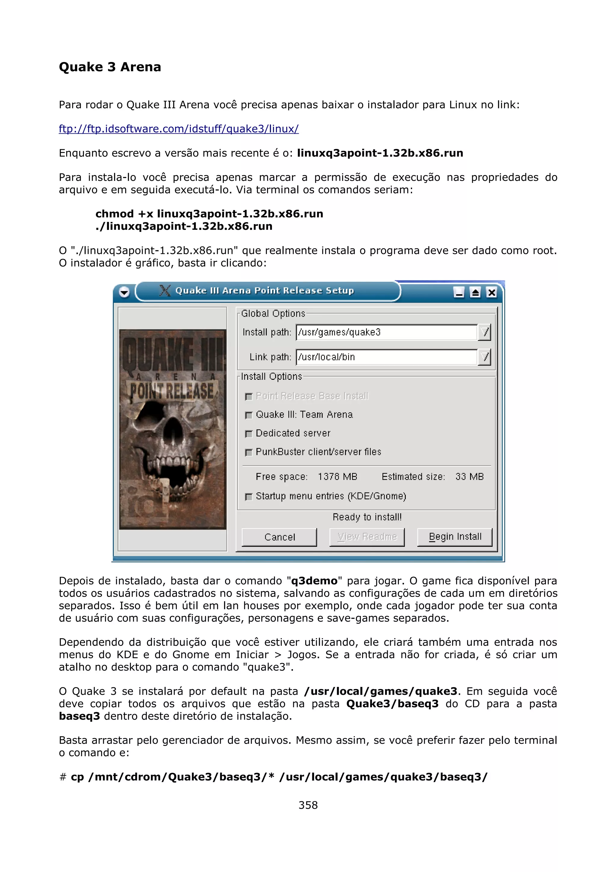 Quake 3 Arena

Para rodar o Quake III Arena você precisa apenas baixar o instalador para Linux no link:

ftp://ftp.idsoftware.com/idstuff/quake3/linux/

Enquanto escrevo a versão mais recente é o: linuxq3apoint-1.32b.x86.run

Para instala-lo você precisa apenas marcar a permissão de execução nas propriedades do
arquivo e em seguida executá-lo. Via terminal os comandos seriam:

       chmod +x linuxq3apoint-1.32b.x86.run
       ./linuxq3apoint-1.32b.x86.run

O "./linuxq3apoint-1.32b.x86.run" que realmente instala o programa deve ser dado como root.
O instalador é gráfico, basta ir clicando:




Depois de instalado, basta dar o comando "q3demo" para jogar. O game fica disponível para
todos os usuários cadastrados no sistema, salvando as configurações de cada um em diretórios
separados. Isso é bem útil em lan houses por exemplo, onde cada jogador pode ter sua conta
de usuário com suas configurações, personagens e save-games separados.

Dependendo da distribuição que você estiver utilizando, ele criará também uma entrada nos
menus do KDE e do Gnome em Iniciar > Jogos. Se a entrada não for criada, é só criar um
atalho no desktop para o comando "quake3".

O Quake 3 se instalará por default na pasta /usr/local/games/quake3. Em seguida você
deve copiar todos os arquivos que estão na pasta Quake3/baseq3 do CD para a pasta
baseq3 dentro deste diretório de instalação.

Basta arrastar pelo gerenciador de arquivos. Mesmo assim, se você preferir fazer pelo terminal
o comando e:

# cp /mnt/cdrom/Quake3/baseq3/* /usr/local/games/quake3/baseq3/

                                             358
 