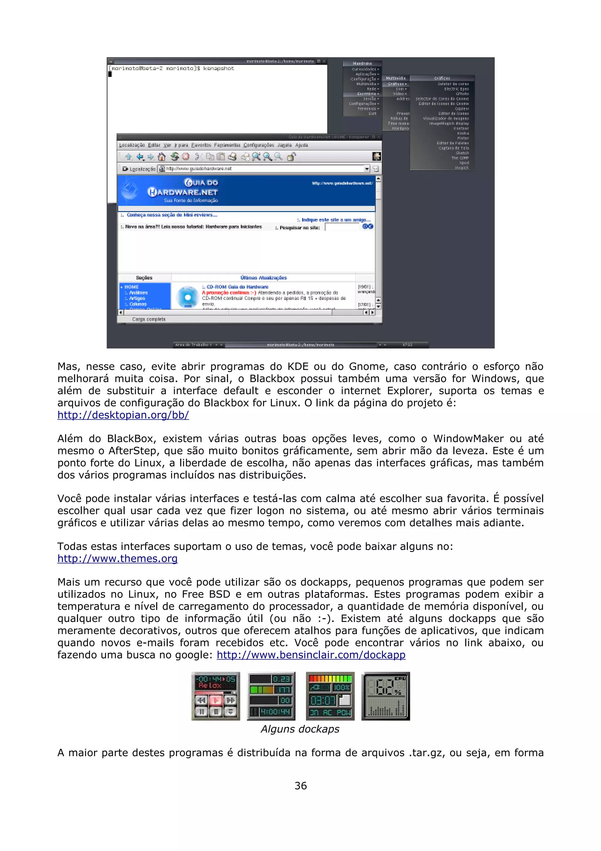 Mas, nesse caso, evite abrir programas do KDE ou do Gnome, caso contrário o esforço não
melhorará muita coisa. Por sinal, o Blackbox possui também uma versão for Windows, que
além de substituir a interface default e esconder o internet Explorer, suporta os temas e
arquivos de configuração do Blackbox for Linux. O link da página do projeto é:
http://desktopian.org/bb/

Além do BlackBox, existem várias outras boas opções leves, como o WindowMaker ou até
mesmo o AfterStep, que são muito bonitos gráficamente, sem abrir mão da leveza. Este é um
ponto forte do Linux, a liberdade de escolha, não apenas das interfaces gráficas, mas também
dos vários programas incluídos nas distribuições.

Você pode instalar várias interfaces e testá-las com calma até escolher sua favorita. É possível
escolher qual usar cada vez que fizer logon no sistema, ou até mesmo abrir vários terminais
gráficos e utilizar várias delas ao mesmo tempo, como veremos com detalhes mais adiante.

Todas estas interfaces suportam o uso de temas, você pode baixar alguns no:
http://www.themes.org

Mais um recurso que você pode utilizar são os dockapps, pequenos programas que podem ser
utilizados no Linux, no Free BSD e em outras plataformas. Estes programas podem exibir a
temperatura e nível de carregamento do processador, a quantidade de memória disponível, ou
qualquer outro tipo de informação útil (ou não :-). Existem até alguns dockapps que são
meramente decorativos, outros que oferecem atalhos para funções de aplicativos, que indicam
quando novos e-mails foram recebidos etc. Você pode encontrar vários no link abaixo, ou
fazendo uma busca no google: http://www.bensinclair.com/dockapp




                                        Alguns dockaps

A maior parte destes programas é distribuída na forma de arquivos .tar.gz, ou seja, em forma


                                              36
 