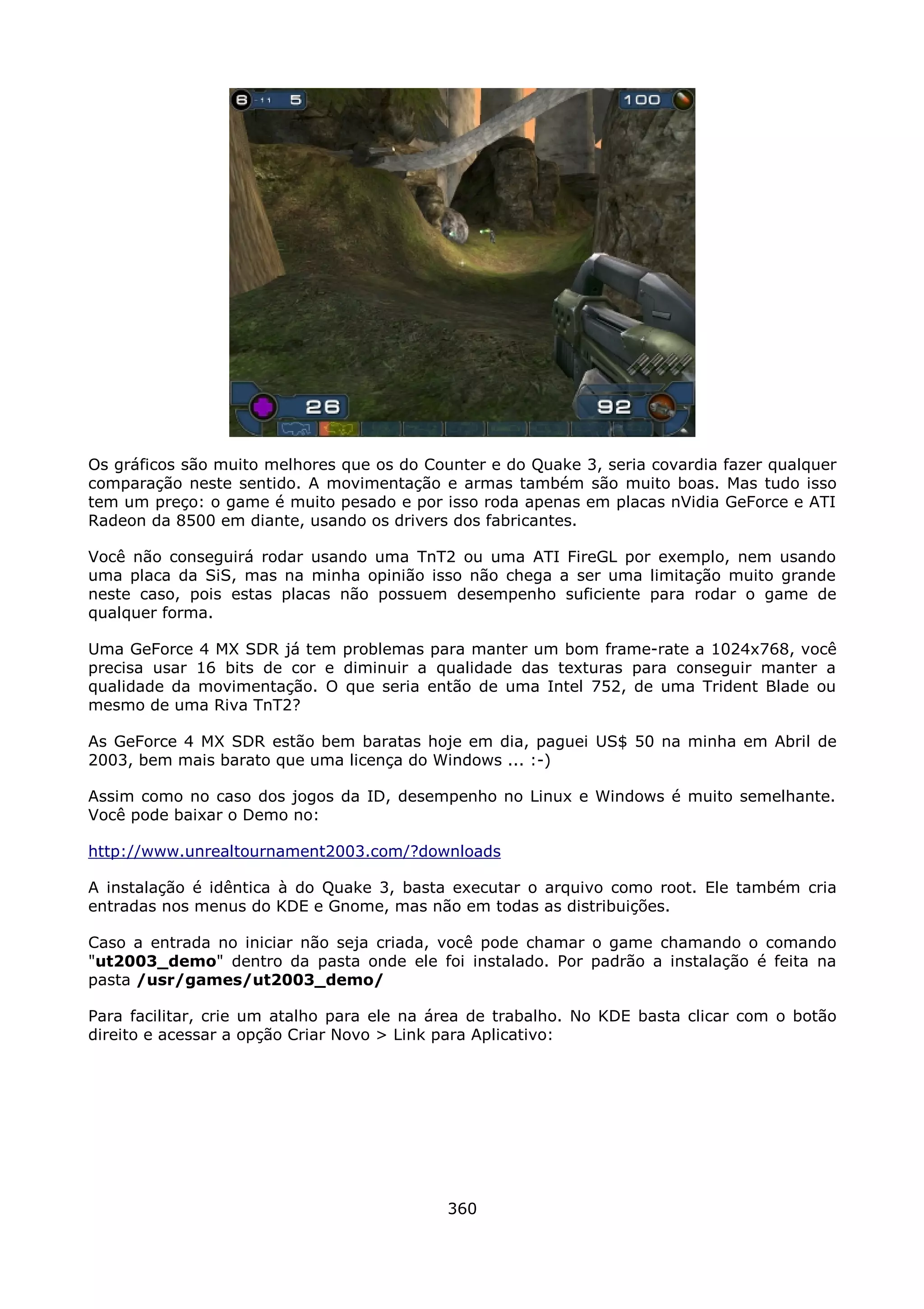 Os gráficos são muito melhores que os do Counter e do Quake 3, seria covardia fazer qualquer
comparação neste sentido. A movimentação e armas também são muito boas. Mas tudo isso
tem um preço: o game é muito pesado e por isso roda apenas em placas nVidia GeForce e ATI
Radeon da 8500 em diante, usando os drivers dos fabricantes.

Você não conseguirá rodar usando uma TnT2 ou uma ATI FireGL por exemplo, nem usando
uma placa da SiS, mas na minha opinião isso não chega a ser uma limitação muito grande
neste caso, pois estas placas não possuem desempenho suficiente para rodar o game de
qualquer forma.

Uma GeForce 4 MX SDR já tem problemas para manter um bom frame-rate a 1024x768, você
precisa usar 16 bits de cor e diminuir a qualidade das texturas para conseguir manter a
qualidade da movimentação. O que seria então de uma Intel 752, de uma Trident Blade ou
mesmo de uma Riva TnT2?

As GeForce 4 MX SDR estão bem baratas hoje em dia, paguei US$ 50 na minha em Abril de
2003, bem mais barato que uma licença do Windows ... :-)

Assim como no caso dos jogos da ID, desempenho no Linux e Windows é muito semelhante.
Você pode baixar o Demo no:

http://www.unrealtournament2003.com/?downloads

A instalação é idêntica à do Quake 3, basta executar o arquivo como root. Ele também cria
entradas nos menus do KDE e Gnome, mas não em todas as distribuições.

Caso a entrada no iniciar não seja criada, você pode chamar o game chamando o comando
"ut2003_demo" dentro da pasta onde ele foi instalado. Por padrão a instalação é feita na
pasta /usr/games/ut2003_demo/

Para facilitar, crie um atalho para ele na área de trabalho. No KDE basta clicar com o botão
direito e acessar a opção Criar Novo > Link para Aplicativo:




                                            360
 