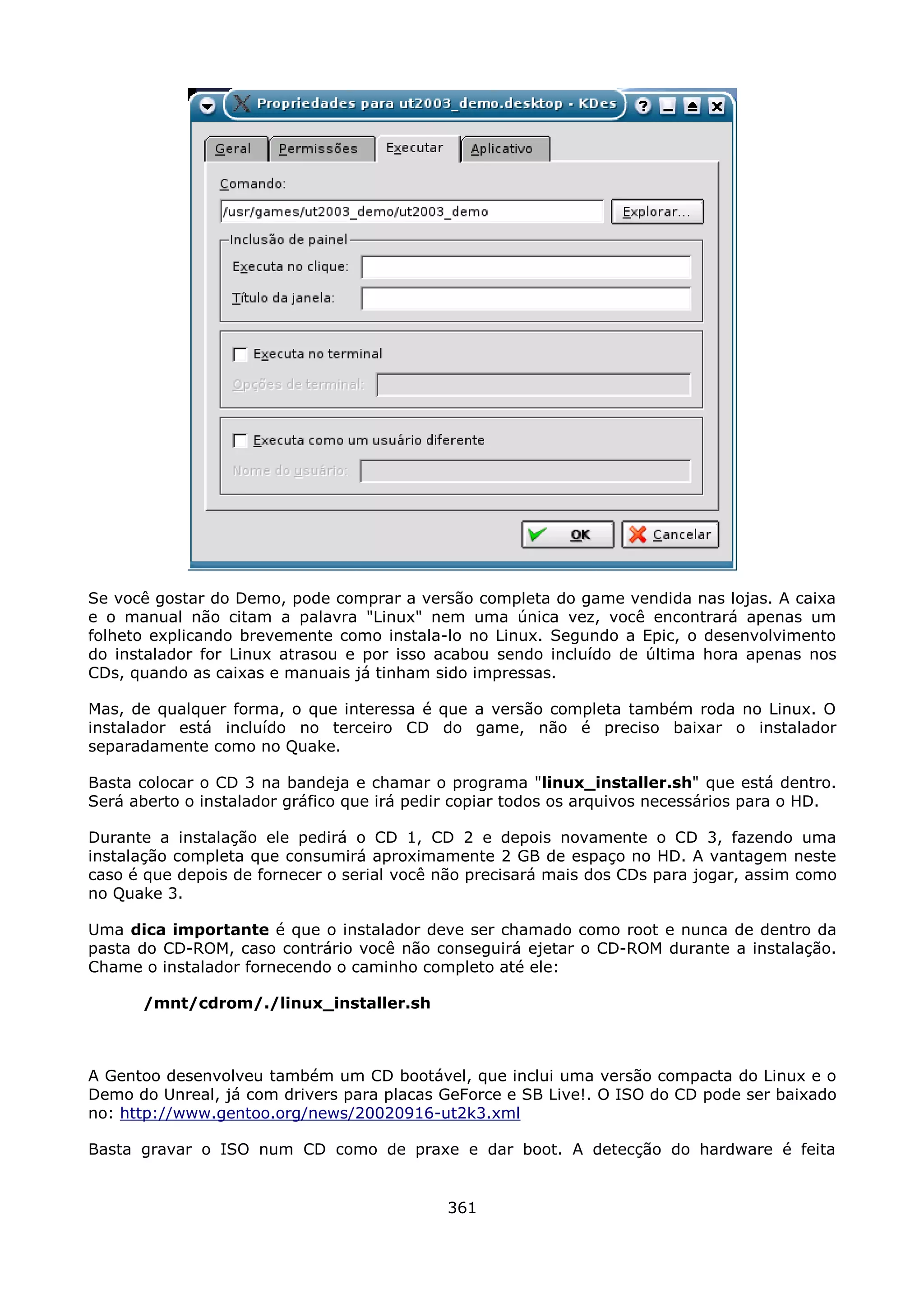 Se você gostar do Demo, pode comprar a versão completa do game vendida nas lojas. A caixa
e o manual não citam a palavra "Linux" nem uma única vez, você encontrará apenas um
folheto explicando brevemente como instala-lo no Linux. Segundo a Epic, o desenvolvimento
do instalador for Linux atrasou e por isso acabou sendo incluído de última hora apenas nos
CDs, quando as caixas e manuais já tinham sido impressas.

Mas, de qualquer forma, o que interessa é que a versão completa também roda no Linux. O
instalador está incluído no terceiro CD do game, não é preciso baixar o instalador
separadamente como no Quake.

Basta colocar o CD 3 na bandeja e chamar o programa "linux_installer.sh" que está dentro.
Será aberto o instalador gráfico que irá pedir copiar todos os arquivos necessários para o HD.

Durante a instalação ele pedirá o CD 1, CD 2 e depois novamente o CD 3, fazendo uma
instalação completa que consumirá aproximamente 2 GB de espaço no HD. A vantagem neste
caso é que depois de fornecer o serial você não precisará mais dos CDs para jogar, assim como
no Quake 3.

Uma dica importante é que o instalador deve ser chamado como root e nunca de dentro da
pasta do CD-ROM, caso contrário você não conseguirá ejetar o CD-ROM durante a instalação.
Chame o instalador fornecendo o caminho completo até ele:

      /mnt/cdrom/./linux_installer.sh



A Gentoo desenvolveu também um CD bootável, que inclui uma versão compacta do Linux e o
Demo do Unreal, já com drivers para placas GeForce e SB Live!. O ISO do CD pode ser baixado
no: http://www.gentoo.org/news/20020916-ut2k3.xml

Basta gravar o ISO num CD como de praxe e dar boot. A detecção do hardware é feita


                                             361
 