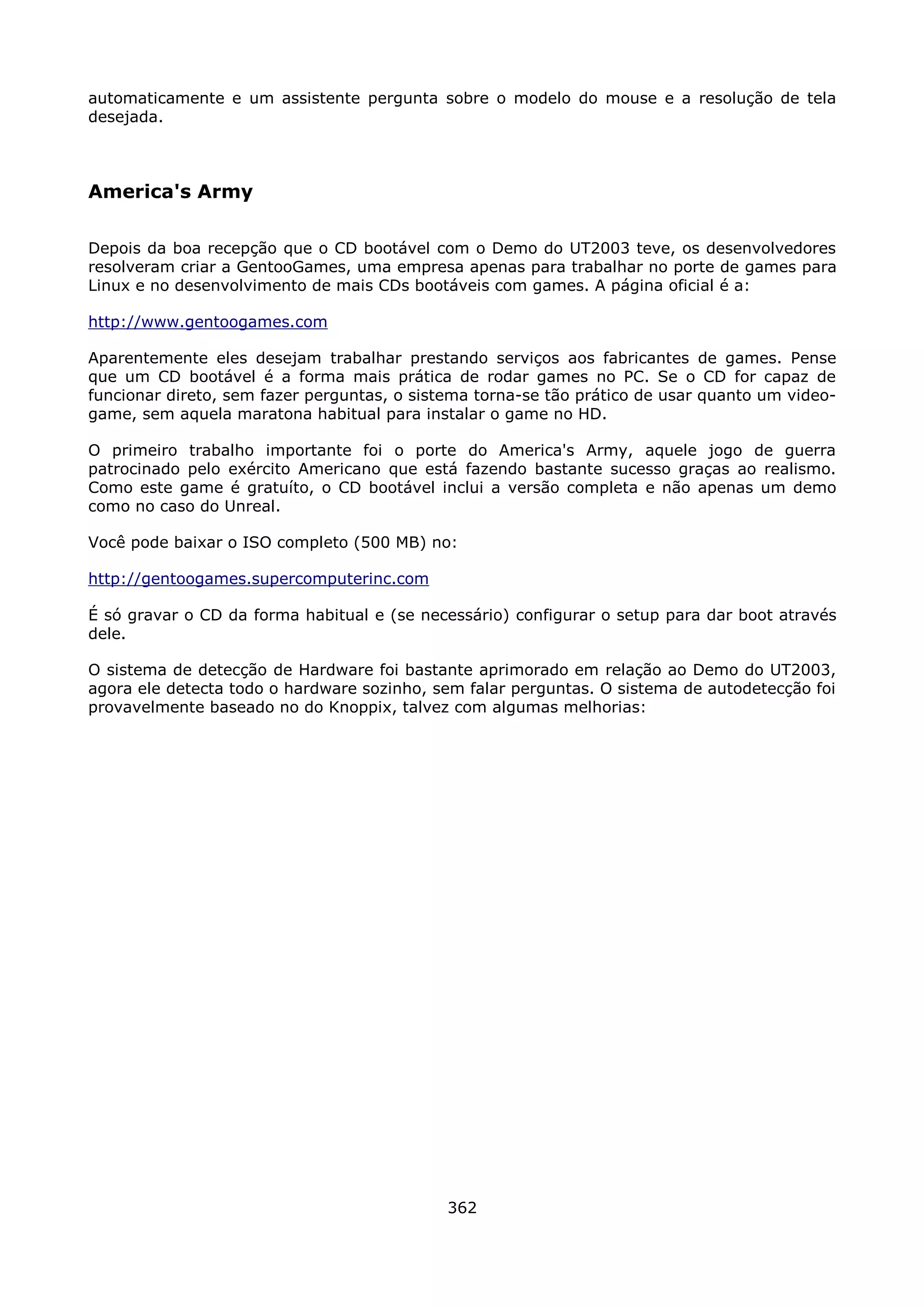 automaticamente e um assistente pergunta sobre o modelo do mouse e a resolução de tela
desejada.



America's Army

Depois da boa recepção que o CD bootável com o Demo do UT2003 teve, os desenvolvedores
resolveram criar a GentooGames, uma empresa apenas para trabalhar no porte de games para
Linux e no desenvolvimento de mais CDs bootáveis com games. A página oficial é a:

http://www.gentoogames.com

Aparentemente eles desejam trabalhar prestando serviços aos fabricantes de games. Pense
que um CD bootável é a forma mais prática de rodar games no PC. Se o CD for capaz de
funcionar direto, sem fazer perguntas, o sistema torna-se tão prático de usar quanto um video-
game, sem aquela maratona habitual para instalar o game no HD.

O primeiro trabalho importante foi o porte do America's Army, aquele jogo de guerra
patrocinado pelo exército Americano que está fazendo bastante sucesso graças ao realismo.
Como este game é gratuíto, o CD bootável inclui a versão completa e não apenas um demo
como no caso do Unreal.

Você pode baixar o ISO completo (500 MB) no:

http://gentoogames.supercomputerinc.com

É só gravar o CD da forma habitual e (se necessário) configurar o setup para dar boot através
dele.

O sistema de detecção de Hardware foi bastante aprimorado em relação ao Demo do UT2003,
agora ele detecta todo o hardware sozinho, sem falar perguntas. O sistema de autodetecção foi
provavelmente baseado no do Knoppix, talvez com algumas melhorias:




                                             362
 