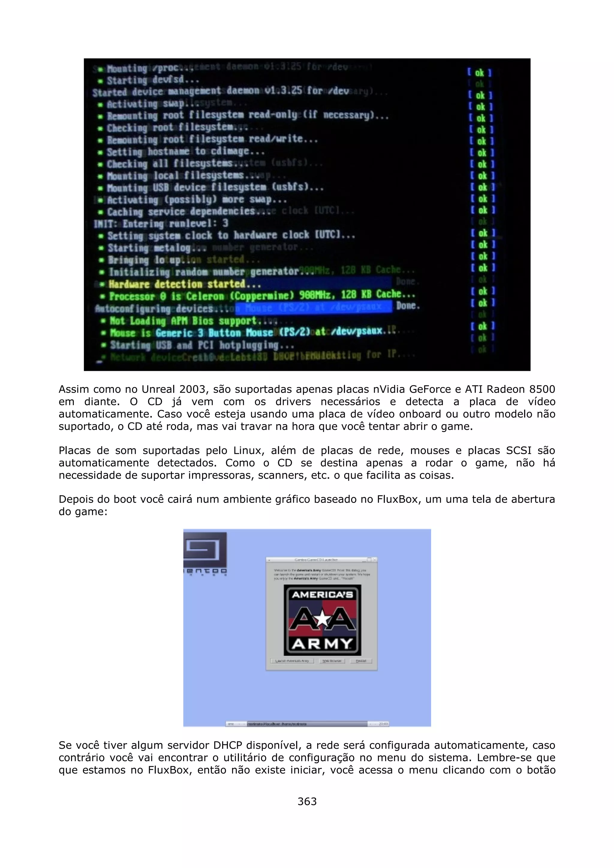 Assim como no Unreal 2003, são suportadas apenas placas nVidia GeForce e ATI Radeon 8500
em diante. O CD já vem com os drivers necessários e detecta a placa de vídeo
automaticamente. Caso você esteja usando uma placa de vídeo onboard ou outro modelo não
suportado, o CD até roda, mas vai travar na hora que você tentar abrir o game.

Placas de som suportadas pelo Linux, além de placas de rede, mouses e placas SCSI são
automaticamente detectados. Como o CD se destina apenas a rodar o game, não há
necessidade de suportar impressoras, scanners, etc. o que facilita as coisas.

Depois do boot você cairá num ambiente gráfico baseado no FluxBox, um uma tela de abertura
do game:




Se você tiver algum servidor DHCP disponível, a rede será configurada automaticamente, caso
contrário você vai encontrar o utilitário de configuração no menu do sistema. Lembre-se que
que estamos no FluxBox, então não existe iniciar, você acessa o menu clicando com o botão


                                           363
 